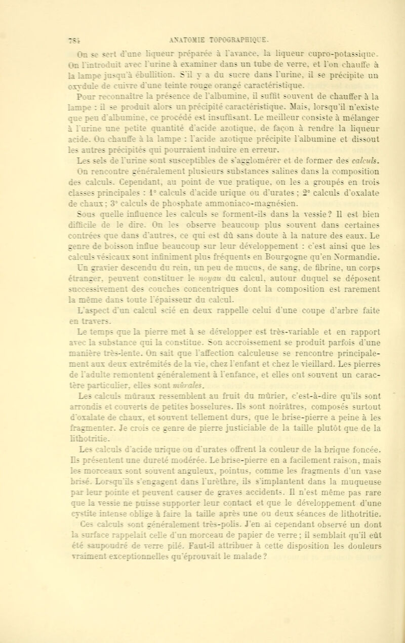 îî -;■;:: :;?ogrape:. 3 s* une liqueur pré: /.:ee. la liqueur eupro-potassiquo. l'urine à examiner dans un tube de verre, et l'on chauffe à la lampe j a squa f oullition. S'il y a du sucre dans l'urine, il se précipite un ;:vre dune teinte rouge orangé caractéristique. : reconnaître la présence de l'albumine, il suffit souvent de chauffer à la lampe : il se produit alors un précipité caractéristique. Mais, lorsqu'il n'existe fu d'albumine, ce procédé est insuffisant. Le meilleur consiste à mélanger à l'urine une petite quantité d'acide azotique, de façon à rendre la liqueur acide, dm sbaufte à la lampe : l'acide azotique précipite l'albumine et dissout les antres précipités juî pourraient induire en erreur. Les sels If I mine sont sfiseeptiblrs ic s'agglomérer et de former des calculs. d rencontre généralement plusieurs substances salines dans la composition Ses calculs. Cependant, au point de vue pratique, on les a groupés en trois sses prmeipales : 1- calculs d'acide urique ou d'urates : 2 calculs d'oxalate de chaux : 33 calculs de phosphate ammoniaco-magnésien. Sons quelle influence les calculs se forment-ils dans la vessie? Il est bien le le iire Ha les rbserve beaucoup plus souvent dans certaines contrées que dans d'autres, ce qui est dû sans doute à la nature des eaux. Le genre if 1 nsson înflne beaucoup sur leur développement : c'est ainsi que les : aïeuls _t-: tus î:nt infiniment plus fréquents en Bourgogne qu'en Normandie. Un gravier descendu du rein, un peu de mucus, de sang, de fibrine, un corps étranger, peuvent constituer If : du calcul, autour duquel se déposent soeeessrôement les souches : :ncentriques dont la composition est rarement la même dans toute l'épaisseur du calcul. Lfaspeei Fun calcul scié en deux rappelle celui d'une coupe d'arbre faite en travers. Le temps |ue If. pierre met à se II_eIopper est très-variable et en rapport avec] stance yrui la : institue. Son accroissement se produit parfois dune nizirre irès-Ienie. >n sait que Fafteetion lalculeuse se rencontre principale- ment aux leux extrémités le la vie, chez l'enfant et chez le vieillard. Les pierres if 1 adulte remontent . ment à l'enfance, et elles ont souvent un carac- :iir ^inii-iiier. fiies sont :.' zles. Les : I: :i- muraux ressemblent au fruit du mûrier. f-:-à-dire qu'ils sont arrondis f couverts le petites bosselures. Bs sont noirâtres, composés surtout i xxalate le enaux, et souvent tellement durs, que le brise-pierre a peine à les fragmenter. Jf ;: genre de pierre justiciable de la taille plutôt que de la Les île ils : acide urique ou d'urates offrent la couleur de la brique fou iffune dureté me iérée Le brise-pierre en a facilement raison, mais le* morceaux sont e rivent anguleux, pointus, comme les fragments d'un vase Lorsfj us s figent dans l'urèthre, ils s'implantent dans la muqueuse par If do | mite et peuvent causer de gr idents. Il n'est même pas rare : le If vessie ne paisse supporter leur contact et que le développement dune :.-f oblige a. faire la taille après une ou deux séances de lithotritie. f ment très-polis. J'en dant observé un dont un morceau de papier de verre ; il semblait qu'il eût pilé. Faut-il attribn itte disposition les douleurs baient ex epti mneHes qu'éprouvait le malade ?