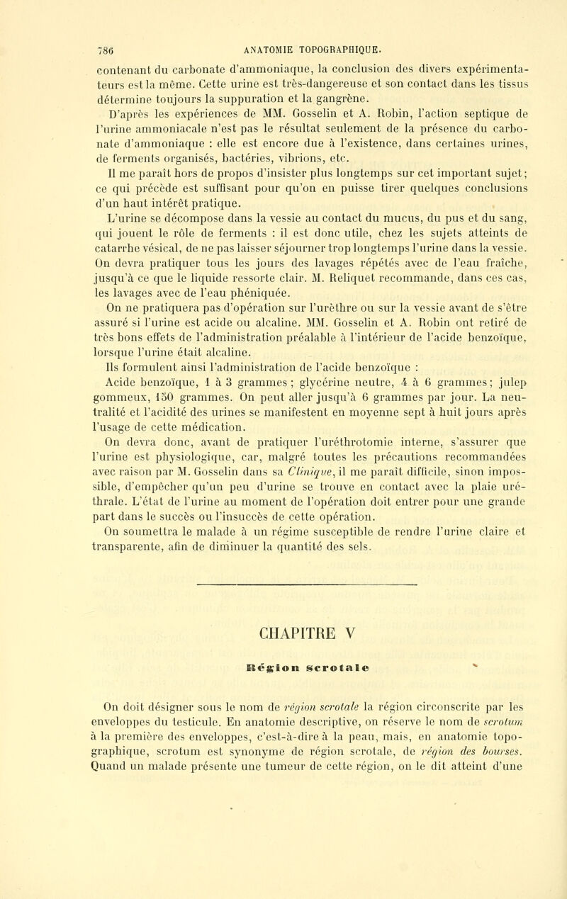 contenant du carbonate d'ammoniaque, la conclusion des divers expérimenta- teurs est la même. Cette urine est très-dangereuse et son contact dans les tissus détermine toujours la suppuration et la gangrène. D'après les expériences de MM. Gosselin et A. Robin, l'action septique de l'urine ammoniacale n'est pas le résultat seulement de la présence du carbo- nate d'ammoniaque : elle est encore due à l'existence, dans certaines urines, de ferments organisés, bactéries, vibrions, etc. Il me paraît bors de propos d'insister plus longtemps sur cet important sujet; ce qui précède est suffisant pour qu'on en puisse tirer quelques conclusions d'un baut intérêt pratique. L'urine se décompose dans la vessie au contact du mucus, du pus et du sang, qui jouent le rôle de ferments : il est donc utile, chez les sujets atteints de catarrhe vésical, de ne pas laisser séjourner trop longtemps l'urine dans la vessie. On devra pratiquer tous les jours des lavages répétés avec de l'eau fraîche, jusqu'à ce que le liquide ressorte clair. M. Reliquet recommande, dans ces cas, les lavages avec de l'eau phéniquée. On ne pratiquera pas d'opération sur l'urèthre ou sur la vessie avant de s'être assuré si l'urine est acide ou alcaline. MM. Gosselin et A. Robin ont retiré de très bons effets de l'administration préalable à l'intérieur de l'acide benzoïque, lorsque l'urine était alcaline. Ils formulent ainsi l'administration de l'acide benzoïque : Acide benzoïque, 1 à 3 grammes; glycérine neutre, 4 à 6 grammes; julep gommeux, 150 grammes. On peut aller jusqu'à 6 grammes par jour. La neu- tralité et l'acidité des urines se manifestent en moyenne sept à huit jours après l'usage de cette médication. On devra donc, avant de pratiquer l'uréthrotomie interne, s'assurer que l'urine est physiologique, car, malgré toutes les précautions recommandées avec raison par M. Gosselin dans sa Clinique, il me parait difficile, sinon impos- sible, d'empêcher qu'un peu d'urine se trouve en contact avec la plaie uré- thrale. L'état de l'urine au moment de l'opération doit entrer pour une grande part dans le succès ou l'insuccès de cette opération. On soumettra le malade à un régime susceptible de rendre l'urine claire et transparente, afin de diminuer la quantité des sels. CHAPITRE V Région scrotale On doit désigner sous le nom de région scrotale la région circonscrite par les enveloppes du testicule. En anatomie descriptive, on réserve le nom de scrotum à la première des enveloppes, c'est-à-dire à la peau, mais, en anatomie topo- graphique, scrotum est synonyme de région scrotale, de région des bourses. Quand un malade présente une tumeur de cette région, on le dit atteint d'une