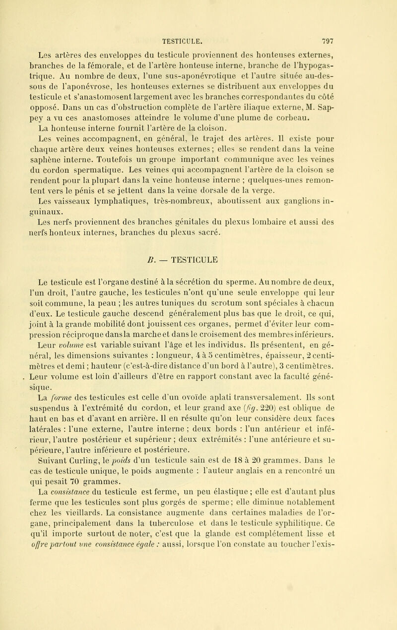 Les artères des enveloppes du testicule proviennent des honteuses externes, branches de la fémorale, et de l'artère honteuse interne, branche de l'hypogas- trique. Au nombre de deux, l'une sus-aponévrotique et l'autre située au-des- sous de l'aponévrose, les honteuses externes se distribuent aux enveloppes du testicule et s'anastomosent largement avec les branches correspondantes du côté opposé. Dans un cas d'obstruction complète de l'artère iliaque externe, M. Sap- pey a vu ces anastomoses atteindre le volume d'une plume de corbeau. La honteuse interne fournit l'artère de la cloison. Les veines accompagnent, en général, le trajet des artères. 11 existe pour chaque artère deux veines honteuses externes ; elles se rendent dans la veine saphène interne. Toutefois un groupe important communique avec les veines du cordon spermatique. Les veines qui accompagnent l'artère de la cloison se rendent pour la plupart dans la veine honteuse interne ; quelques-unes remon- tent vers le pénis et se jettent dans la veine dorsale de la verge. Les vaisseaux lymphatiques, très-nombreux, aboutissent aux ganglions in- guinaux. Les nerfs proviennent des branches génitales du plexus lombaire et aussi des nerfs honteux internes, branches du plexus sacré. B. — TESTICULE Le testicule est l'organe destiné à la sécrétion du sperme. Au nombre de deux, l'un droit, l'autre gauche, les testicules n'ont qu'une seule enveloppe qui leur soit commune, la peau ; les autres tuniques du scrotum sont spéciales à chacun d'eux. Le testicule gauche descend généralement plus bas que le droit, ce qui, joint à la grande mobilité dont jouissent ces organes, permet d'éviter leur com- pression réciproque dans la marche et dans le croisement des membres inférieurs. Leur volume est variable suivant l'âge et les individus. Ils présentent, en gé- néral, les dimensions suivantes : longueur, 4 à 5 centimètres, épaisseur, 2 centi- mètres et demi ; hauteur (c'est-à-dire distance d'un bord à l'autre), 3 centimètres. Leur volume est loin d'ailleurs d'être en rapport constant avec la faculté géné- sique. La forme des testicules est celle d'un ovoïde aplati transversalement. Ils sont suspendus à l'extrémité du cordon, et leur grand axe (fig.220) est oblique de haut en bas et d'avant en arrière. 11 en résulte qu'on leur considère deux faces latérales : l'une externe, l'autre interne ; deux bords : l'un antérieur et infé- rieur, l'autre postérieur et supérieur ; deux extrémités : l'une antérieure et su- périeure, l'autre inférieure et postérieure. Suivant Curling, le poids d'un testicule sain est de 18 à 20 grammes. Dans le cas de testicule unique, le poids augmente : l'auteur anglais en a rencontré un qui pesait 70 grammes. La consistance du testicule est ferme, un peu élastique ; elle est d'autant plus ferme que les testicules sont plus gorgés de sperme; elle diminue notablement chez les vieillards. La consistance augmente dans certaines maladies de l'or- gane, principalement dans la tuberculose et dans le testicule syphilitique. Ce qu'il importe surtout de noter, c'est que la glande est complètement lisse et offre partout une consistance égale : aussi, lorsque l'on constate au toucher l'exis-