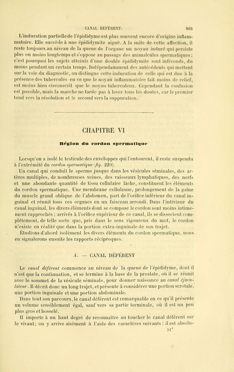 L'induration partielle de l'épididymeest plus souvent encore d'origine inflam- matoire. Elle succède à une épididymite aiguë. A la suite de cette affection, il reste toujours au niveau de la queue de l'organe un noyau induré qui persiste plus ou moins longtemps et s'oppose au passage des animalcules spermatiques: c'est pourquoi les sujets atteints d'une double épididymile sont inféconds, du moins pendant un certain temps. Indépendamment des antécédents qui mettent sur la voie du diagnostic, on distingue cette induration de celle qui est due à la présence des tubercules en ce que le noyau inflammatoire fait moins de relief, est moins bien circonscrit que le noyau tuberculeux. Cependant la confusion est possible, mais la marche ne tarde pas à lever tous les doutes, car le premier tend vers la résolution et le second vers la suppuration. CHAPITRE VI Région du cordon spermatique Lorsqu'on a isolé le testicule des enveloppes qui l'entourent, il reste suspendu à l'extrémité du cordon spe?*matique [fig. 220). Un canal qui conduit le sperme jusque dans les vésicules séminales, des ar- tères multiples, de nombreuses veines, des vaisseaux lymphatiques, des nerfs et une abondante quantité de tissu cellulaire lâche, constituent les éléments du cordon spermatique. Une membrane celluleuse, prolongement de la gaine du muscle grand oblique de l'abdomen, part de l'orifice inférieur du canal in- guinal et réunit tous ces organes en un faisceau arrondi. Dans l'intérieur du canal inguinal, les divers éléments dont se compose le cordon sont moins intime- ment rapprochés ; arrivés à l'orifice supérieur de ce canal, ils se dissocient com- plètement, de telle sorte que, pris dans le sens rigoureux du mot, le cordon n'existe en réalité que dans la portion extra-inguinale de son trajet. Étudions d'abord isolément les divers éléments du cordon spermatique, nous en signalerons ensuite les rapports réciproques. A. — CANAL DÉFÉRENT Le canal déférent commence au niveau de la queue de l'épididyme, dont iL n'est que la continuation, et se termine à la base de la prostate, où il se réunit avec le sommet de la vésicule séminale, pour donner naissance au canal éjacu- lateur. Il décrit donc un long trajet, et présente à considérer une portion scrotale, une portion inguinale et une portion abdominale. Dans tout son parcours, le canal déférent est remarquable en ce qu'il présente un volume sensiblement égal, sauf vers sa partie terminale, où il est un peu plus gros et bosselé. Il importe à un haut degré de reconnaître au toucher le canal déférent sur le vivant; on y arrive aisément à l'aide des caractères suivants : il est absolu- 51*