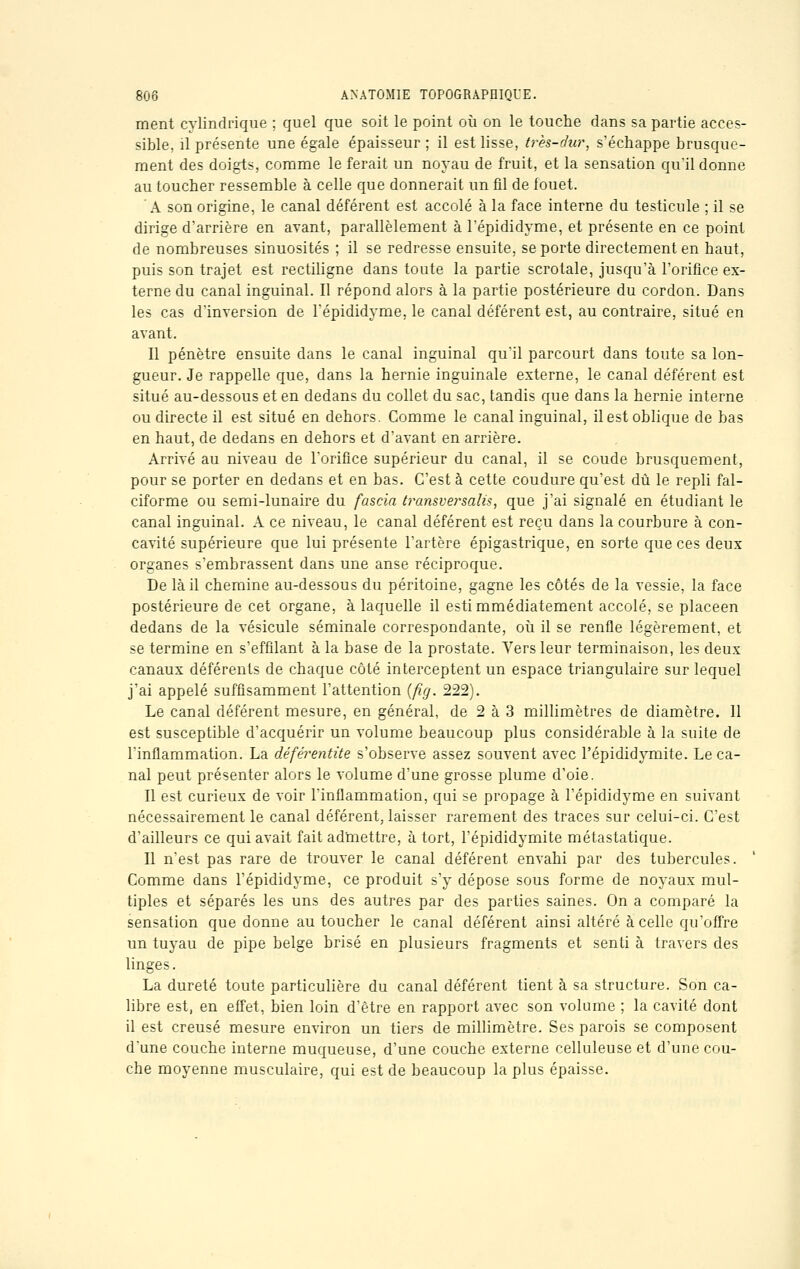 ment cylindrique ; quel que soit le point où on le touche dans sa partie acces- sible, il présente une égale épaisseur ; il est lisse, très-dur, s'échappe brusque- ment des doigts, comme le ferait un noyau de fruit, et la sensation qu'il donne au toucher ressemble à celle que donnerait un fil de fouet. A son origine, le canal déférent est accolé à la face interne du testicule ; il se dirige d'arrière en avant, parallèlement à l'épididyme, et présente en ce point de nombreuses sinuosités ; il se redresse ensuite, se porte directement en haut, puis son trajet est rectiligne dans toute la partie scrotale, jusqu'à l'orifice ex- terne du canal inguinal. Il répond alors à la partie postérieure du cordon. Dans les cas d'inversion de l'épididyme, le canal déférent est, au contraire, situé en avant. Il pénètre ensuite dans le canal inguinal qu'il parcourt dans toute sa lon- gueur. Je rappelle que, dans la hernie inguinale externe, le canal déférent est situé au-dessous et en dedans du collet du sac, tandis que dans la hernie interne ou directe il est situé en dehors. Comme le canal inguinal, il est oblique de bas en haut, de dedans en dehors et d'avant en arrière. Arrivé au niveau de l'orifice supérieur du canal, il se coude brusquement, pour se porter en dedans et en bas. C'est à cette coudure qu'est dû le repli fal- ciforme ou semi-lunaire du fascia tramversalU, que j'ai signalé en étudiant le canal inguinal. A ce niveau, le canal déférent est reçu dans la courbure à con- cavité supérieure que lui présente l'artère épigastrique, en sorte que ces deux organes s'embrassent dans une anse réciproque. De là il chemine au-dessous du péritoine, gagne les côtés de la vessie, la face postérieure de cet organe, à laquelle il estimmédiatement accolé, se placeen dedans de la vésicule séminale correspondante, où il se renfle légèrement, et se termine en s'effilant à la base de la prostate. Vers leur terminaison, les deux canaux déférents de chaque côté interceptent un espace triangulaire sur lequel j'ai appelé suffisamment l'attention (fig. 222). Le canal déférent mesure, en général, de 2 à 3 millimètres de diamètre. Il est susceptible d'acquérir un volume beaucoup plus considérable à la suite de l'inflammation. La déférentite s'observe assez souvent avec l'épididymite. Le ca- nal peut présenter alors le volume d'une grosse plume d'oie. Il est curieux de voir l'inflammation, qui se propage à l'épididyme en suivant nécessairement le canal déférent, laisser rarement des traces sur celui-ci. C'est d'ailleurs ce qui avait fait admettre, à tort, l'épididymite métastatique. Il n'est pas rare de trouver le canal déférent envahi par des tubercules. Comme dans l'épididyme, ce produit s'y dépose sous forme de noyaux mul- tiples et séparés les uns des autres par des parties saines. On a comparé la sensation que donne au toucher le canal déférent ainsi altéré à celle qu'offre un tuyau de pipe belge brisé en plusieurs fragments et senti à travers des linges. La dureté toute particulière du canal déférent tient à sa structure. Son ca- libre est, en effet, bien loin d'être en rapport avec son volume ; la cavité dont il est creusé mesure environ un tiers de millimètre. Ses parois se composent d'une couche interne muqueuse, d'une couche externe celluleuse et d'une cou- che moyenne musculaire, qui est de beaucoup la plus épaisse.