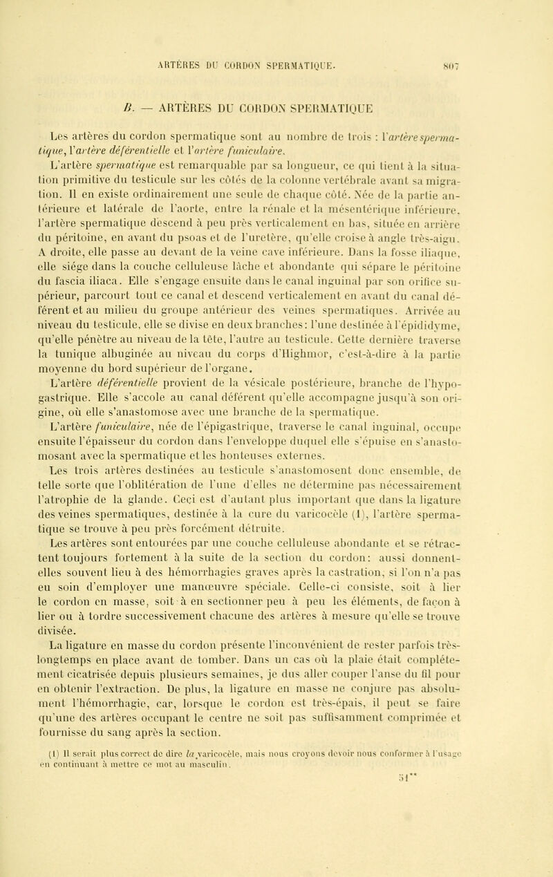 B. — ARTÈRES DU CORDON SPERMATIQUE Les artères du cordon spermatique sont au nombre de trois : Y artère spenna- tique, Y artère déférentielle et Yortère funiculaire. L'artère spermatique est remarquable par sa longueur, ce qui lient à la situa- tion primitive du testicule sur les côtés de la colonne vertébrale avant sa migra- tion. Il en existe ordinairement une seule de chaque côté. Née de la partie an- térieure et latérale de l'aorte, entre la rénale et la mésentérique inférieure, l'artère spermatique descend à peu près verticalement en bas, située en arrière du péritoine, en avant du psoas et de l'uretère, qu'elle croise à angle très-aigu. A droite, elle passe au devant de la veine cave inférieure. Dans la fosse iliaque, elle siège dans la couche celluleuse lâche et abondante qui sépare le péritoine du fascia iliaca. Elle s'engage ensuite dans le canal inguinal par son orifice su- périeur, parcourt tout ce canal et descend verticalement en avant du canal dé- férent et au milieu du groupe antérieur des veines spermatiques. Arrivée au niveau du testicule, elle se divise en deux branches: l'une destinée à l'épididyme, qu'elle pénètre au niveau delà tête, l'autre au testicule. Cette dernière traverse la tunique albuginée au niveau du corps d'Highmor, c'est-à-dire à la partie moyenne du bord supérieur de l'organe. L'artère déférentielle provient de la vésicale postérieure, branche de l'hypo- gastrique. Elle s'accole au canal déférent qu'elle accompagne jusqu'à son ori- gine, où elle s'anastomose avec une branche de la spermatique. L'artère funiculaire, née de l'épigastrique, traverse le canal inguinal, occupe ensuite l'épaisseur du cordon dans l'enveloppe duquel elle s'épuise en s'anasto- mosant avec la spermatique et les honteuses externes. Les trois artères destinées au testicule s'anastomosent donc ensemble, de telle sorte que l'oblitération de l'une d'elles ne détermine pas nécessairement l'atrophie de la glande. Ceci est d'autant plus important que dans la ligature des veines spermatiques, destinée à la cure du varicocèle (1), l'artère sperma- tique se trouve à peu près forcément détruite. Les artères sont entourées par une couche celluleuse abondante et se rétrac- tent toujours fortement à la suite de la section du cordon: aussi donnent- elles souvent lieu à des hémorrhagies graves après la castration, si l'on n'a pas eu soin d'employer une manœuvre spéciale. Celle-ci consiste, soit à lier le cordon en masse, soit à en sectionner peu à peu les éléments, de façon à lier ou à tordre successivement chacune des artères à mesure qu'elle se trouve divisée. La ligature en masse du cordon présente l'inconvénient de rester parfois très- longtemps en place avant de tomber. Dans un cas où la plaie était complète- ment cicatrisée depuis plusieurs semaines, je dus aller couper l'anse du fil pour en obtenir l'extraction. De plus, la ligature en masse ne conjure pas absolu- ment l'hémorrhagie, car, lorsque le cordon est très-épais, il peut se faire qu'une des artères occupant le centre ne soit pas suffisamment comprimée et fournisse du sang après la section. (1) Il serait plus correct de dire /<?/varicocèle. mais nous croyons devoir nous conformer à 1 iis a en continuant a mettre ce mot au masculin. 51**