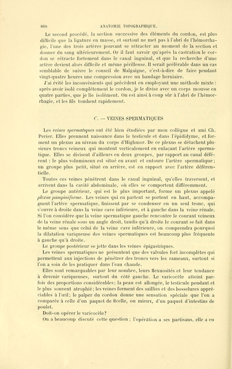 Le second procédé, la section successive des éléments du cordon, est plus difficile que la ligature en masse, et surtout ne met pas à l'abri de l'hémorrha- gie, l'une des trois artères pouvant se rétracter au moment de la section et donner du sang ultérieurement. Or il faut savoir qu'après la castration le cor- don se rétracte fortement dans le canal inguinal, et que la recherche d'une artère devient alors difficile et même périlleuse. Il serait préférable dans un cas semblable de suivre le conseil de Malgaigne, c'est-à-dire de faire pendant vingt-quatre heures une compression avec un bandage herniaire. J'ai évité les inconvénients qui précèdent en employant une méthode mixte : après avoir isolé complètement le cordon, je le divise avec un corps mousse en quatre parties, que je lie isolément. On est ainsi à coup sûr à l'abri de l'hémor- rhagie, et les fils tombent rapidement. C. — VEINES SPERMATIQUES Les veines spermatiques ont été bien étudiées par mon collègue et ami Gh. Perier. Elles prennent naissance dans le testicule et dans l'épididyme, et for- ment un plexus au niveau du corps d'Highmor. De ce plexus se détachent plu- sieurs troncs veineux qui montent verticalement en enlaçant l'artère sperma- tique. Elles se divisent d'ailleurs en deux groupes, par rapport au canal défé- rent : le plus volumineux est situé en avant et entoure l'artère spermatique ; un groupe plus petit, situé en arrière, est en rapport avec l'artère déféren- tielle. Toutes ces veines pénètrent dans le canal inguinal, qu'elles traversent, et arrivent dans la cavité abdominale, où elles se comportent différemment. Le groupe antérieur, qui est le plus important, forme un plexus appelé plexus pampiniforme. Les veines qui en partent se portent en haut, accompa- gnent l'artère spermatique, finissent par se condenser en un seul tronc, qui s'ouvre à droite dans la veine cave inférieure, et à gauche dans la veine rénale. Si l'on considère que la veine spermatique gauche rencontre le courant veineux de la veine rénale sous un angle droit, tandis qu'à droite le courant se fait dans le même sens que celui de la veine cave inférieure, on comprendra pourquoi la dilatation variqueuse des veines spermatiques est beaucoup plus fréquente à gauche qu'à droite. Le groupe postérieur se jette dans les veines épigastriques. Les veines spermatiques ne présentent que des valvules fort incomplètes qui permettent aux injections de pénétrer des troncs vers les rameaux, surtout si l'on a soin de les pratiquer dans l'eau chaude. Elles sont remarquables par leur nombre, leurs flexuosités et leur tendance à devenir variqueuses, surtout du côté gauche. Le varicocèle atteint par- fois des proportions considérables; la peau est allongée, le testicule pendant et le plus souvent atrophié; les veines forment des saillies et des bosselures appré- ciables à l'œil; le palper du cordon donne une sensation spéciale que l'on a comparée à celle d'un paquet de ficelle, ou mieux, d'un paquet d'intestins de poulet. Doit-on opérer le varicocèle? On a beaucoup discuté cette question ; l'opération a ses partisans, elle a eu