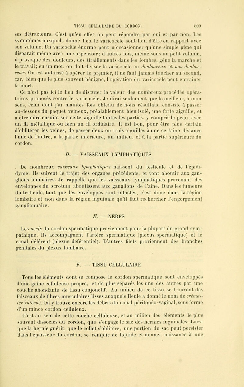 ses détracteurs. C'est qu'en effet on peut répondre par oui et par non. Les symptômes auxquels donne lieu le varicocèle sont loin d'être en rapport avec son volume. Un varicocèle énorme peut n'occasionner qu'une simple gêne qui disparaît même avec un suspensoir; d'autres fois, môme sous un petit volume, il provoque des douleurs, des tiraillements dans les lombes, gêne la marche et le travail; en un mot, on doit diviser le varicocèle en douloureux et non doulou- reux. On est autorisé à opérer le premier, il ne faut jamais toucher au second, car, bien que le plus souvent bénigne, l'opération du varicocèle peut entraîner la mort. Ce n'est pas ici le lieu de discuter la valeur des nombreux procédés opéra- toires proposés contre le varicocèle. Je dirai seulement que le meilleur, à mon sens, celui dont j'ai maintes fois obtenu de bons résultats, consiste à passer au-dessous du paquet veineux, préalablement bien isolé, une forte aiguille, et à étreindre ensuite sur cette aiguille toutes les parties, y compris la peau, avec un fil métallique ou bien un fil ordinaire. Il est bon, pour être plus certain d'oblitérer les veines, de passer deux ou trois aiguilles aune certaine distance l'une de l'autre, à la partie inférieure, au milieu, et à la partie supérieure du cordon. D. — VAISSEAUX LYMPHATIQUES . De nombreux vaisseaux lymphatiques naissent du testicule et de l'épidi- dyme. Ils suivent le trajet des organes précédents, et vont aboutir aux gan- glions lombaires. Je rappelle que les vaisseaux lymphatiques provenant des enveloppes du scrotum aboutissent aux ganglions de l'aine. Dans les tumeurs du testicule, tant que les enveloppes sont intactes, c'est donc dans la région lombaire et non dans la région inguinale qu'il faut rechercher l'engorgement ganglionnaire. E. — NERFS Les nerfs du cordon spermatique proviennent pour la plupart du grand sym- pathique. Ils accompagnent l'artère spermatique (plexus spermatique) et le canal déférent (plexus déférentiel). D'autres filets proviennent des branches génitales du plexus lombaire. F. — TISSU CELLULAIRE Tous les éléments dont se compose le cordon spermatique sont enveloppés d'une gaîne celluleuse propre, et de plus séparés les uns des autres par une couche abondante de tissu conjonctif. Au milieu de ce tissu se trouvent des faisceaux de fibres musculaires lisses auxquels Henle a donné le nom de crémas- ler interne. On y trouve encore les débris du canal péritonéo-vagïnal, sous forme d'un mince cordon celluleux. C'est au sein de cette couche celluleuse, et au milieu des éléments le plus souvent dissociés du cordon, que s'engage le sac des hernies inguinales. Lors- que la hernie guérit, que le collet s'oblitère, une portion du sac peut persister dans l'épaisseur du cordon, se remplir de liquide et donner naissance à une