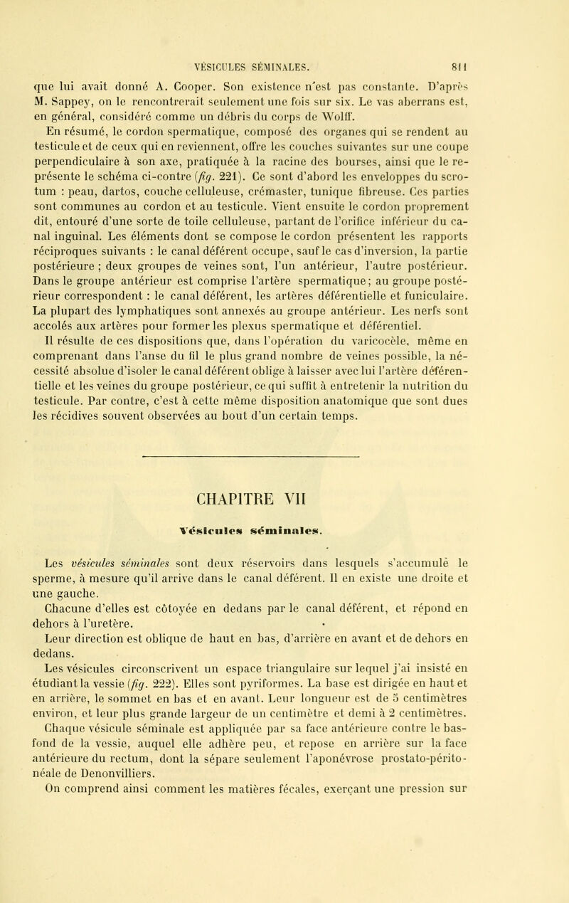 que lui avait donné A. Cooper. Son existence n'est pas constante. D'après M. Sappey, on le rencontrerait seulement une fois sur six. Le vas aberrans est, en général, considéré comme un débris du corps de Wolff. En résumé, le cordon spermatique, composé des organes qui se rendent au testicule et de ceux qui en reviennent, offre les couches suivantes sur une coupe perpendiculaire à son axe, pratiquée à la racine des bourses, ainsi que le re- présente le schéma ci-contre {fxg. 221). Ce sont d'abord les enveloppes du scro- tum : peau, dartos, couche celluleuse, crémaster, tunique fibreuse. Ces parties sont communes au cordon et au testicule. Vient ensuite le cordon proprement dit, entouré d'une sorte de toile celluleuse, partant de l'orifice inférieur du ca- nal inguinal. Les éléments dont se compose le cordon présentent les rapports réciproques suivants : le canal déférent occupe, sauf le cas d'inversion, la partie postérieure ; deux groupes de veines sont, l'un antérieur, l'autre postérieur. Dans le groupe antérieur est comprise l'artère spermatique; au groupe posté- rieur correspondent : le canal déférent, les artères déférentielle et funiculaire. La plupart des lymphatiques sont annexés au groupe antérieur. Les nerfs sont accolés aux artères pour former les plexus spermatique et déférentiel. Il résulte de ces dispositions que, dans l'opération du varicocèle, même en comprenant dans l'anse du fil le plus grand nombre de veines possible, la né- cessité absolue d'isoler le canal déférent oblige à laisser avec lui l'artère déféren- tielle et les veines du groupe postérieur, ce qui suffit à entretenir la nutrition du testicule. Par contre, c'est à cette même disposition anatomique que sont dues les récidives souvent observées au bout d'un certain temps. CHAPITRE VII Vésicules séminales. Les vésicules séminales sont deux réservoirs dans lesquels s'accumule le sperme, à mesure qu'il arrive dans le canal déférent. Il en existe une droite et une gauche. Chacune d'elles est côtoyée en dedans par le canal déférent, et répond en dehors à l'uretère. Leur direction est oblique de haut en bas, d'arrière en avant et de dehors en dedans. Les vésicules circonscrivent un espace triangulaire sur lequel j'ai insisté en étudiant la vessie (fig. 222). Elles sont pyriformes. La base est dirigée en haut et en arrière, le sommet en bas et en avant. Leur longueur est de 5 centimètres environ, et leur plus grande largeur de un centimètre et demi à 2 centimètres. Chaque vésicule séminale est appliquée par sa face antérieure contre le bas- fond de la vessie, auquel elle adhère peu, et repose en arrière sur la face antérieure du rectum, dont la sépare seulement l'aponévrose prostato-périto- néale de Denonvilliers. On comprend ainsi comment les matières fécales, exerçant une pression sur