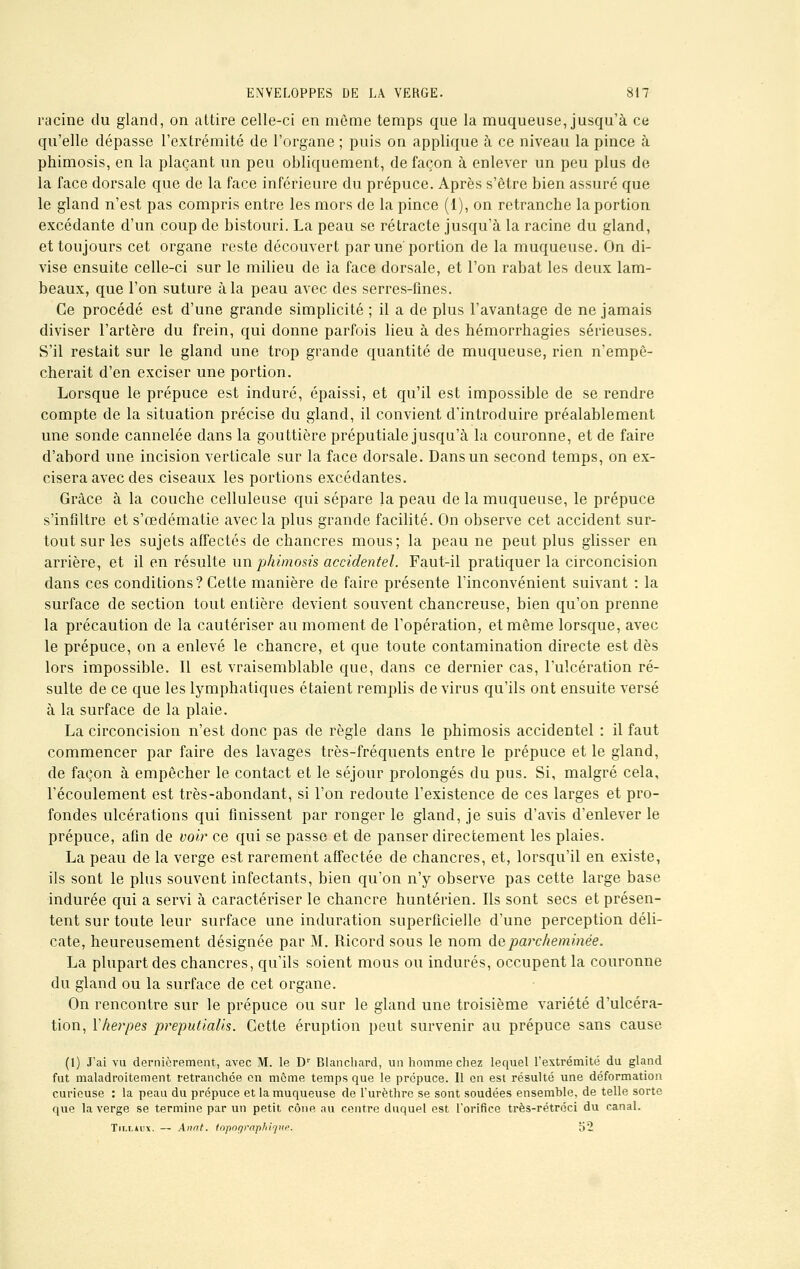 racine du gland, on attire celle-ci en môme temps que la muqueuse, jusqu'à ce qu'elle dépasse l'extrémité de l'organe ; puis on applique à ce niveau la pince à phimosis, en la plaçant un peu obliquement, de façon à enlever un peu plus de la face dorsale que de la face inférieure du prépuce. Après s'être bien assuré que le gland n'est pas compris entre les mors de la pince (1), on retranche la portion excédante d'un coup de bistouri. La peau se rétracte jusqu'à la racine du gland, et toujours cet organe reste découvert par une portion de la muqueuse. On di- vise ensuite celle-ci sur le milieu de la face dorsale, et l'on rabat les deux lam- beaux, que l'on suture à la peau avec des serres-fines. Ce procédé est d'une grande simplicité ; il a de plus l'avantage de ne jamais diviser l'artère du frein, qui donne parfois lieu à des hémorrhagies sérieuses. S'il restait sur le gland une trop grande quantité de muqueuse, rien n'empê- cherait d'en exciser une portion. Lorsque le prépuce est induré, épaissi, et qu'il est impossible de se rendre compte de la situation précise du gland, il convient d'introduire préalablement une sonde cannelée dans la gouttière préputiale jusqu'à la couronne, et de faire d'abord une incision verticale sur la face dorsale. Dans un second temps, on ex- cisera avec des ciseaux les portions excédantes. Grâce à la couche celluleuse qui sépare la peau de la muqueuse, le prépuce s'infiltre et s'œdématie avec la plus grande facilité. On observe cet accident sur- tout sur les sujets affectés de chancres mous; la peau ne peut plus glisser en arrière, et il en résulte un phimosis accidentel. Faut-il pratiquer la circoncision dans ces conditions? Cette manière de faire présente l'inconvénient suivant : la surface de section tout entière devient souvent chancreuse, bien qu'on prenne la précaution de la cautériser au moment de l'opération, et même lorsque, avec le prépuce, on a enlevé le chancre, et que toute contamination directe est dès lors impossible. Il est vraisemblable que, dans ce dernier cas, l'ulcération ré- sulte de ce que les lymphatiques étaient remplis de virus qu'ils ont ensuite versé à la surface de la plaie. La circoncision n'est donc pas de règle dans le phimosis accidentel : il faut commencer par faire des lavages très-fréquents entre le prépuce et le gland, de façon à empêcher le contact et le séjour prolongés du pus. Si, malgré cela, l'écoulement est très-abondant, si l'on redoute l'existence de ces larges et pro- fondes ulcérations qui finissent par ronger le gland, je suis d'avis d'enlever le prépuce, afin de voir ce qui se passe et de panser directement les plaies. La peau de la verge est rarement affectée de chancres, et, lorsqu'il en existe, ils sont le plus souvent infectants, bien qu'on n'y observe pas cette large base indurée qui a servi à caractériser le chancre huntérien. Ils sont secs et présen- tent sur toute leur surface une induration superficielle d'une perception déli- cate, heureusement désignée par M. Ricord sous le nom de parcheminée. La plupart des chancres, qu'ils soient mous ou indurés, occupent la couronne du gland ou la surface de cet organe. On rencontre sur le prépuce ou sur le gland une troisième variété d'ulcéra- tion, Y herpès preputialis. Cette éruption peut survenir au prépuce sans cause (1) J'ai vu dernièrement, avec M. le Dr Blanchard, un homme chez lequel l'extrémité du gland fut maladroitement retranchée en même temps que le prépuce. Il en est résulté une déformation curieuse : la peau du prépuce et la muqueuse de l'urèthre se sont soudées ensemble, de telle sorte que la verge se termine par un petit cône au centre duquel est l'orifice très-rétréci du canal. Tn.i.àux. — Anat. topographiqne. o*2