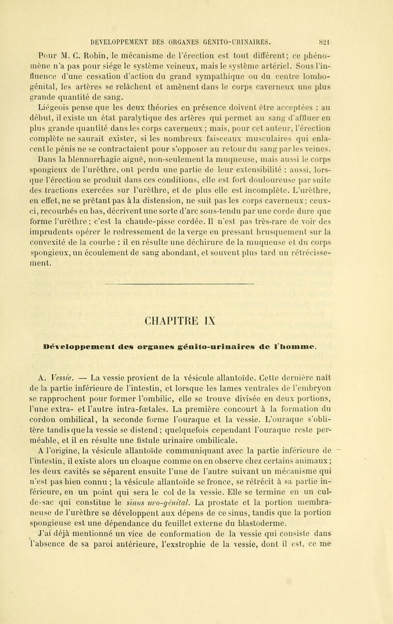 Pour M. C. Robin, le mécanisme de l'érection est tout différent; ce phéno- mène n'a pas pour siège le système veineux, mais le système artériel. Sous l'in- fluence d'une cessation d'action du grand sympathique ou du centre lombo- génital, les artères se relâchent et amènent dans le corps caverneux une plus grande quantité de sang. Liégeois pense que les deux théories en présence doivent être acceptées : au début, il existe un état paralytique des artères qui permet au sang d'affluer en plus grande quantité clans les corps caverneux ; mais, pour cet auteur, l'érection complète ne saurait exister, si les nombreux faisceaux musculaires qui enla- centle pénis ne se contractaient pour s'opposer au retour du sang par les veines. Dans la blennorrhagie aiguë, non-seulement la muqueuse, mais aussi le corps spongieux de l'urèthre, ont perdu une partie de leur extensibilité : aussi, lors- que l'érection se produit dans ces conditions, elle est fort douloureuse par suite des tractions exercées sur l'urèthre, et de plus elle est incomplète. L'urèthre, en effet, ne se prêtant pas à la distension, ne suit pas les corps caverneux; ceux- ci, recourbés en bas, décrivent une sorte d'arc sous-tendu par une corde dure que forme l'urèthre ; c'est la chaude-pisse cordée. Il n'est pas très-rare de voir des imprudents opérer le redressement de la verge en pressant brusquement sur la convexité de la courbe : il en résulte une déchirure de la muqueuse et du corps spongieux, un écoulement de sang abondant, et souvent plus tard un rétrécisse- ment. CHAPITRE IX Développement «les organes géiiito-urinaires de l'homme. A. Vessie. — La vessie provient de la vésicule allantoïde. Cette dernière naît de la partie inférieure de l'intestin, et lorsque les lames ventrales de l'embryon se rapprochent pour former l'ombilic, elle se trouve divisée en deux portions, l'une extra- et l'autre intra-fœtaies. La première concourt à la formation du cordon ombilical, la seconde forme l'ouraque et la vessie. L'ouraque s'obli- tère tandis que la vessie se distend; quelquefois cependant l'ouraque reste per- méable, et il en résulte une fistule urinaire ombilicale. A l'origine, la vésicule allantoïde communiquant avec la partie inférieure de l'intestin, il existe alors un cloaque comme on en observe chez certains animaux ; les deux cavités se séparent ensuite l'une de l'autre suivant un mécanisme qui n'est pas bien connu ; la vésicule allantoïde se fronce, se rétrécit à sa partie in- férieure, en un point qui sera le col de la vessie. Elle se termine en un cul- de-sac qui constitue le sinus uro-génital. La prostate et la portion membra- neuse de l'urèthre se développent aux dépens de ce sinus, tandis que la portion spongieuse est une dépendance du feuillet externe du blastoderme. J'ai déjà mentionné un vice de conformation de la vessie qui consiste dans l'absence de sa paroi antérieure, l'exstrophie de la vessie, dont il est. ce me