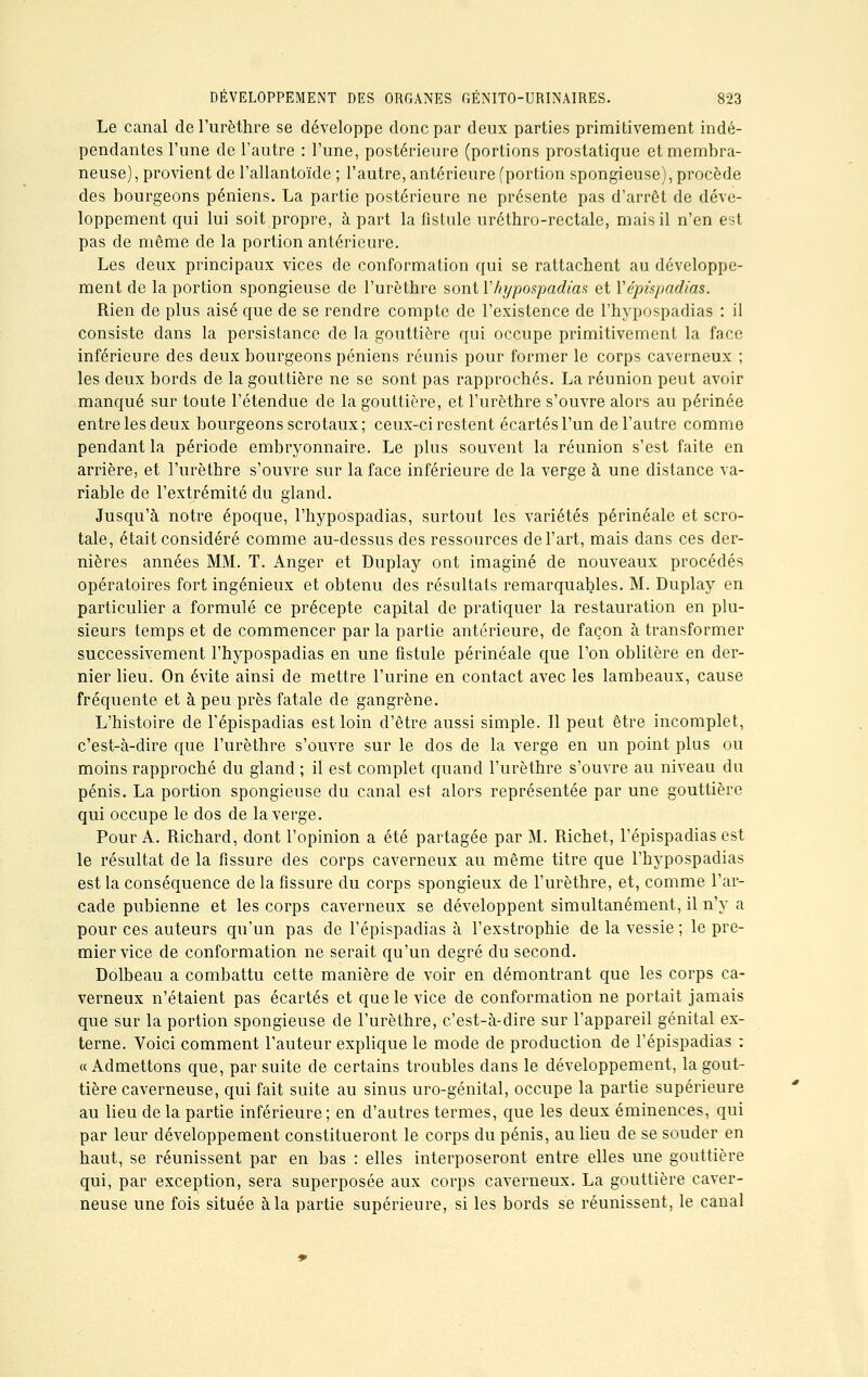 Le canal del'urèthre se développe donc par deux parties primitivement indé- pendantes l'une de l'autre : l'une, postérieure (portions prostatique et membra- neuse), provient de l'allantoïde ; l'autre, antérieure (portion spongieuse), procède des bourgeons péniens. La partie postérieure ne présente pas d'arrêt de déve- loppement qui lui soit propre, à part la fistule uréthro-rectale, mais il n'en est pas de même de la portion antérieure. Les deux principaux vices de conformation qui se rattachent au développe- ment de la portion spongieuse de l'urèthre sontYhypospadias et Vépûpadias. Rien de plus aisé que de se rendre compte de l'existence de l'hypospadias : il consiste dans la persistance de la gouttière qui occupe primitivement la face inférieure des deux bourgeons péniens réunis pour former le corps caverneux ; les deux bords de la gouttière ne se sont pas rapprochés. La réunion peut avoir manqué sur toute l'étendue de la gouttière, et l'urèthre s'ouvre alors au périnée entre les deux bourgeons scrotaux; ceux-ci restent écartés l'un de l'autre comme pendant la période embryonnaire. Le plus souvent la réunion s'est faite en arrière, et l'urèthre s'ouvre sur la face inférieure de la verge à une distance va- riable de l'extrémité du gland. Jusqu'à notre époque, l'hypospadias, surtout les variétés périnéale et scro- tale, était considéré comme au-dessus des ressources de l'art, mais dans ces der- nières années MM. T. Anger et Duplay ont imaginé de nouveaux procédés opératoires fort ingénieux et obtenu des résultats remarquables. M. Duplay en particulier a formulé ce précepte capital de pratiquer la restauration en plu- sieurs temps et de commencer par la partie antérieure, de façon à transformer successivement l'hypospadias en une fistule périnéale que l'on oblitère en der- nier lieu. On évite ainsi de mettre l'urine en contact avec les lambeaux, cause fréquente et à peu près fatale de gangrène. L'histoire de l'épispadias est loin d'être aussi simple. 11 peut être incomplet, c'est-à-dire que l'urèthre s'ouvre sur le dos de la verge en un point plus ou moins rapproché du gland ; il est complet quand l'urèthre s'ouvre au niveau du pénis. La portion spongieuse du canal est alors représentée par une gouttière qui occupe le dos de la verge. Pour A. Richard, dont l'opinion a été partagée par M. Ri chef, l'épispadias est le résultat de la fissure des corps caverneux au même titre que l'hypospadias est la conséquence de la fissure du corps spongieux de l'urèthre, et, comme l'ar- cade pubienne et les corps caverneux se développent simultanément, il n'y a pour ces auteurs qu'un pas de l'épispadias à l'exstrophie de la vessie ; le pre- mier vice de conformation ne serait qu'un degré du second. Dolbeau a combattu cette manière de voir en démontrant que les corps ca- verneux n'étaient pas écartés et que le vice de conformation ne portait jamais que sur la portion spongieuse de l'urèthre, c'est-à-dire sur l'appareil génital ex- terne. Voici comment l'auteur explique le mode de production de l'épispadias : « Admettons que, par suite de certains troubles dans le développement, la gout- tière caverneuse, qui fait suite au sinus uro-génital, occupe la partie supérieure au lieu de la partie inférieure ; en d'autres termes, que les deux éminences, qui par leur développement constitueront le corps du pénis, au lieu de se souder en haut, se réunissent par en bas : elles interposeront entre elles une gouttière qui, par exception, sera superposée aux corps caverneux. La gouttière caver- neuse une fois située à la partie supérieure, si les bords se réunissent, le canal