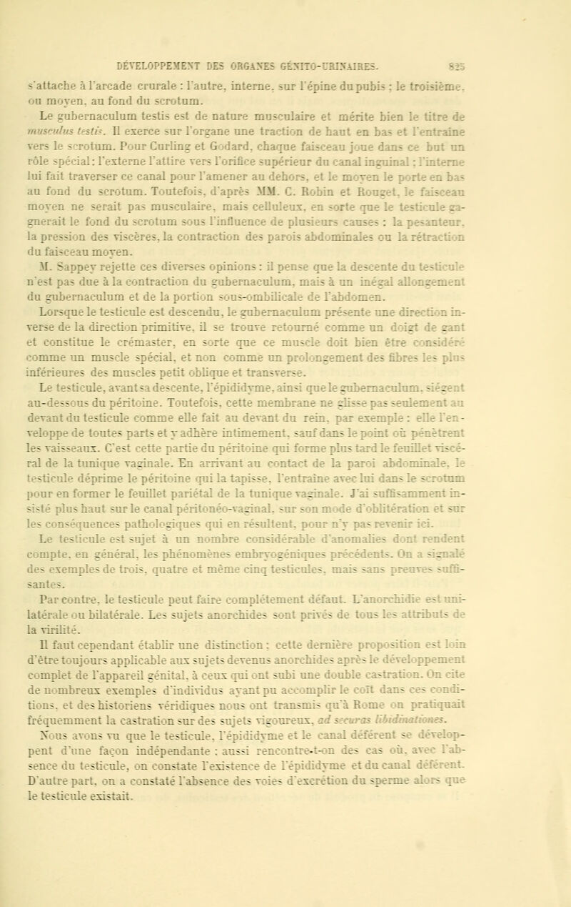 s'attache à l'arcade crurale : l'autre, interne, sur l'épine du pubis : le b ou moyen, au fond du scrotum. Le gubernaculuin testis est de nature musculaire et mérite b: musculus testa. Il .:• l'organe une traction de haut en bas et l'entraine rotum. Pour Curling et Godard, chaque faisceau joue dans ce but un rôle spécial: l'externe l'attire vers l'orifice supérieur du canal inguinal : lui fait traverser ce canal pour l'amener au dehe moyen le a bas au fond du scrotum. Toutefois, d'après MM. G: Robin et 1 - Fais moyen ne serait pas musculaire, mais cellule1: rte que le testicu. - - gnerait le fond du scrotum sous l'influence de plusieurs causes : la pesanteur, la pression des viscères, la contraction des parois abdominales ou la rétrt du faisceau moyen. M. Sappey rejette ces diverses opinions : il pense que la e du testl n'est pas due à la contraction du gubernaculum. mais à un inégal allongement du gubernaculum et de la portion sous-ombilicale de l'abdoL- Lorsque le testicule est descendu, le gubernaculum présente une direction in- verse de la direction primitive, il se trouve retourné comme un doigt de _ et constitue le crémaster. en sorte que ce muscle doit bien être comme un muscle spécial, et non comme un prolongement les plus inférieures des muscles petit oblique et Irai.- Le testicule, avant sa descente, l'épididyme. ainsi que le gubernaculun. au-dessous du péritoine. Toutefois, cette membrane ne gliss - ~t au devant du testicule comme elle fait au devant du rein, par exemple : Bile l'en- veloppe de toutes parts et y adhère intimement, sauf dans le p : ml : n | -.--'errent les vaisseaux. C'est cette partie du péritoine qui forme plus tard le feuï. ral de la tunique vaginale. En arrivant au contact de la par annale, le testicule déprime le péritoine qui la tapisse, l'entraîne avec lui dans le scrotum pour en former le feuillet pariétal de la tunique vaginale. J'ai suffisamment in- plus haut sur le canal péri: : néo-vaginal, sur s : n m îe d'oblitération et son uences pathologiques qui en résultent, pour n'y pas revenu i Le testicule est sujet à un nombre : ble d'anom:- compte. en général, les phénomènes embryogéniques précédent-, des exemples de trois, quatre et même cinq test:cules, mais sans preuves suffi- santes. Par contre, le testicule peut faire complètement défaut. L'anor: b uni- latérale ou bilatérale. Les sujets anorchides sont privTï le tous les : - la virilité. Il faut cependant établir une distinction : cette dernière propc â1 - : loin d'être toujours applicable aux sujets devenus anorchides après le développement complet de l'appareil génital, à ceux qui ont subi une double - :: cite de nombreux exemples d'individus ayant pu accomplir le coït dans ces édi- tions, et des historiens véridiques nous ont transmis qu'à Rome on pratiquait fréquemment la castration sur des sujets vigoureux, ad $~:euras libidir.. Noos avons vu que le testicule, l'épididyme et le canal déférer.: - stop- pent dune façon indépendante : aussi rencontre-t-on les - l'ab- sence du testicule, on constate l'existence de l'épididyme et du canal D'autre part, on a constaté l'absen: Les voies n du sperme alors que le testicule existait.