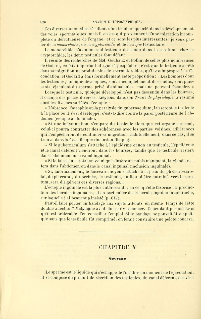 Ces diverses anomalies résultent d'un trouble apporté dans le développement des voies spermatiques, mais il en est qui proviennent d'une migration incom- plète ou défectueuse de l'organe, et ce sont les plus intéressantes : je veux par- ler de la monorchidie, de la cryptorchidie et de Yectopie testiculaire. Le monorchide n'a qu'un seul testicule descendu clans le scrotum ; chez le cryptorchide, les deux testicules font défaut. Il résulte des recherches de MM. Goubaux et Follin, de celles plus nombreuses de Godard, ce fait important et ignoré jusqu'alors, c'est que le testicule arrêté dans sa migration ne produit plus de spermatozoïdes, qu'il est impropre à la fé- condation, et Godard a émis formellement cette proposition : « Les hommes dont les testicules, quoique développés, sont incomplètement descendus, sont puis- sants, éjaculent du sperme privé d'animalcules, mais ne peuvent féconder. » Lorsque le testicule, quoique développé, n'est pas descendu dans les bourses, il occupe des places diverses. Liégeois, dans son Traité de physiologie, a résumé ainsi les diverses variétés d'ectopie : « L'absence, l'atrophie ou la paralysie du gubernaculum, laisseront le testicule à la place où il s'est développé, c'est-à-dire contre la paroi postérieure de l'ab- domen (ectopie abdominale). « Si une inflammation s'empare du testicule alors que cet organe descend, celui-ci pourra contracter des adhérences avec les parties voisines, adhérences qui l'empêcheront de continuer sa migration ; habituellement, dans ce cas, il se trouve dans la fosse iliaque (inclusion iliaque). « Si le gubernaculum s'attache à l'épididyme et non au testicule, l'épididyme et le canal déférent viendront dans les bourses, tandis que le testicule restera dans l'abdomen ouïe canal inguinal. « Si le faisceau scrotal ou celui qui s'insère au pubis manquent, la glande res- tera dans l'abdomen ou dans le canal inguinal (inclusion inguinale). « Si, anormalement, le faisceau moyen s'attache à la peau du pli cruro-scro- tal, du pli crural, du périnée, le testicule, au lieu d'être entraîné vers le scro- tum, sera dirigé vers ces diverses régions. » L'ectopie inguinale est la plus intéressante, en ce qu'elle favorise la produc- tion des hernies inguinales, et en particulier de la hernie inguino-interstitielle, sur laquelle j'ai beaucoup insisté (p. 647). Faut-il faire porter un bandage aux sujets atteints en même temps de cette double affection? Malgaigne avait fini par y renoncer. Cependant je suis d'avis qu'il est préférable d'en conseiller l'emploi. Si le bandage ne pouvait être appli- qué sans que le testicule fût comprimé, on ferait construire une pelote concave. CHAPITRE X Sperme Le sperme est le liquide qui s'échappe del'urèthre au moment de l'éjaculation. Il se compose du produit de sécrétion des testicules, du canal déférent, des vési-