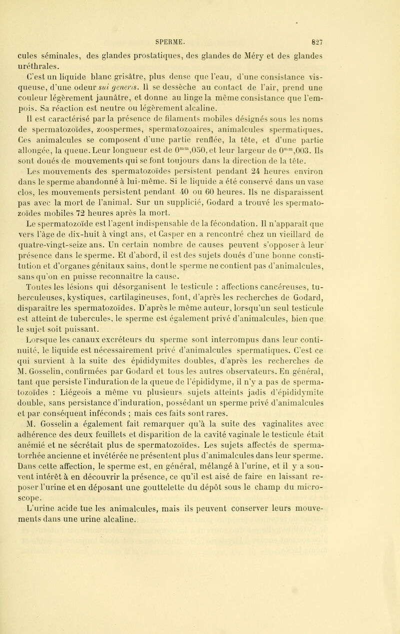 cules séminales, des glandes prostatiques, des glandes de Méry et des glandes uréthrales. C'est un liquide blanc grisâtre, plus dense que l'eau, d'une consistance vis- queuse, d'une odeur sui generis. 11 se dessèche au contact de l'air, prend une couleur légèrement jaunâtre, et donne au linge la môme consistance que l'em- pois. Sa réaction est neutre ou légèrement alcaline. Il est caractérisé par la présence de filaments mobiles désignés sous les noms de spermatozoïdes, zoospermes, spcrmatozoaires, animalcules spermatiques. Ces animalcules se composent d'une partie renflée, la tête, et d'une partie allongée, la queue. Leur longueur est de 0mm,050, et leur largeur de 0mm,003. Ils sont doués de mouvements qui se font toujours dans la direction de la tête. Les mouvements des spermatozoïdes persistent pendant 24 heures environ dans le sperme abandonné à lui-même. Si le liquide a été conservé dans un vase clos, les mouvements persistent pendant 40 ou 60 heures. Ils ne disparaissent pas avec la mort de l'animal. Sur un supplicié, Godard a trouvé les spermato- zoïdes mobiles 72 heures après la mort. Le spermatozoïde est l'agent indispensable de la fécondation. Il n'apparaît que vers l'âge de dix-huit à vingt ans, et Casper en a rencontré chez un vieillard de quatre-vingt-seize ans. Un certain nombre de causes peuvent s'opposer à leur présence dans le sperme. Et d'abord, il est des sujets doués d'une bonne consti- tution et d'organes génitaux sains, dont le sperme ne contient pas d'animalcules, sans qu'on en puisse reconnaître la cause. Toutes les lésions qui désorganisent le testicule : affections cancéreuses, tu- berculeuses, kystiques, cartilagineuses, font, d'après les recherches de Godard, disparaître les spermatozoïdes. D'après le même auteur, lorsqu'un seul testicule est atteint de tubercules, le sperme est également privé d'animalcules, bien que le sujet soit puissant. Lorsque les canaux excréteurs du sperme sont interrompus dans leur conti- nuité, le liquide est nécessairement privé d'animalcules spermatiques. C'est ce qui survient à la suite des épididymites doubles, d'après les recherches de M. Gosselin, confirmées par Godard et tous les autres observateurs. En général, tant que persiste l'induration de la queue de l'épididyme, il n'y a pas de sperma- tozoïdes : Liégeois a même vu plusieurs sujets atteints jadis d'épididymite double, sans persistance d'induration, possédant un sperme privé d'animalcules et par conséquent inféconds ; mais ces faits sont rares. M. Gosselin a également fait remarquer qu'à la suite des vaginalites avec adhérence des deux feuillets et disparition de la cavité vaginale le testicule était anémié et ne sécrétait plus de spermatozoïdes. Les sujets affectés de sperma- torrhée ancienne et invétérée ne présentent plus d'animalcules dans leur sperme. Dans cette affection, le sperme est, en général, mélangé à l'urine, et il y a sou- vent intérêt à en découvrir la présence, ce qu'il est aisé de faire en laissant re- poser l'urine et en déposant une gouttelette du dépôt sous le champ du micro- scope. L'urine acide tue les animalcules, mais ils peuvent conserver leurs mouve- ments dans une urine alcaline.