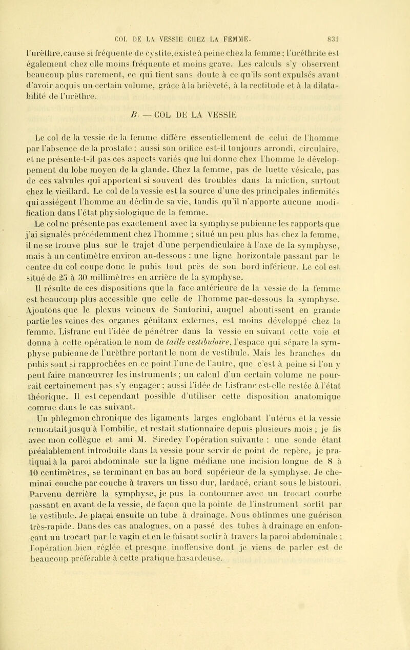 l'urèthre, cause si fréquente do cystite,existe à peine chez la femme; l'uréthrite est également chez elle moins fréquente et moins grave. Les calculs s'y observent beaucoup plus rarement, ce qui tient sans doute à ce qu'ils sont expulsés avant d'avoir acquis un certain volume, grâce à la brièveté, à la rectitude et à la dilata- bilité de l'urèthre. II. — COL DE LA VESSIE Le col de la vessie de la femme diffère essentiellement de celui de l'homme par l'absence de la prostate : aussi son orifice est-il toujours arrondi, circulaire, et ne présente-t-il pas ces aspects variés que lui donne chez l'homme le dévelop- pement du lobe moyen de la glande. Chez la femme, pas de luette vésicale, pas de ces valvules qui apportent si souvent des troubles dans la miction, surtout chez le vieillard. Le col de la vessie est la source d'une des principales infirmités qui assiègent l'homme au déclin de sa vie, tandis qu'il n'apporte aucune modi- fication dans l'état physiologique de la femme. Le col ne présente pas exactement avec la symphyse pubienne les rapports que j'ai signalés précédemment chez l'homme ; situé un peu plus bas chez la femme, il ne se trouve plus sur le trajet d'une perpendiculaire à l'axe de la symphyse, mais à un centimètre environ au-dessous : une ligne horizontale passant par le centre du col coupe donc le pubis tout près de son bord inférieur. Le col est situé de 25 à 30 millimètres en arrière de la symphyse. Il résulte de ces dispositions que la face antérieure de la vessie de la femme est beaucoup plus accessible que celle de l'homme par-dessous la symphyse. Ajoutons que le plexus veineux de Santorini, auquel aboutissent en grande partie les veines des organes génitaux externes, est moins développé chez la femme. Lisfranc eut l'idée de pénétrer dans la vessie en suivant cette voie et donna à cette opération le nom de taille vestibuiaire, l'espace qui sépare la sym- physe pubienne de l'urèthre portant le nom de vestibule. Mais les branches du pubis sont si rapprochées en ce point l'une de l'autre, que c'est à peine si l'on y peut faire manœuvrer les instruments ; un calcul d'un certain volume ne pour- rait certainement pas s'y engager; aussi l'idée de Lisfranc est-elle restée à l'état théorique. Il est cependant possible d'utiliser cette disposition anatomique comme dans le cas suivant. Un phlegmon chronique des ligaments larges englobant l'utérus et la vessie remontait jusqu'à l'ombilic, et restait stationnaire depuis plusieurs mois ; je fis avec mon collègue et ami M. Siredey l'opération suivante : une sonde étant préalablement introduite dans la vessie pour servir de point de repère, je pra- tiquai à la paroi abdominale sur la ligne médiane une incision longue de 8 à 10 centimètres, se terminant en bas au bord supérieur de la symphyse. Je che- minai couche par couche à travers un tissu dur, lardacé, criant sous le bistouri. Parvenu derrière la symphyse, je pus la contourner avec un trocart courbe passant en avant delà vessie, de façon que la pointe de l'instrument sortit par le vestibule. Je plaçai ensuite un tube à drainage. Nous obtînmes une guérison très-rapide. Dans des cas analogues, on a passé des tubes à drainage en enfon- çant un trocart par le vagin et en le faisant sortir à travers la paroi abdominale : l'opération bien réglée et presque inoffensive dont je viens de parler est de beaucoup préférable à cette pratique hasardeuse.