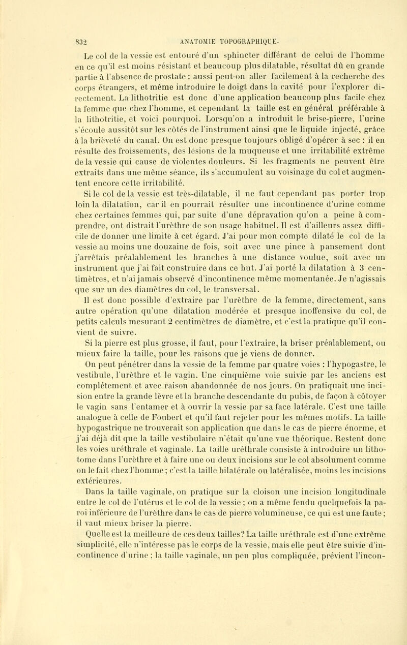 Le col de la vessie est entouré d'un sphincter différant de celui de l'homme en ce qu'il est moins résistant et beaucoup plus dilatable, résultat dû en grande partie à l'absence de prostate : aussi peut-on aller facilement à la recherche des corps étrangers, et même introduire le doigt dans la cavité pour l'explorer di- rectement. La lithotritie est donc d'une application beaucoup plus facile chez la femme que chez l'homme, et cependant la taille est en général préférable à la lithotritie, et voici pourquoi. Lorsqu'on a introduit le brise-pierre, l'urine s'écoule aussitôt sur les côtés de l'instrument ainsi que le liquide injecté, grâce à la brièveté du canal. On est donc presque toujours obligé d'opérer à sec : il en résulte des froissements, des lésions de la muqueuse et une irritabilité extrême de la vessie qui cause de violentes douleurs. Si les fragments ne peuvent être extraits dans une même séance, ils s'accumulent au voisinage du col et augmen- tent encore cette irritabilité. Si le col delà vessie est très-dilatable, il ne faut cependant pas porter trop loin la dilatation, car il en pourrait résulter une incontinence d'urine comme chez certaines femmes qui, par suite d'une dépravation qu'on a peine à com- prendre, ont distrait l'urôthre de son usage habituel. Il est d'ailleurs assez diffi- cile de donner une limite à cet égard. J'ai pour mon compte dilaté le col de la vessie au moins une douzaine de fois, soit avec une pince à pansement dont j'arrêtais préalablement les branches à une distance voulue, soit avec un instrument que j'ai fait construire dans ce but. J'ai porté la dilatation à 3 cen- timètres, et n'ai jamais observé d'incontinence même momentanée. Je n'agissais que sur un des diamètres du col, le transversal. 11 est donc possible d'extraire par l'urèthre de la femme, directement, sans autre opération qu'une dilatation modérée et presque inoffensive du col, de petits calculs mesurant 2 centimètres de diamètre, et c'est la pratique qu'il con- vient de suivre. Si la pierre est plus grosse, il faut, pour l'extraire, la briser préalablement, ou mieux faire la taille, pour les raisons que je viens de donner. . On peut pénétrer dans la vessie de la femme par quatre voies : l'hypogastre, le vestibule, l'urôthre et le vagin. Une cinquième voie suivie par les anciens est complètement et avec raison abandonnée de nos jours. On pratiquait une inci- sion entre la grande lèvre et la branche descendante du pubis, de façon à côtoyer le vagin sans l'entamer et à ouvrir la vessie par sa face latérale. C'est une taille analogue à celle de Foubert et qu'il faut rejeter pour les mêmes motifs. La taille hypogastrique ne trouverait son application que dans le cas de pierre énorme, et j'ai déjà dit que la taille vestibulaire n'était qu'une vue théorique. Restent donc les voies uréthrale et vaginale. La taille uréthrale consiste à introduire un litho- tome dans l'urèthre et à faire une ou deux incisions sur le col absolument comme on le fait chez l'homme ; c'est la taille bilatérale ou latéralisée, moins les incisions extérieures. Dans la taille vaginale, on pratique sur la cloison une incision longitudinale entre le col de l'utérus et le col de la vessie ; on a même fendu quelquefois la pa- roi inférieure de l'urèthre dans le cas de pierre volumineuse, ce qui est une faute ; il vaut mieux briser la pierre. Quelle est la meilleure de ces deux tailles? La taille uréthrale est d'une extrême simplicité, elle n'intéresse pas le corps de la vessie, mais elle peut être suivie d'in- continence d'urine ; la taille vaginale, un peu plus compliquée, prévient l'incon-