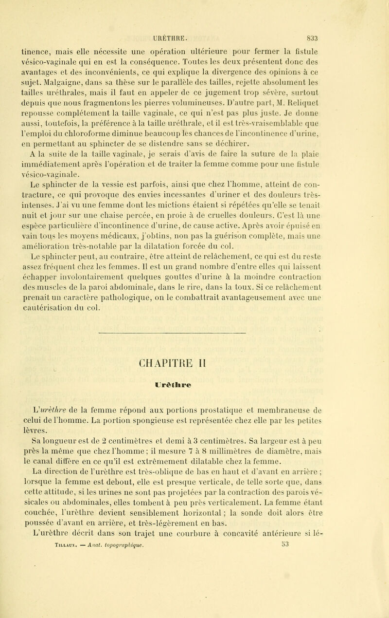 tinence, mais elle nécessite une opération ultérieure pour fermer la fistule vésico-vaginale qui en est la conséquence. Toutes les deux présentent donc des avantages et des inconvénients, ce qui explique la divergence des opinions à ce sujet. Malgaigne, dans sa thèse sur le parallèle des tailles, rejette absolument les tailles uréthrales, mais il faut en appeler de ce jugement trop sévère, surtout depuis que nous fragmentons les pierres volumineuses. D'autre part, M. Reliquel repousse complètement la taille vaginale, ce qui n'est pas plus juste. Je donne aussi, toutefois, la préférence àla taille uréthrale, et il est très-vraisemblable que l'emploi du chloroforme diminue beaucoup les chances de l'incontinence d'urine, en permettant au sphincter de se distendre sans se déchirer. A la suite de la taille vaginale, je serais d'avis de faire la suture de la plaie immédiatement après l'opération.et de traiter la femme comme pour une fistule vésico-vaginale. Le sphincter de la vessie est parfois, ainsi que chez l'homme, atteint de con- tracture, ce qui provoque des envies incessantes d'uriner et des douleurs très- intenses. J'ai vu une femme dont les mictions étaient si répétées qu'elle se tenait nuit et jour sur une chaise percée, en proie à de cruelles douleurs. C'est là une espèce particulière d'incontinence d'urine, de cause active. Après avoir épuisé en vain tous les moyens médicaux, j'obtins, non pas la guérison complète, mais une amélioration très-notable par la dilatation forcée du col. Le sphincter peut, au contraire, être atteint de relâchement, ce qui est du reste assez fréquent chez les femmes. Il est un grand nombre d'entre elles qui laissent échapper involontairement quelques gouttes d'urine à la moindre contraction des.muscles de la paroi abdominale, dans le rire, dans la toux. Si ce relâchement prenait un caractère pathologique, on le combattrait avantageusement avec une cautérisation du col. CHAPITRE II «Jrêtlire Vurethre de la femme répond aux portions prostatique et membraneuse de celui de l'homme. La portion spongieuse est représentée chez elle par les petites lèvres. Sa longueur est de 2 centimètres et demi à 3 centimètres. Sa largeur est à peu près la même que chez l'homme ; il mesure 7 à 8 millimètres de diamètre, mais le canal diffère en ce qu'il est extrêmement dilatable chez la femme. La direction de l'urèthre est très-oblique de bas en haut et d'avant en arrière ; lorsque la femme est debout, elle est presque verticale, de telle sorte que, dans cette attitude, si les urines ne sont pas projetées par la contraction des parois vé- sicales ou abdominales, elles tombent à peu près verticalement. La femme étant couchée, l'urèthre devient sensiblement horizontal ; la sonde doit alors être poussée d'avant en arrière, et très-légèrement en bas. L'urèthre décrit dans son trajet une courbure à concavité antérieure si lé- Tillaux. —Anat. topographique. 53