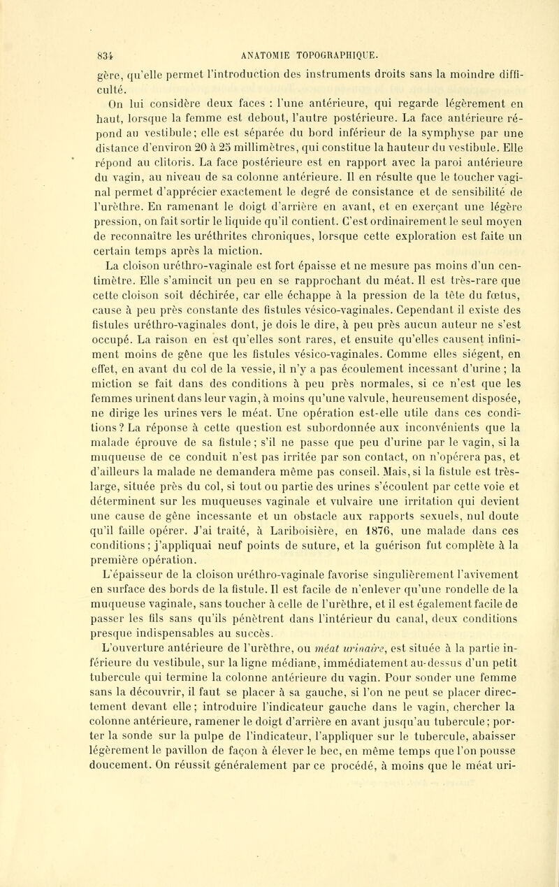 gère, qu'elle permet l'introduetion des instruments droits sans la moindre diffi- culté. On lui considère deux faces : l'une antérieure, qui regarde légèrement en haut, lorsque la femme est debout, l'autre postérieure. La face antérieure ré- pond an vestibule; elle est séparée du bord inférieur de la symphyse par une distance d'environ 20 à 25 millimètres, qui constitue la hauteur du vestibule. Elle répond au clitoris. La face postérieure est en rapport avec la paroi antérieure du vagin, au niveau de sa colonne antérieure. Il en résulte que le toucher vagi- nal permet d'apprécier exactement le degré de consistance et de sensibilité de l'urèthre. En ramenant le doigt d'arrière en avant, et en exerçant une légère pression, on fait sortir le liquide qu'il contient. C'est ordinairement le seul moyen de reconnaître les uréthrites chroniques, lorsque cette exploration est faite un certain temps après la miction. La cloison uréthro-vaginale est fort épaisse et ne mesure pas moins d'un cen- timètre. Elle s'amincit un peu en se rapprochant du méat. Il est très-rare que cette cloison soit déchirée, car elle échappe à la pression de la tête du foetus, cause à peu près constante des fistules vésico-vaginales. Cependant il existe des fistules uréthro-vaginales dont, je dois le dire, à peu près aucun auteur ne s'est occupé. La raison en est qu'elles sont rares, et ensuite qu'elles causent infini- ment moins de gêne que les fistules vésico-vaginales. Comme elles siègent, en effet, en avant du col de la vessie, il n'y a pas écoulement incessant d'urine ; la miction se fait dans des conditions à peu près normales, si ce n'est que les femmes urinent clans leur vagin, à moins qu'une valvule, heureusement disposée, ne dirige les urines vers le méat. Une opération est-elle utile dans ces condi- tions? La réponse à cette question est subordonnée aux inconvénients que la malade éprouve de sa fistule; s'il ne passe que peu d'urine par le vagin, si la muqueuse de ce conduit n'est pas irritée par son contact, on n'opérera pas, et d'ailleurs la malade ne demandera même pas conseil. Mais, si la fistule est très- large, située près du col, si tout ou partie des urines s'écoulent par cette voie et déterminent sur les muqueuses vaginale et vulvaire une irritation qui devient une cause de gêne incessante et un obstacle aux rapports sexuels, nul doute qu'il faille opérer. J'ai traité, à Lariboisière, en 1876, une malade dans ces conditions; j'appliquai neuf points de suture, et la guérison fut complète à la première opération. L'épaisseur de la cloison uréthro-vaginale favorise singulièrement l'avivement en surface des bords de la fistule. Il est facile de n'enlever qu'une rondelle de la muqueuse vaginale, sans toucher à celle de l'urèthre, et il est également facile de passer les fils sans qu'ils pénètrent dans l'intérieur du canal, deux conditions presque indispensables au succès. L'ouverture antérieure de l'urèthre, ou méat urinaire, est située à la partie in- férieure du vestibule, sur la ligne médiane, immédiatement au-dessus d'un petit tubercule qui termine la colonne antérieure du vagin. Pour sonder une femme sans la découvrir, il faut se placer à sa gauche, si l'on ne peut se placer direc- tement devant elle ; introduire l'indicateur gauche dans le vagin, chercher la colonne antérieure, ramener le doigt d'arrière en avant jusqu'au tubercule; por- ter la sonde sur la pulpe de l'indicateur, l'appliquer sur le tubercule, abaisser légèrement le pavillon de façon à élever le bec, en même temps que l'on pousse doucement. On réussit généralement par ce procédé, à moins que le méat uri-