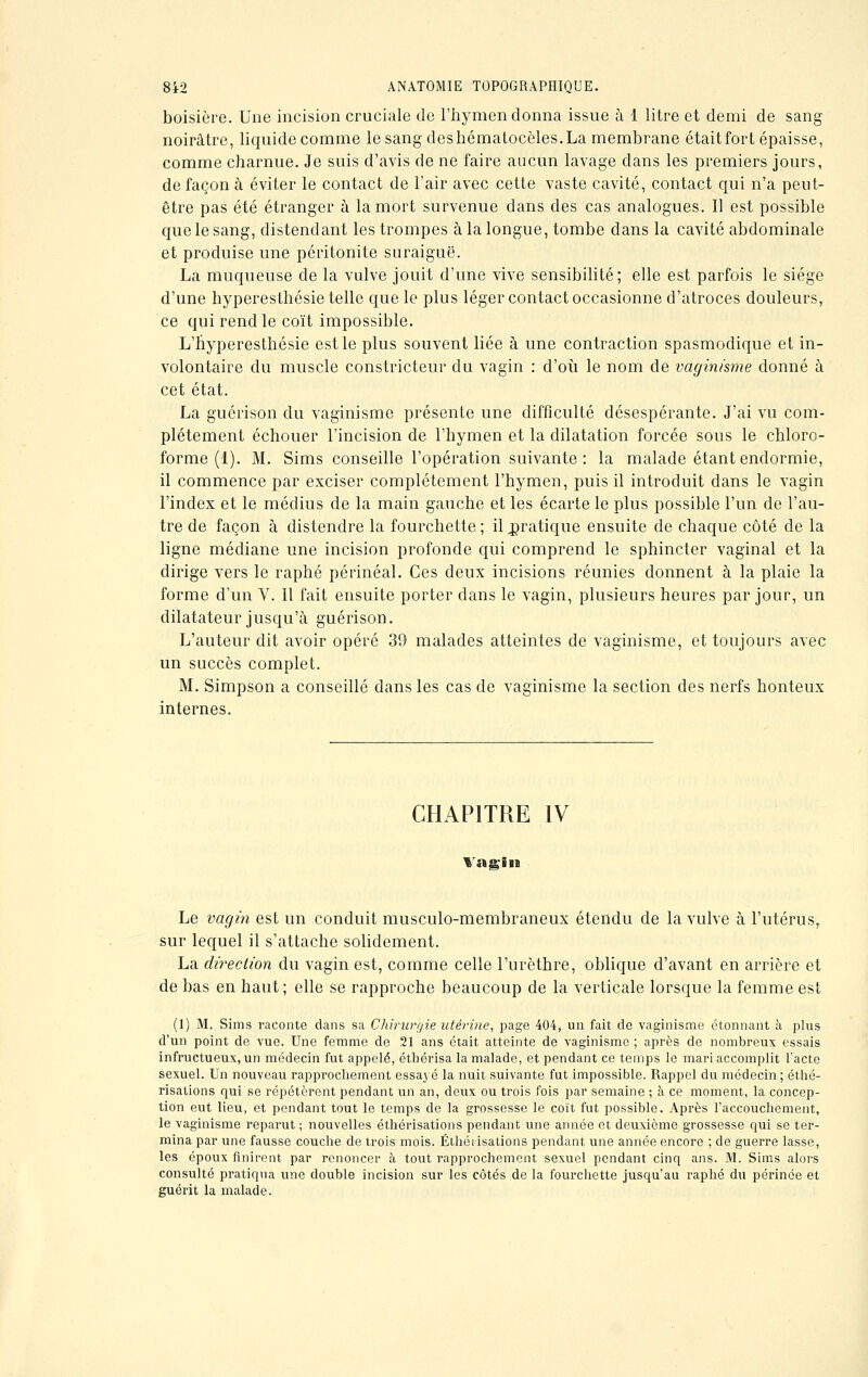 boisière. Une incision cruciale de l'hymen donna issue à 1 litre et demi de sang noirâtre, liquide comme le sang deshématocèles.La membrane était fort épaisse, comme charnue. Je suis d'avis de ne faire aucun lavage dans les premiers jours, de façon à éviter le contact de l'air avec cette vaste cavité, contact qui n'a peut- être pas été étranger à la mort survenue dans des cas analogues. Il est possible que le sang, distendant les trompes à la longue, tombe dans la cavité abdominale et produise une péritonite suraiguë. La muqueuse de la vulve jouit d'une vive sensibilité; elle est parfois le siège d'une hyperesthésie telle que le plus léger contact occasionne d'atroces douleurs, ce qui rend le coït impossible. L'hyperesthésie est le plus souvent liée à une contraction spasmodique et in- volontaire du muscle constricteur du vagin : d'où le nom de vaginisme donné à cet état. La guérison du vaginisme présente une difficulté désespérante. J'ai vu com- plètement échouer l'incision de l'hymen et la dilatation forcée sous le chloro- forme (1). M. Sims conseille l'opération suivante: la malade étant endormie, il commence par exciser complètement l'hymen, puis il introduit dans le vagin l'index et le médius de la main gauche et les écarte le plus possible l'un de l'au- tre de façon à distendre la fourchette ; il pratique ensuite de chaque côté de la ligne médiane une incision profonde qui comprend le sphincter vaginal et la dirige vers le raphé périnéal. Ces deux incisions réunies donnent à la plaie la forme d'un V. Il fait ensuite porter dans le vagin, plusieurs heures par jour, un dilatateur jusqu'à guérison. L'auteur dit avoir opéré 39 malades atteintes de vaginisme, et toujours avec un succès complet. M. Simpson a conseillé dans les cas de vaginisme la section des nerfs honteux internes. CHAPITRE IV Va a* in Le vagin est un conduit musculo-membraneux étendu de la vulve à l'utérus, sur lequel il s'attache solidement. La direction du vagin est, comme celle l'urèthre, oblique d'avant en arrière et de bas en haut ; elle se rapproche beaucoup de la verticale lorsque la femme est (1) M. Sims raconte dans sa Chirurgie utérine, page 404, un fait de vaginisme étonnant à plus d'un point de vue. Une femme de 21 ans était atteinte de vaginisme ; après de nombreux essais infructueux, un médecin fut appelé, étbérisa la malade, et pendant ce temps le mari accomplit l'acte sexuel. Un nouveau rapprochement essayé la nuit suivante fut impossible. Rappel du médecin ; éthé- risations qui se répétèrent pendant un an, deux ou trois fois par semaine ; à ce moment, la concep- tion eut lieu, et pendant tout le temps de la grossesse le coït fut possible. Après l'accouchement, le vaginisme reparut ; nouvelles éthérisations pendant une année et deuxième grossesse qui se ter- mina par une fausse couche de trois mois. Éthérisations pendant une année encore ; de guerre lasse, les époux finirent par renoncer à tout rapprochement sexuel pendant cinq ans. M. Sims alors consulté pratiqua une double incision sur les côtés de la fourchette jusqu'au raphé du périnée et guérit la malade.