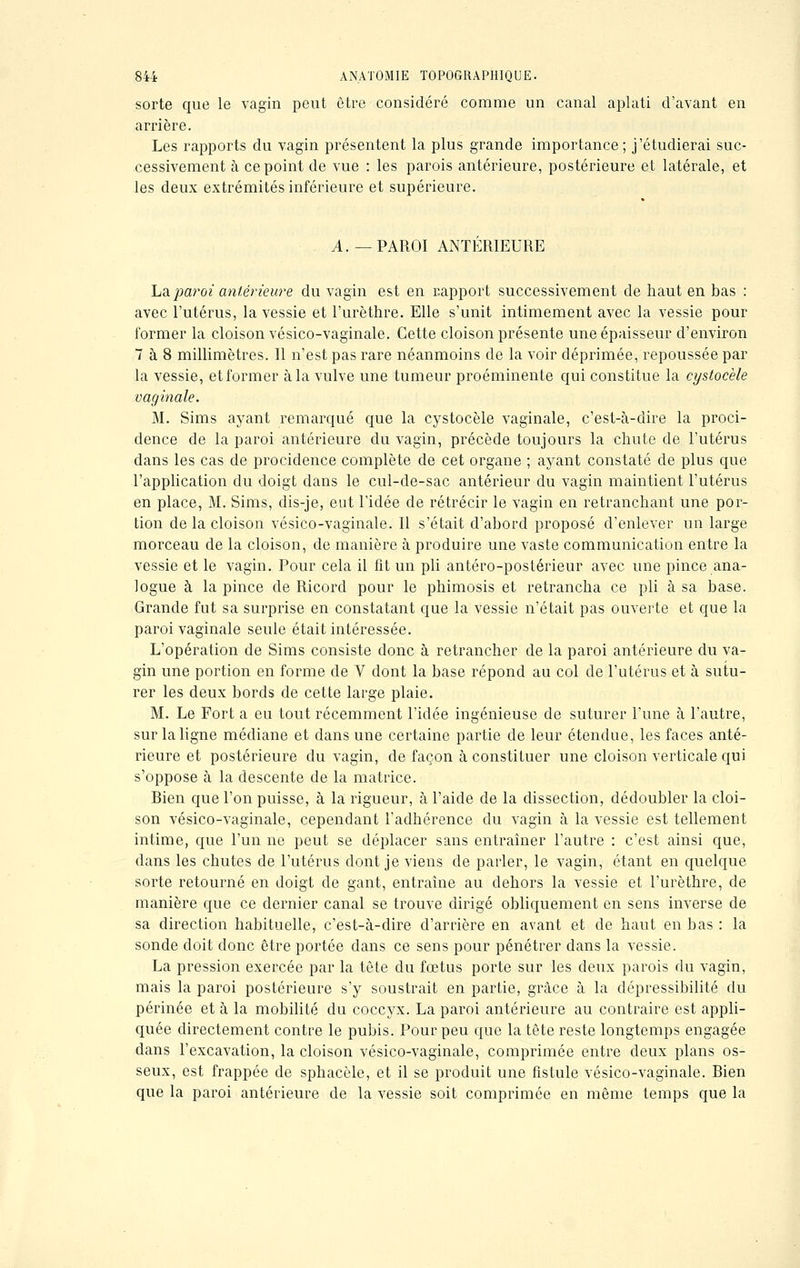 sorte que le vagin peut être considéré comme un canal aplati d'avant en arrière. Les rapports du vagin présentent la plus grande importance; j'étudierai suc- cessivement à ce point de vue : les parois antérieure, postérieure et latérale, et les deux extrémités inférieure et supérieure. A.—PAROI ANTÉRIEURE La paroi antérieure du vagin est en rapport successivement de haut en bas : avec l'utérus, la vessie et l'urèthre. Elle s'unit intimement avec la vessie pour former la cloison vésico-vaginale. Cette cloison présente une épaisseur d'environ 7 à 8 millimètres. Il n'est pas rare néanmoins de la voir déprimée, repoussée par la vessie, et former à la vulve une tumeur proéminente qui constitue la cystocèle vaginale. M. Sims ayant remarqué que la cystocèle vaginale, c'est-à-dire la proci- dence de la paroi antérieure du vagin, précède toujours la chute de l'utérus dans les cas de procidence complète de cet organe ; ayant constaté de plus que l'application du doigt dans le cul-de-sac antérieur du vagin maintient l'utérus en place, M. Sims, dis-je, eut l'idée de rétrécir le vagin en retranchant une por- tion de la cloison vésico-vaginale. Il s'était d'abord proposé d'enlever un large morceau de la cloison, de manière à produire une vaste communication entre la vessie et le vagin. Pour cela il fit un pli antéro-postérieur avec une pince ana- logue à la pince de Ricord pour le phimosis et retrancha ce pli à sa base. Grande fut sa surprise en constatant que la vessie n'était pas ouverte et que la paroi vaginale seule était intéressée. L'opération de Sims consiste donc à retrancher de la paroi antérieure du va- gin une portion en forme de V dont la base répond au col de l'utérus et à sutu- rer les deux bords de cette large plaie. M. Le Fort a eu tout récemment l'idée ingénieuse de suturer l'une à l'autre, sur la ligne médiane et dans une certaine partie de leur étendue, les faces anté- rieure et postérieure du vagin, de façon à constituer une cloison verticale qui s'oppose à la descente de la matrice. Rien que l'on puisse, à la rigueur, à l'aide de la dissection, dédoubler la cloi- son vésico-vaginale, cependant l'adhérence du vagin à la vessie est tellement intime, que l'un ne peut se déplacer sans entraîner l'autre : c'est ainsi que, dans les chutes de l'utérus dont je viens de parler, le vagin, étant en quelque sorte retourné en doigt de gant, entraîne au dehors la vessie et l'urèthre, de manière que ce dernier canal se trouve dirigé obliquement en sens inverse de sa direction habituelle, c'est-à-dire d'arrière en avant et de haut en bas : la sonde doit donc être portée dans ce sens pour pénétrer dans la vessie. La pression exercée par la tête du fœtus porte sur les deux parois du vagin, mais la paroi postérieure s'y soustrait en partie, grâce à la dépressibilité du périnée et à la mobilité du coccyx. La paroi antérieure au contraire est appli- quée directement contre le pubis. Pour peu que la tête reste longtemps engagée dans l'excavation, la cloison vésico-vaginale, comprimée entre deux plans os- seux, est frappée de sphacèle, et il se produit une fistule vésico-vaginale. Rien que la paroi antérieure de la vessie soit comprimée en même temps que la