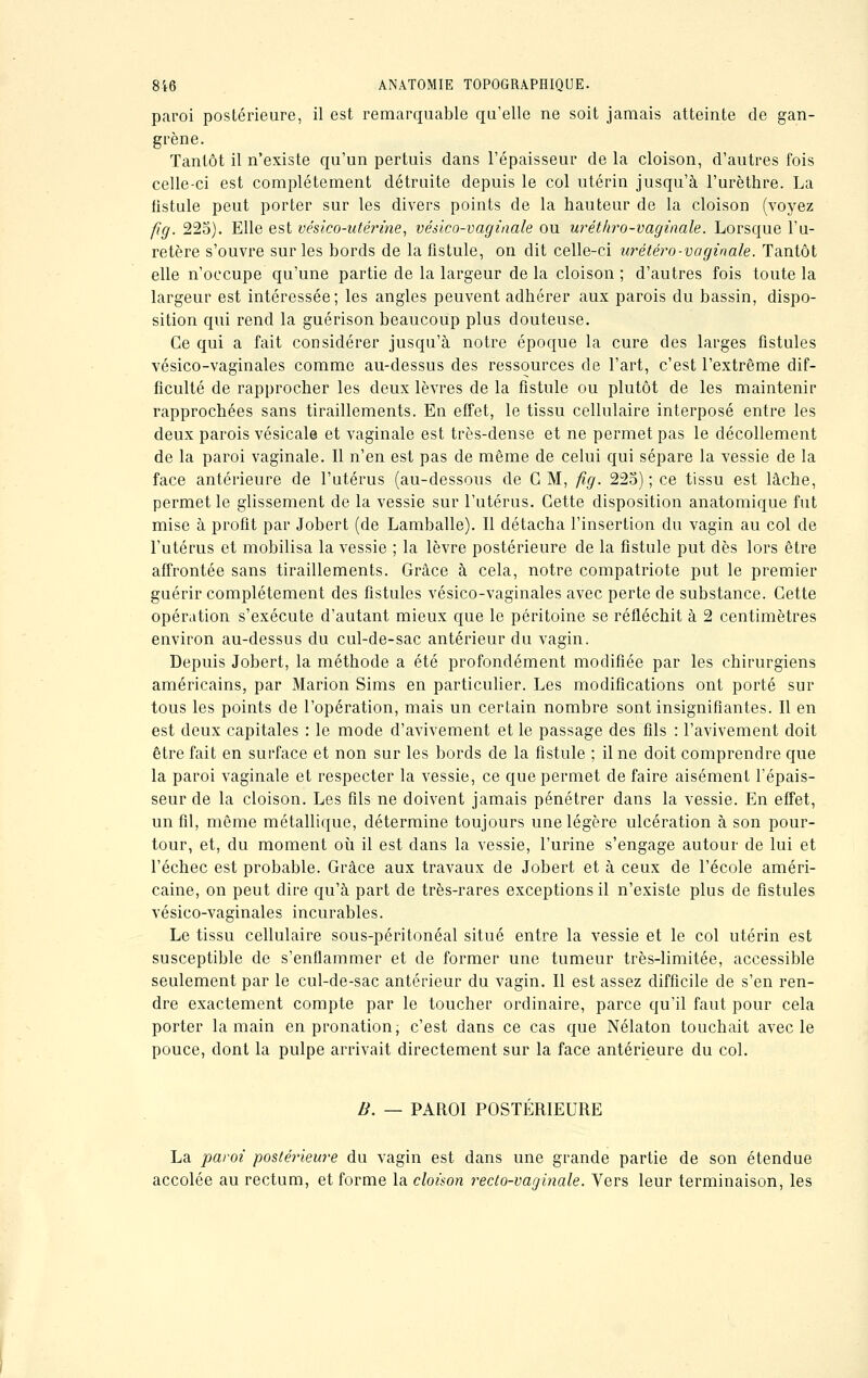 paroi postérieure, il est remarquable qu'elle ne soit jamais atteinte de gan- grène. Tantôt il n'existe qu'un pertuis dans l'épaisseur de la cloison, d'autres fois celle-ci est complètement détruite depuis le col utérin jusqu'à l'urèthre. La fistule peut porter sur les divers points de la hauteur de la cloison (voyez fig. 225). Elle est vésico-utérine, vésico-vaginale ou uréthro-vaginale. Lorsque l'u- retère s'ouvre sur les bords de la fistule, on dit celle-ci urétéro-vaginale. Tantôt elle n'occupe qu'une partie de la largeur de la cloison ; d'autres fois toute la largeur est intéressée; les angles peuvent adhérer aux parois du bassin, dispo- sition qui rend la guérison beaucoup plus douteuse. Ce qui a fait considérer jusqu'à notre époque la cure des larges fistules vésico-vaginales comme au-dessus des ressources de l'art, c'est l'extrême dif- ficulté de rapprocher les deux lèvres de la fistule ou plutôt de les maintenir rapprochées sans tiraillements. En effet, le tissu cellulaire interposé entre les deux parois vésicale et vaginale est très-dense et ne permet pas le décollement de la paroi vaginale. Il n'en est pas de même de celui qui sépare la vessie de la face antérieure de l'utérus (au-dessous de G M, fig. 225) ; ce tissu est lâche, permet le glissement de la vessie sur l'utérus. Cette disposition anatomique fut mise à profit par Jobert (de Lamballe). Il détacha l'insertion du vagin au col de l'utérus et mobilisa la vessie ; la lèvre postérieure de la fistule put dès lors être affrontée sans tiraillements. Grâce à cela, notre compatriote put le premier guérir complètement des fistules vésico-vaginales avec perte de substance. Cette opération s'exécute d'autant mieux que le péritoine se réfléchit à 2 centimètres environ au-dessus du cul-de-sac antérieur du vagin. Depuis Jobert, la méthode a été profondément modifiée par les chirurgiens américains, par Marion Sims en particulier. Les modifications ont porté sur tous les points de l'opération, mais un certain nombre sont insignifiantes. Il en est deux capitales : le mode d'avivement et le passage des fils : l'avivement doit être fait en surface et non sur les bords de la fistule ; il ne doit comprendre que la paroi vaginale et respecter la vessie, ce que permet de faire aisément l'épais- seur de la cloison. Les fils ne doivent jamais pénétrer dans la vessie. En effet, un fil, même métallique, détermine toujours une légère ulcération à son pour- tour, et, du moment où il est dans la vessie, l'urine s'engage autour de lui et l'échec est probable. Grâce aux travaux de Jobert et à ceux de l'école améri- caine, on peut dire qu'à part de très-rares exceptions il n'existe plus de fistules vésico-vaginales incurables. Le tissu cellulaire sous-péritonéal situé entre la vessie et le col utérin est susceptible de s'enflammer et de former une tumeur très-limitée, accessible seulement par le cul-de-sac antérieur du vagin. Il est assez difficile de s'en ren- dre exactement compte par le toucher ordinaire, parce qu'il faut pour cela porter la main en pronation, c'est dans ce cas que Nélaton touchait avec le pouce, dont la pulpe arrivait directement sur la face antérieure du col. B. — PAROI POSTÉRIEURE La paroi postérieure du vagin est dans une grande partie de son étendue accolée au rectum, et forme la cloison recto-vaginale. Vers leur terminaison, les