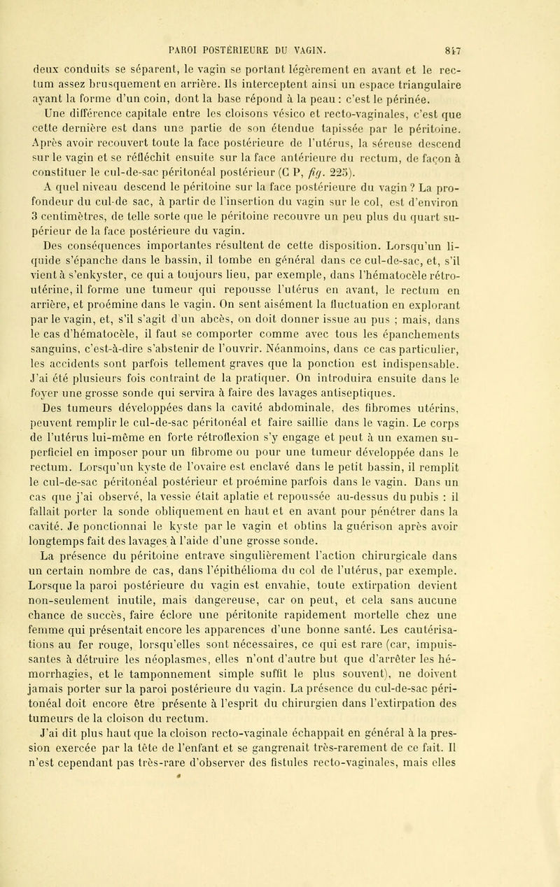 deux conduits se séparent, le vagin se portant légèrement en avant et le rec- tum assez brusquement en arrière. Ils interceptent ainsi un espace triangulaire ayant la forme d'un coin, dont la base répond à la peau : c'est le périnée. Une différence capitale entre les cloisons vésico et recto-vaginales, c'est que cette dernière est dans une partie de son étendue tapissée par le péritoine. Après avoir recouvert toute la face postérieure de l'utérus, la séreuse descend sur le vagin et se réfléchit ensuite sur la face antérieure du rectum, de façon à constituer le cul-de-sac péritonéal postérieur (G P, fig. 225). A quel niveau descend le péritoine sur la face postérieure du vagin ? La pro- fondeur du cul-de sac, à partir de l'insertion du vagin sur le col, est d'environ 3 centimètres, de telle sorte que le péritoine recouvre un peu plus du quart su- périeur de la face postérieure du vagin. Des conséquences importantes résultent de cette disposition. Lorsqu'un li- quide s'épanche dans le bassin, il tombe en général dans ce cul-de-sac, et, s'il vient à s'enkyster, ce qui a toujours lieu, par exemple, dans l'hématocèle rétro- utérine, il forme une tumeur qui repousse l'utérus en avant, le rectum en arrière, et proémine dans le vagin. On sent aisément la fluctuation en explorant par le vagin, et, s'il s'agit d'un abcès, on doit donner issue au pus ; mais, dans le cas d'hématocèle, il faut se comporter comme avec tous les épanchements sanguins, c'est-à-dire s'abstenir de l'ouvrir. Néanmoins, dans ce cas particulier, les accidents sont parfois tellement graves que la ponction est indispensable. J'ai été plusieurs fois contraint de la pratiquer. On introduira ensuite dans le foyer une grosse sonde qui servira à faire des lavages antiseptiques. Des tumeurs développées dans la cavité abdominale, des fibromes utérins, peuvent remplir le cul-de-sac péritonéal et faire saillie dans le vagin. Le corps de l'utérus lui-même en forte rétroflexion s'y engage et peut à un examen su- perficiel en imposer pour un fibrome ou pour une tumeur développée dans le rectum. Lorsqu'un kyste de l'ovaire est enclavé dans le petit bassin, il remplit le cul-de-sac péritonéal postérieur et proémine parfois dans le vagin. Dans un cas que j'ai observé, la vessie était aplatie et repoussée au-dessus du pubis : il fallait porter la sonde obliquement en haut et en avant pour pénétrer dans la cavité. Je ponctionnai le kyste par le vagin et obtins la guérison après avoir longtemps fait des lavages à l'aide d'une grosse sonde. La présence du péritoine entrave singulièrement l'action chirurgicale dans un certain nombre de cas, dans l'épithélioma du col de l'utérus, par exemple. Lorsque la paroi postérieure du vagin est envahie, toute extirpation devient non-seulement inutile, mais dangereuse, car on peut, et cela sans aucune chance de succès, faire éclore une péritonite rapidement mortelle chez une femme qui présentait encore les apparences d'une bonne santé. Les cautérisa- tions au fer rouge, lorsqu'elles sont nécessaires, ce qui est rare (car, impuis- santes à détruire les néoplasmes, elles n'ont d'autre but que d'arrêter les hé- morrhagies, et le tamponnement simple suffit le plus souvent), ne doivent jamais porter sur la paroi postérieure du vagin. La présence du cul-de-sac péri- tonéal doit encore être présente à l'esprit du chirurgien dans l'extirpation des tumeurs de la cloison du rectum. J'ai dit plus haut que la cloison recto-vaginale échappait en général à la pres- sion exercée par la tête de l'enfant et se gangrenait très-rarement de ce fait. Il n'est cependant pas très-rare d'observer des fistules recto-vaginales, mais elles