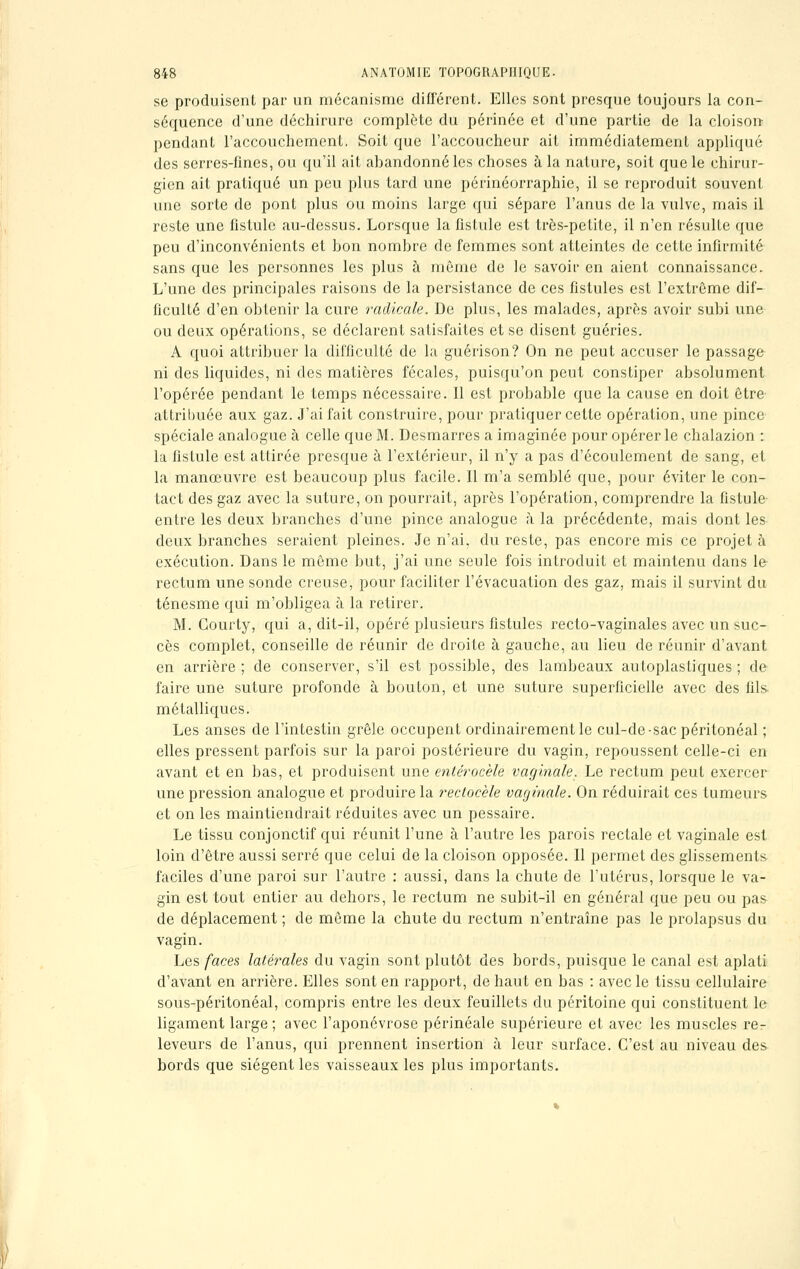 se produisent par un mécanisme différent. Elles sont presque toujours la con- séquence d'une déchirure complète du périnée et d'une partie de la cloison pendant l'accouchement. Soit que l'accoucheur ait immédiatement appliqué des serres-fines, ou qu'il ait abandonné les choses à la nature, soit que le chirur- gien ait pratiqué un peu plus tard une périnéorraphic, il se reproduit souvent une sorte de pont plus ou moins large qui sépare l'anus de la vulve, mais il reste une fistule au-dessus. Lorsque la fistule est très-petite, il n'en résulte que peu d'inconvénients et bon nombre de femmes sont atteintes de cette infirmité sans que les personnes les plus à même de le savoir en aient connaissance. L'une des principales raisons de la persistance de ces fistules est l'extrême dif- ficulté d'en obtenir la cure radicale. De plus, les malades, après avoir subi une ou deux opérations, se déclarent satisfaites et se disent guéries. A quoi attribuer la difficulté de la guérison? On ne peut accuser le passage ni des liquides, ni des matières fécales, puisqu'on peut constiper absolument l'opérée pendant le temps nécessaire. Il est probable que la cause en doit être attribuée aux gaz. J'ai fait construire, pour pratiquer cette opération, une pince spéciale analogue à celle que M. Desmarres a imaginée pour opérer le chalazion : la fistule est attirée presque à l'extérieur, il n'y a pas d'écoulement de sang, et la manœuvre est beaucoup plus facile. Il m'a semblé que, pour éviter le con- tact des gaz avec la suture, on pourrait, après l'opération, comprendre la fistule entre les deux branches d'une pince analogue à la précédente, mais dont les deux branches seraient pleines. Je n'ai, du reste, pas encore mis ce projet h exécution. Dans le même but, j'ai une seule fois introduit et maintenu dans le rectum une sonde creuse, pour faciliter l'évacuation des gaz, mais il survint du ténesme qui m'obligea à la retirer. M. Courty, qui a, dit-il, opéré plusieurs fistules recto-vaginales avec un suc- cès complet, conseille de réunir de droite à gauche, au lieu de réunir d'avant en arrière; de conserver, s'il est possible, des lambeaux autoplastiques; de faire une suture profonde à bouton, et une suture superficielle avec des fils- métalliques. Les anses de l'intestin grêle occupent ordinairement le cul-de-sacpéritonéal ; elles pressent parfois sur la paroi postérieure du vagin, repoussent celle-ci en avant et en bas, et produisent une entérocèle vaginale. Le rectum peut exercer une pression analogue et produire la rectocèle vaginale. On réduirait ces tumeurs et on les maintiendrait réduites avec un pessaire. Le tissu conjonctif qui réunit l'une à l'autre les parois rectale et vaginale est loin d'être aussi serré que celui de la cloison opposée. Il permet des glissements faciles d'une paroi sur l'autre : aussi, dans la chute de l'utérus, lorsque le va- gin est tout entier au dehors, le rectum ne subit-il en général que peu ou pas de déplacement ; de même la chute du rectum n'entraîne pas le prolapsus du vagin. Les faces latérales du vagin sont plutôt des bords, puisque le canal est aplati d'avant en arrière. Elles sont en rapport, de haut en bas : avec le tissu cellulaire sous-péritonéal, compris entre les deux feuillets du péritoine qui constituent le ligament large ; avec l'aponévrose périnéale supérieure et avec les muscles re- leveurs de l'anus, qui prennent insertion à leur surface. C'est au niveau des bords que siègent les vaisseaux les plus importants.