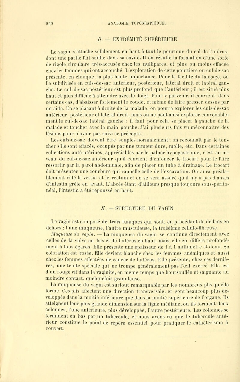 D. — EXTRÉMITÉ SUPÉRIEURE Le vagin s'attache solidement en haut à tout le pourtour du col de l'utérus, dont une partie fait saillie dans sa cavité. Il en résulte la formation d'une sorte de rigole circulaire très-accusée chez les nullipares, et plus ou moins effacée chez les femmes qui ont accouché. L'exploration de cette gouttière ou cul-de-sac présente, en clinique, la plus haute importance. Pour la facilité du langage, on l'a subdivisée en culs-de-sac antérieur, postérieur, latéral droit et latéral gau- che. Le cul-de-sac postérieur est plus profond que l'antérieur ; il est situé plus haut et plus difficile à atteindre avec le doigt. Pour y parvenir, il convient, dans certains cas, d'abaisser fortement le coude, et même de faire presser dessus par un aide. En se plaçant à droite de la malade, on pourra explorer les culs-de-sac antérieur, postérieur et latéral droit, mais on ne peut ainsi explorer convenable- ment le cul-de-sac latéral gauche : il faut pour cela se placer à gauche de la malade et toucher avec la main gauche. J'ai plusieurs fois vu méconnaître des lésions pour n'avoir pas suivi ce précepte. Les culs-de-sac doivent être souples normalement ; on reconnaît par le tou- cher s'ils sont effacés, occupés par une tumeur dure, molle, etc. Dans certaines collections anté-utérines, appréciables par le palper hypogastrique, c'est au ni- veau du cul-de-sac antérieur qu'il convient d'enfoncer le trocarl pour le faire ressortir par la paroi abdominale, afin de placer un tube à drainage. Le trocart doit présenter une courbure qui rappelle celle de l'excavation. On aura préala- blement vidé la vessie et le rectum et on se sera assuré qu'il n'y a pas d'anses d'intestin grêle en avant. L'abcès étant d'ailleurs presque toujours sous-périto- néal, l'intestin a été repoussé en haut. E. — STRUCTURE DU VAGIN Le vagin est composé de trois tuniques qui sont, en procédant de dedans en dehors : l'une muqueuse, l'autre musculeuse, la troisième cellulo-fibreuse. Muqueuse du vagin. — La muqueuse du vagin se continue directement avec celles de la vulve en bas et de l'utérus en haut, mais elle en diffère profondé- ment à tous égards. Elle présente une épaisseur de 1 à 1 millimètre et demi. Sa coloration est rosée. Elle devient blanche chez les femmes anémiques et aussi chez les femmes affectées de cancer de l'utérus. Elle présente, chez ces derniè- res, une teinte spéciale qui ne trompe généralement pas l'œil exercé. Elle est d'un rouge vif dans la vaginite, en même temps que boursouflée et saignante au moindre contact, quelquefois granuleuse. La muqueuse du vagin est surtout remarquable par les nombreux plis qu'elle forme. Ces plis affectent une direction transversale, et sont beaucoup plus dé- veloppés dans la moitié inférieure que dans la moitié supérieure de l'organe. Ils atteignent leur plus grande dimension sur la ligne médiane, où ils forment deux colonnes, l'une antérieure, plus développée, l'autre postérieure. Les colonnes se terminent en bas par un tubercule, et nous avons vu que le tubercule anté- rieur constitue le point de repère essentiel pour pratiquer le cathétérisme à couvert.