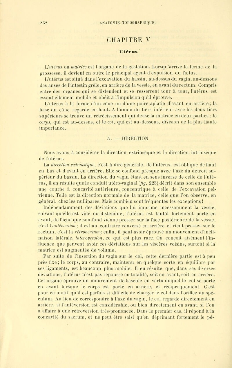 CHAPITRE V Utérus Vutérus ou matrice est l'organe de la gestation. Lorsqu'arrive le terme de la grossesse, il devient en outre le principal agent d'expulsion du fœtus. L'utérus est situé dans l'excavation du bassin, au-dessus du vagin, au-dessous des anses de l'intestin grêle, en arrière de la vessie, en avant du rectum. Compris entre des organes qui se distendent et se resserrent tour à tour, l'utérus est essentiellement mobile et obéit à l'impulsion qu'il éprouve. L'utérus a la forme d'un cône ou d'une poire aplatie d'avant en arrière ; la base du cône regarde en haut. A l'union du tiers inférieur avec les deux tiers supérieurs se trouve un rétrécissement qui divise la matrice en deux parties : le co?'ps, qui est au-dessus, et le col, qui est au-dessous, division de la plus haute importance. A. — DIRECTION Nous avons à considérer la direction extrinsèque et la direction intrinsèque de l'utérus. La direction extrinsèque, c'est-à-dire générale, de l'utérus, est oblique de haut en bas et d'avant en arrière. Elle se confond presque avec l'axe du détroit su- périeur du bassin. La direction du vagin étant en sens inverse de celle de l'uté- rus, il en résulte que le conduit utéro-vaginal (fîg. 225) décrit dans son ensemble une courbe à concavité antérieure, concentrique à celle de l'excavation pel- vienne. Telle est la direction normale de la matrice, celle que l'on observe, en général, chez les nullipares. Mais combien sont fréquentes les exceptions! Indépendamment des déviations que lui imprime incessamment la vessie, suivant qu'elle est vide ou distendue, l'utérus est tantôt fortement porté en avant, de façon que son fond vienne presser sur la face postérieure de la vessie, c'est Yantéversion; il est au contraire renversé en arrière et vient presser sur le rectum, c'est la rétroversion; enfin, il peut avoir éprouvé un mouvement d'incli- naison latérale, latéroversion, ce qui est plus rare. On conçoit aisément l'in- fluence que peuvent avoir ces déviations sur les viscères voisins, surtout si la matrice est augmentée de volume. Par suite de l'insertion du vagin sur le col, cette dernière partie est à peu près fixe; le corps, au contraire, maintenu en quelque sorte en équilibre par ses ligaments, est beaucoup plus mobile. Il en résulte que, dans ses diverses déviations, l'utérus n'est pas repoussé en totalité, soit en avant, soit en arrière. Cet organe éprouve un mouvement de bascule en vertu duquel le col se porte en avant lorsque le corps est porté en arrière, et réciproquement. C'est pour ce motif qu'il est parfois si difficile de charger le col dans l'orifice du spé- culum. Au lieu de correspondre à l'axe du vagin, le col regarde directement en arrière, si l'antéversion est considérable, ou bien directement en avant, si l'on a affaire à une rétroversion très-prononcée. Dans le premier cas, il répond à la concavité du sacrum, et ne peut être saisi qu'en déprimant fortement le pé-