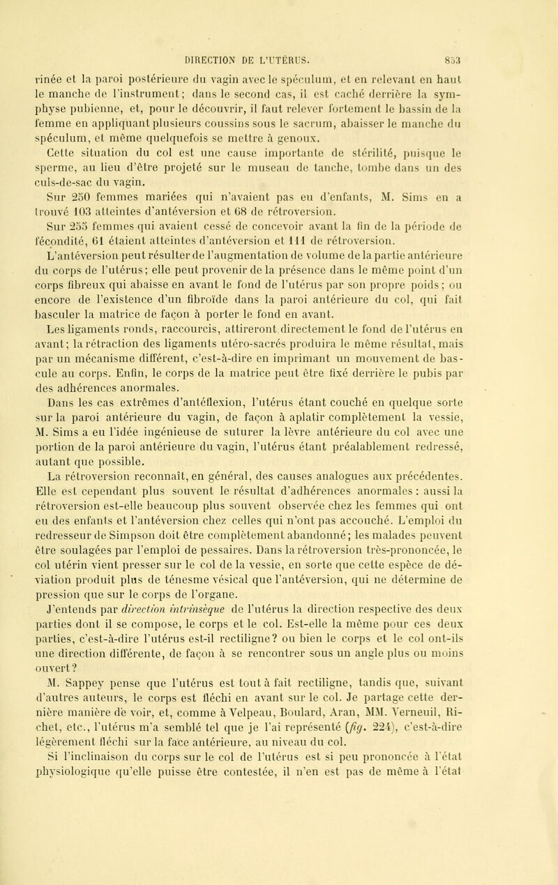 rinée et la paroi postérieure du vagin avec le spéculum, et en relevant en haut le manche de l'instrument; dans le second cas, il est caché derrière la sym- physe pubienne, et, pour le découvrir, il faut relever fortement le bassin de la femme en appliquant plusieurs coussins sous le sacrum, abaisser le manche du spéculum, et même quelquefois se mettre à genoux. Cette situation du col est une cause importante de stérilité, puisque le sperme, au lieu d'être projeté sur le museau de tanche, tombe dans un des culs-de-sac du vagin. Sur 250 femmes mariées qui n'avaient pas eu d'enfants, M. Sims en a trouvé 103 atteintes d'antéversion et 68 de rétroversion. Sur 255 femmes qui avaient cessé de concevoir avant la fin de la période de fécondité, 6i étaient atteintes d'antéversion et 111 de rétroversion. L'antéversion peut résulter de l'augmentation de volume de la partie antérieure du corps de l'utérus; elle peut provenir de la présence dans le même point d'un corps fibreux qui abaisse en avant le fond de l'utérus par son propre poids ; ou encore de l'existence d'un fibroïde dans la paroi antérieure du col, qui fait basculer la matrice de façon à porter le fond en avant. Les ligaments ronds, raccourcis, attireront directement le fond de l'utérus en avant; la rétraction des ligaments utéro-sacrés produira le même résultat, mais par un mécanisme différent, c'est-à-dire en imprimant un mouvement de bas- cule au corps. Enfin, le corps de la matrice peut être fixé derrière le pubis par des adhérences anormales. Dans les cas extrêmes d'antéflexion, l'utérus étant couché en quelque sorte sur la paroi antérieure du vagin, de façon à aplatir complètement la vessie, M. Sims a eu l'idée ingénieuse de suturer la lèvre antérieure du col avec une portion de la paroi antérieure du vagin, l'utérus étant préalablement redressé, autant que possible. La rétroversion reconnaît, en général, des causes analogues aux précédentes. Elle est cependant plus souvent le résultat d'adhérences anormales : aussi la rétroversion est-elle beaucoup plus souvent observée chez les femmes qui ont eu des enfants et l'antéversion chez celles qui n'ont pas accouché. L'emploi du redresseur de Simpson doit être complètement abandonné ; les malades peuvent être soulagées par l'emploi de pessaires. Dans la rétroversion très-prononcée, le col utérin vient presser sur le col de la vessie, en sorte que cette espèce de dé- viation produit plus de ténesme vésical que l'antéversion, qui ne détermine de pression que sur le corps de l'organe. J'entends par direction intrinsèque de l'utérus la direction respective des deux parties dont il se compose, le corps et le col. Est-elle la même pour ces deux parties, c'est-à-dire l'utérus est-il rectiligne? ou bien le corps et le col ont-ils une direction différente, de façon à se rencontrer sous un angle plus ou moins ouvert ? M. Sappey pense que l'utérus est tout à fait rectiligne, tandis que, suivant d'autres auteurs, le corps est fléchi en avant sur le col. Je partage cette der- nière manière de voir, et, comme à Velpeau, Boulard, Aran, MM. Yerneuil, Ri- chet, etc., l'utérus m'a semblé tel que je l'ai représenté (fig. 224), c'est-à-dire légèrement fléchi sur la faCe antérieure, au niveau du col. Si l'inclinaison du corps sur le col de l'utérus est si peu prononcée à l'état physiologique qu'elle puisse être contestée, il n'en est pas de même à L'état