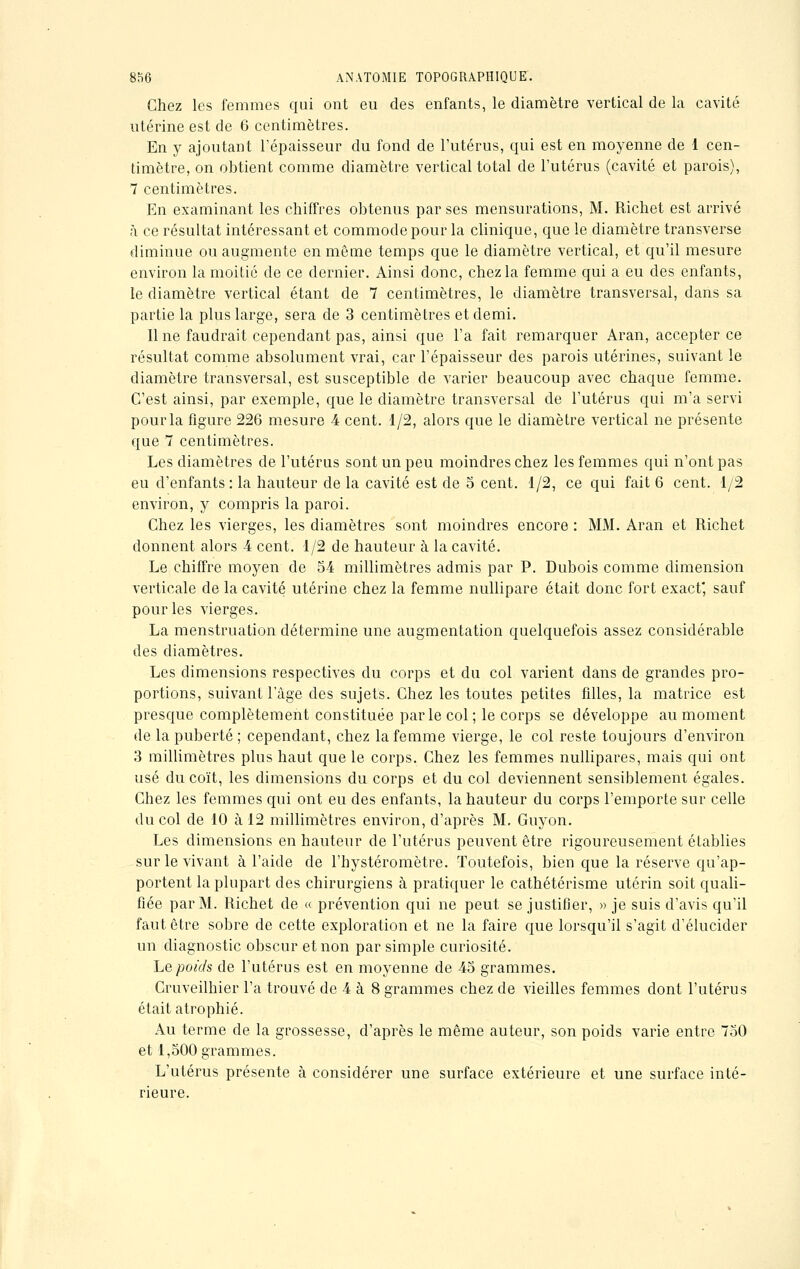 Chez les femmes qui ont eu des enfants, le diamètre vertical de la cavité utérine est de 6 centimètres. En y ajoutant l'épaisseur du fond de l'utérus, qui est en moyenne de 1 cen- timètre, on obtient comme diamètre vertical total de l'utérus (cavité et parois), 7 centimètres. En examinant les chiffres obtenus par ses mensurations, M. Richet est arrivé à ce résultat intéressant et commode pour la clinique, que le diamètre transverse diminue ou augmente en même temps que le diamètre vertical, et qu'il mesure environ la moitié de ce dernier. Ainsi donc, chez la femme qui a eu des enfants, le diamètre vertical étant de 7 centimètres, le diamètre transversal, dans sa partie la plus large, sera de 3 centimètres et demi. Une faudrait cependant pas, ainsi que l'a fait remarquer Aran, accepter ce résultat comme absolument vrai, car l'épaisseur des parois utérines, suivant le diamètre transversal, est susceptible de varier beaucoup avec chaque femme. C'est ainsi, par exemple, que le diamètre transversal de l'utérus qui m'a servi pour la figure 226 mesure 4 cent. 1/2, alors que le diamètre vertical ne présente que 7 centimètres. Les diamètres de l'utérus sont un peu moindres chez les femmes qui n'ont pas eu d'enfants: la hauteur de la cavité est de 5 cent. 1/2, ce qui fait 6 cent. 1/2 environ, y compris la paroi. Chez les vierges, les diamètres sont moindres encore : MM. Aran et Richet donnent alors 4 cent. 1/2 de hauteur à la cavité. Le chiffre moyen de 54 millimètres admis par P. Dubois comme dimension verticale de la cavité utérine chez la femme nullipare était donc fort exact, sauf pour les vierges. La menstruation détermine une augmentation quelquefois assez considérable des diamètres. Les dimensions respectives du corps et du col varient dans de grandes pro- portions, suivant l'âge des sujets. Chez les toutes petites fdles, la matrice est presque complètement constituée par le col; le corps se développe au moment de la puberté; cependant, chez la femme vierge, le col reste toujours d'environ 3 millimètres plus haut que le corps. Chez les femmes nullipares, mais qui ont usé du coït, les dimensions du corps et du col deviennent sensiblement égales. Cbez les femmes qui ont eu des enfants, la hauteur du corps l'emporte sur celle du col de 10 à 12 millimètres environ, d'après M. Guyon. Les dimensions en hauteur de l'utérus peuvent être rigoureusement établies sur le vivant à l'aide de l'hystéromètre. Toutefois, bien que la réserve qu'ap- portent la plupart des chirurgiens à pratiquer le cathétérisme utérin soit quali- fiée par M. Richet de « prévention qui ne peut se justifier, » je suis d'avis qu'il faut être sobre de cette exploration et ne la faire que lorsqu'il s'agit d'élucider un diagnostic obscur et non par simple curiosité. Le poids de l'utérus est en moyenne de 45 grammes. Cruveilhier l'a trouvé de 4 à 8 grammes chez de vieilles femmes dont l'utérus était atrophié. Au terme de la grossesse, d'après le même auteur, son poids varie entre 750 et 1,500 grammes. L'utérus présente à considérer une surface extérieure et une surface inté- rieure.