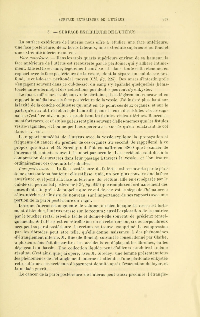 C. — SURFACE EXTÉRIEURE DE L'UTÉRUS La surface extérieure de l'utérus nous offre à étudier une face antérieure, une face postérieure, deux bords latéraux, une extrémité supérieure ou fond et iine extrémité inférieure ou col. Face antérieure. — Dans les trois quarts supérieurs environ de sa hauteur, la face antérieure de l'utérus est recouverte par le péritoine, qui y adhère intime- ment. Elle est lisse, unie, légèrement convexe et, dans toute cette étendue, en rapport avec la face postérieure de la vessie, dont la sépare un cul-de-sac pro- fond, le cul-de-sac péritonéal moyen (CM, fïg. 225). Des anses d'intestin grêle s'engagent souvent clans ce cul-de-sac, du sang s'y épanche quelquefois (héma- tocèle anté-utérine), et des collections purulentes peuvent s'y enkyster. Le quart inférieur est dépourvu de péritoine, il est légèrement concave et en .rapport immédiat avec la face postérieure de la vessie. J'ai insisté plus haut sur lalaxité de la couche celluleuse qui unit en ce point ces deux organes, et sur le parti qu'en avait tiré Jobert (de Lamballe) pour la cure des fistules vésico-vagi- nales. C'est à ce niveau que se produisent les fistules vésico-utérines. Heureuse- ment fort rares, ces fistules guérissent plus souvent d'elles-mêmes que les fistules vésico-vaginales, et l'on ne peut les opérer avec succès qu'en enclavant le col dans la vessie. Le rapport immédiat de l'utérus avec la vessie explique la propagation si fréquente du cancer du premier de ces organes au second. Je rappellerai à ce propos que Aran et M. Siredey ont fait connaître en 1860 que le cancer de l'utérus déterminait souvent la mort par urémie. Les accidents sont dus à la compression des uretères dans leur passage à travers la vessie, et l'on trouve ordinairement ces conduits très dilatés. Face postérieure. — La face postérieure de l'utérus est recouverte par le péri- toine dans toute sa hauteur ; elle est lisse, unie, un peu plus convexe que la face antérieure, et répond à la face antérieure du rectum. Elle en est séparée par le •cul-de-sac péritonéal postérieur (CP, fig. 225) que remplissent ordinairement des .anses d'intestin grêle. Je rappelle que ce cul-de-sac est le siège de l'hématocèle \rétro-utérine et j'insiste de nouveau sur l'importance de ses rapports avec une portion de la paroi postérieure du vagin. Lorsque l'utérus est augmenté de volume, ou bien lorsque la vessie est forte- ment distendue, l'utérus presse sur le rectum : aussi l'exploration de la matrice par le toucher rectal est-elle facile et donne-t-elle souvent de précieux rensei- gnements. Si l'utérus est enrétroflexion ou en rétroversion, si des corps fibreux occupent sa paroi postérieure, le rectum se trouve comprimé. La compression par les fibroïdes peut être telle, qu'elle donne naissance à des phénomènes d'étranglement interne. M. Hiie (de Rouen), suivant le conseil donné par Clarke, a plusieurs fois fait disparaître les accidents en déplaçant les fibromes, en les dégageant du bassin. Une collection liquide peut d'ailleurs produire le même .résultat. C'est ainsi que j'ai opéré, avec M. Siredey, une femme présentant tous iles phénomènes de l'étranglement interne et atteinte d'une péritonite enkystée rétro-utérine: les accidents disparurent de suite après l'évacuation du foyer..et la malade guérit. Le cancer delà paroi postérieure de l'utérus peut aussi produire l'étrangle-