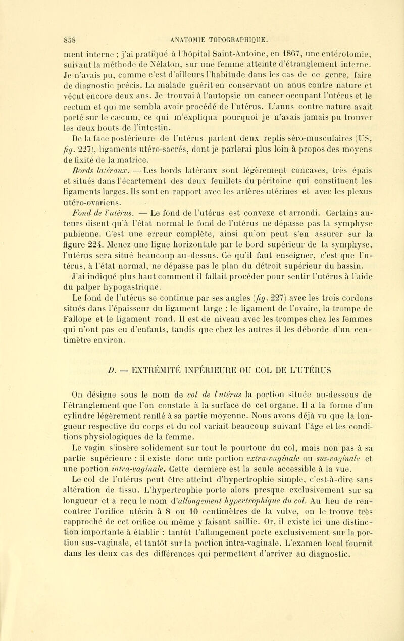 ment interne ; j'ai pratiqué à l'hôpital Saint-Antoine, en 1867, une entérotomie, suivant la méthode de Nélaton, sur une femme atteinte d'étranglement interne. Je n'avais pu, comme c'est d'ailleurs l'habitude dans les cas de ce genre, faire de diagnostic précis. La malade guérit en conservant un anus contre nature et vécut encore deux ans. Je trouvai à l'autopsie un cancer occupant l'utérus et le rectum et qui me sembla avoir procédé de l'utérus. L'anus contre nature avait porté sur le cœcum, ce qui m'expliqua pourquoi je n'avais jamais pu trouver les deux bouts de l'intestin. De la face postérieure de l'utérus partent deux replis séro-musculaires (US, fig. 227), ligaments utéro-sacrés, dont je parlerai plus loin à propos des moyens de fixité de la matrice. Bords latéraux. —Les bords latéraux sont légèrement concaves, très épais et situés dans l'écartement des deux feuillets du péritoine qui constituent les ligaments larges. Ils sont en rapport avec les artères utérines et avec les plexus utéro-ov ariens. Fond de l'utérus. — Le fond de l'utérus est convexe et arrondi. Certains au- teurs disent qu'à l'état normal le fond de l'utérus ne dépasse pas la symphyse pubienne. C'est une erreur complète, ainsi qu'on peut s'en assurer sur la figure 224. Menez une ligne horizontale par le bord supérieur de la symphyse, l'utérus sera situé beaucoup au-dessus. Ce qu'il faut enseigner, c'est que l'u- térus, à l'état normal, ne dépasse pas le plan du détroit supérieur du bassin. J'ai indiqué plus haut comment il fallait procéder pour sentir l'utérus à l'aide du palper hypogastrique. Le fond de l'utérus se continue par ses angles (fîg. 227) avec les trois cordons situés dans l'épaisseur du ligament large : le ligament de l'ovaire, la trompe de Fallope et le ligament rond. Il est de niveau avec les trompes chez les femmes qui n'ont pas eu d'enfants, tandis que chez les autres il les déborde d'un cen- timètre environ. D. — EXTRÉMITÉ INFÉRIEURE OU COL DE L'UTÉRUS On désigne sous le nom de col de l'utérus la portion située au-dessous de l'étranglement que l'on constate à la surface de cet organe. Il a la forme d'un cylindre légèrement renflé à sa partie moyenne. Nous avons déjà vu que la lon- gueur respective du corps et du col variait beaucoup suivant l'âge et les condi- tions physiologiques de la femme. Le vagin s'insère solidement sur tout le pourtour du col, mais non pas à sa partie supérieure : il existe donc une portion exlra-vaginale ou sus-vaginale et une portion intra-vaginale. Cette dernière est la seule accessible à la vue. Le col de l'utérus peut être atteint d'hypertrophie simple, c'est-à-dire sans altération de tissu. L'hypertrophie porte alors presque exclusivement sur sa longueur et a reçu le nom Rallongement hypertrophique du col. Au lieu de ren- contrer l'orifice utérin à 8 ou 10 centimètres de la vulve, on le trouve très rapproché de cet orifice ou même y faisant saillie. Or, il existe ici une distinc- tion importante à établir : tantôt rallongement porte exclusivement sur la por- tion sus-vaginale, et tantôt sur la portion intra-vaginale. L'examen local fournit dans les deux cas des différences qui permettent d'arriver au diagnostic.