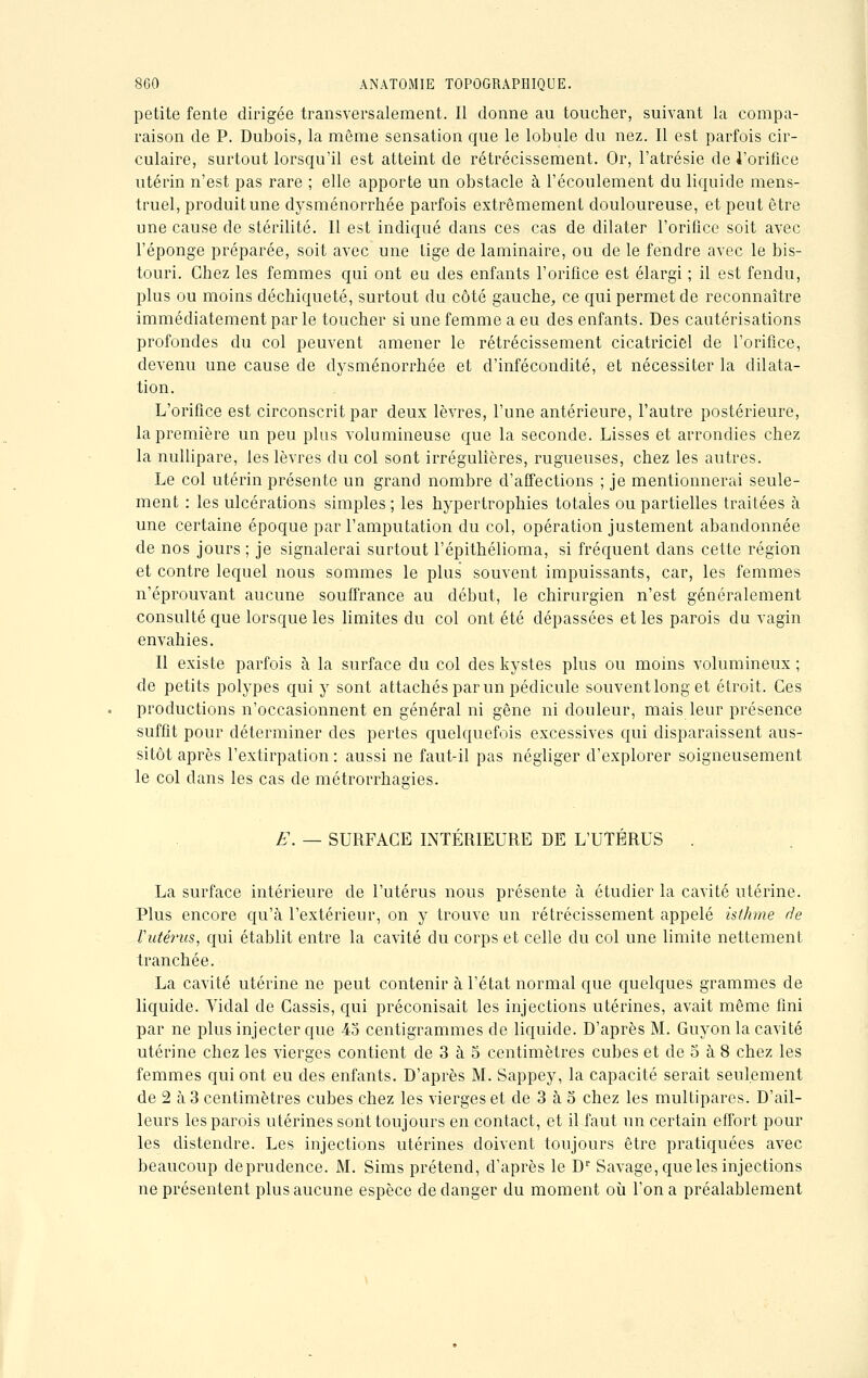 petite fente dirigée transversalement. Il donne au toucher, suivant la compa- raison de P. Dubois, la même sensation que le lobule du nez. Il est parfois cir- culaire, surtout lorsqu'il est atteint de rétrécissement. Or, l'atrésie de l'orifice utérin n'est pas rare ; elle apporte un obstacle à l'écoulement du liquide mens- truel, produit une dysménorrhée parfois extrêmement douloureuse, et peut être une cause de stérilité. Il est indiqué dans ces cas de dilater l'orifice soit avec l'éponge préparée, soit avec une tige de laminaire, ou de le fendre avec le bis- touri. Chez les femmes qui ont eu des enfants l'orifice est élargi ; il est fendu, plus ou moins déchiqueté, surtout du côté gauche, ce qui permet de reconnaître immédiatement par le toucher si une femme a eu des enfants. Des cautérisations profondes du col peuvent amener le rétrécissement cicatriciel de l'orifice, devenu une cause de dysménorrhée et d'infécondité, et nécessiter la dilata- tion. L'orifice est circonscrit par deux lèvres, l'une antérieure, l'autre postérieure, la première un peu plus volumineuse que la seconde. Lisses et arrondies chez la nullipare, les lèvres du col sont irrégulières, rugueuses, chez les autres. Le col utérin présente un grand nombre d'affections ; je mentionnerai seule- ment : les ulcérations simples ; les hypertrophies totales ou partielles traitées à une certaine époque par l'amputation du col, opération justement abandonnée de nos jours ; je signalerai surtout l'épithélioma, si fréquent dans cette région et contre lequel nous sommes le plus souvent impuissants, car, les femmes n'éprouvant aucune souffrance au début, le chirurgien n'est généralement consulté que lorsque les limites du col ont été dépassées et les parois du vagin envahies. Il existe parfois à la surface du col des kystes plus ou moins volumineux ; de petits polypes qui y sont attachés par un pédicule souventlong et étroit. Ces productions n'occasionnent en général ni gêne ni douleur, mais leur présence suffit pour déterminer des pertes quelquefois excessives qui disparaissent aus- sitôt après l'extirpation : aussi ne faut-il pas négliger d'explorer soigneusement le col dans les cas de métrorrhagies. E. — SURFACE INTÉRIEURE DE L'UTÉRUS . La surface intérieure de l'utérus nous présente à étudier la cavité utérine. Plus encore qu'à l'extérieur, on y trouve un rétrécissement appelé isthme de Vutérus, qui établit entre la cavité du corps et celle du col une limite nettement tranchée. La cavité utérine ne peut contenir à l'état normal que quelques grammes de liquide. Vidal de Cassis, qui préconisait les injections utérines, avait même fini par ne plus injecter que 45 centigrammes de liquide. D'après M. Guyon la cavité utérine chez les vierges contient de 3 à 5 centimètres cubes et de 5 à 8 chez les femmes qui ont eu des enfants. D'après M. Sappey, la capacité serait seulement de 2 à 3 centimètres cubes chez les vierges et de 3 à 5 chez les multipares. D'ail- leurs les parois utérines sont toujours en contact, et il faut un certain effort pour les distendre. Les injections utérines doivent toujours être pratiquées avec beaucoup deprudence. M. Sims prétend, d'après le Dr Savage, que les injections ne présentent plus aucune espèce de danger du moment où l'on a préalablement