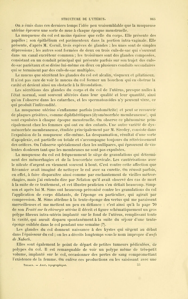 On a émis clans ces derniers temps l'idée peu vraisemblable que la muqueuse utérine éprouve une sorte de mue à chaque époque menstruelle. La muqueuse du col est moins épaisse que celle du corps. Elle présente des papilles ; son épithélium est pavimenteux dans la portion intra-vagïnalc. Elle présente, d'après M. Cornil, trois espèces de glandes : les unes sont de simples dépressions ; les autres sont formées de deux ou trois culs-de-sac qui s'ouvrent dans un canal excréteur commun ; les troisièmes sont des glandes composées, consistant en un conduit principal qui présente parfois sur son trajet des culs- de-sac pariétaux et se divise lui-même en deux ou plusieurs conduits secondaires qui se terminent par des culs-de-sac multiples. Le mucus que sécrètent les glandes du col est alcalin, visqueux et gélatineux. Il n'est pas rare de voir le mucus du col former un bouchon qui en obstrue la cavité et devient ainsi un obstacle à la fécondation. Les sécrétions des glandes du corps et du col de l'utérus, presque nulles à l'état normal, sont souvent altérées dans leur qualité et leur quantité, ainsi qu'on l'observe dans les catarrhes, et les spermatozoïdes n'y peuvent vivre, ce qui produit l'infécondité. La muqueuse utérine s'enflamme parfois (endométrite) et peut se recouvrir de plaques grisâtres, comme diphthéritiques (dysménorrhée membraneuse), qui sont expulsées à chaque époque menstruelle. On observe ce phénomène prin- cipalement chez les femmes qui ont eu des enfants. Une autre variété de dys- ménorrhée membraneuse, étudiée principalement par M. Siredey, consiste dans l'expulsion de la muqueuse elle-même. La desquamation, résultat d'une sorte d'apoplexie, est partielle ou totale et s'accompagne toujours du rétrécissement des orifices. On l'observe spécialement chez les nullipares, qui éprouvent de vio- lentes douleurs tant que les membranes ne sont pas expulsées. La muqueuse du col est fréquemment le siège de granulations qui détermi- nent des ménorrhagies et de la leucorrhée cervicale. Les cautérisations avec le nitrate d'argent en viennent souvent à bout. C'est contre cette affection que Récamier avait imaginé de nettoyer le col avec sa curette. On réussit parfois, en effet, à faire disparaître ainsi comme par enchantement de vieilles métror- rhagies, mais j'ai entendu dire par Nélaton qu'il avait observé des cas de mort à la suite de ce traitement, et cet illustre praticien s'en défiait beaucoup. Simp- son et après lui M. Sims ont beaucoup préconisé contre les granulations du col l'application de corps dilatants, de l'éponge en particulier, qui agirait par compression. M. Sims attribue à la tente-éponge des vertus qui me paraissent merveilleuses et me mettent un peu en défiance : c'est ainsi qu'à la page 70 de son Traité sur la chirurgie utérine il décrit et figure schématiquement un gros polype fibreux intra-utérin implanté sur le fond de l'utérus, remplissant toute la cavité, qui aurait disparu spontanément à la suite du séjour d'une tente- éponge oubliée dans le col pendant une semaine (?). Les glandes du col donnent naissance à des kystes qui siègent au début dans l'épaisseur du col ; on les a décrits longtemps sous le nom impropre d'œufs de Naboth. Elles sont également le point de départ de petites tumeurs pédiculées, de polypes du col. Il est remarquable de voir un polype même de très-petit volume, implanté sur le col, occasionner des pertes de sang compromettant l'existence de la femme. On enlève ces productions en les saisissant avec une Tillaux. — Anat. topographique. on