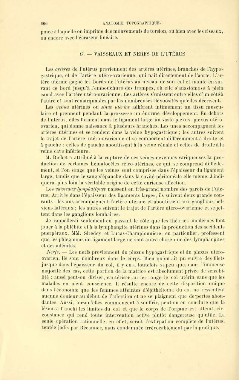 pince à laquelle on imprime des mouvements de torsion, ou bien avec les ciseaux, ou encore avec l'écraseur linéaire. G. — VAISSEAUX ET NERFS DE L'UTERUS Les artères de l'utérus proviennent des artères utérines, branches de l'hypo- gastrique, et de l'artère utéro-ovarienne, qui naît directement de l'aorte. L'ar- tère utérine gagne les bords de l'utérus au niveau de son col et monte en sui- vant ce bord jusqu'à l'embouchure des trompes, où elle s'anastomose à plein canal avec l'artère utéro-ovarienne. Ces artères s'unissent entre elles d'un côté à l'autre et sont remarquables par les nombreuses flexuosités qu'elles décrivent. Les veines utérines ou sinus utérins adhèrent intimement au tissu muscu- laire et prennent pendant la grossesse un énorme développement. En dehors de l'utérus, elles forment dans le ligament large un vaste plexus, plexus utéro- ovarien, qui donne naissance à plusieurs branches. Les unes accompagnent les artères utérines et se rendent dans la veine hypogastrique ; les autres suivent le trajet de l'artère utéro-ovarienne et se comportent différemment à droite et à gauche : celles de gauche aboutissent à la veine rénale et celles de droite à la veine cave inférieure. M. Richet a attribué à la rupture de ces veines devenues variqueuses la pro- duction de certaines hématocèles rétro-utérines, ce qui se comprend difficile- ment, si l'on songe que les veines sont comprises dans l'épaisseur du ligament- large, tandis que le sang s'épanche dans la cavité péritonéale elle-même. J'indi- querai plus loin la véritable origine de cette curieuse affection. Les vaisseaux lymphatiques naissent en très-grand nombre des parois de l'uté- rus. Arrivés dans l'épaisseur des ligaments larges, ils suivent deux grands cou- rants : les uns accompagnent l'artère utérine et aboutissent aux ganglions pel- viens latéraux ; les autres suivent le trajet de l'artère utéro-ovarienne et se jet- tent clans les ganglions lombaires. Je rappellerai seulement en passant le rôle que les théories modernes font jouer à la phlébite et à la lymphangite utérines dans la production des accidents puerpéraux. MM. Siredey et Lucas-Championnière, en particulier, professent que les phlegmons du ligament large ne sont autre chose que des lymphangites et des adénites. Nerfs. — Les nerfs proviennent du plexus hypogastrique et du plexus utéro- ovarien. Ils sont nombreux dans le corps. Bien qu'on ait pu suivre des filets jusque dans l'épaisseur du col, il y en a toutefois si peu que, dans l'immense majorité des cas, cette portion de la matrice est absolument privée de sensibi- lité : aussi peut-on diviser, cautériser au fer rouge le col utérin sans que les- malades en aient conscience. Il résulte encore de cette disposition unique clans l'économie que les femmes atteintes d'épithélioma du col ne ressentent aucune douleur au début de l'affection et ne se plaignent que de*pertes abon- dantes. Aussi, lorsqu'elles commencent à souffrir, peut-on en conclure que la lésion a franchi les limites du col et que le corps de l'organe est atteint, cir- constance qui rend toute intervention active plutôt dangereuse qu'utile. La seule opération rationnelle, en effet, serait l'extirpation complète de l'utérus, tentée jadis par Récamier, mais condamnée irrévocablement par la pratique.