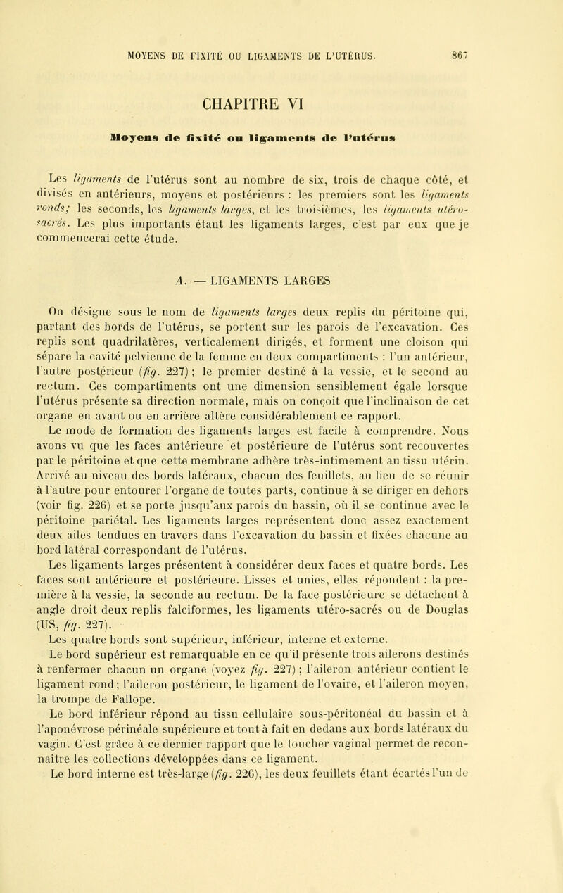 CHAPITRE VI Moyens tle fixité ou ligaments de l'utérus Les ligaments de l'utérus sont au nombre de six, trois de chaque côté, et divisés en antérieurs, moyens et postérieurs : les premiers sont les ligaments ronds; les seconds, les ligaments larges, et les troisièmes, les ligaments utéro- sacrés. Les plus importants étant les ligaments larges, c'est par eux que je commencerai cette étude. A. — LIGAMENTS LARGES On désigne sous le nom de ligaments larges deux replis du péritoine qui, partant des bords de l'utérus, se portent sur les parois de l'excavation. Ces replis sont quadrilatères, verticalement dirigés, et forment une cloison qui sépare la cavité pelvienne de la femme en deux compartiments : l'un antérieur, l'autre postérieur (fig. 227) ; le premier destiné à la vessie, et le second au rectum. Ces compartiments ont une dimension sensiblement égale lorsque l'utérus présente sa direction normale, mais on conçoit que l'inclinaison de cet organe en avant ou en arrière altère considérablement ce rapport. Le mode de formation des ligaments larges est facile à comprendre. Nous avons vu que les faces antérieure et postérieure de l'utérus sont recouvertes par le péritoine et que cette membrane adhère très-intimement au tissu utérin. Arrivé au niveau des bords latéraux, chacun des feuillets, au lieu de se réunir à l'autre pour entourer l'organe de toutes parts, continue à se diriger en dehors (voir fig. 226) et se porte jusqu'aux parois du bassin, où il se continue avec le péritoine pariétal. Les ligaments larges représentent donc assez exactement deux ailes tendues en travers dans l'excavation du bassin et fixées chacune au bord latéral correspondant de l'utérus. Les ligaments larges présentent à considérer deux faces et quatre bords. Les faces sont antérieure et postérieure. Lisses et unies, elles répondent : la pre- mière à la vessie, la seconde au rectum. De la face postérieure se détachent à angle droit deux replis falciformes, les ligaments utéro-sacrés ou de Douglas (US, /fy.227). Les quatre bords sont supérieur, inférieur, interne et externe. Le bord supérieur est remarquable en ce qu'il présente trois ailerons destinés à renfermer chacun un organe (voyez fig. 227) ; l'aileron antérieur contient le ligament rond; l'aileron postérieur, le ligament de l'ovaire, et l'aileron moyen, la trompe de Pallope. Le bord inférieur répond au tissu cellulaire sous-péritonéal du bassin et à l'aponévrose périnéale supérieure et tout à fait en dedans aux bords latéraux du vagin. C'est grâce à ce dernier rapport que le toucher vaginal permet de recon- naître les collections développées dans ce ligament. Le bord interne est très-large (fig. 226), les deux feuillets étant écartés l'un de