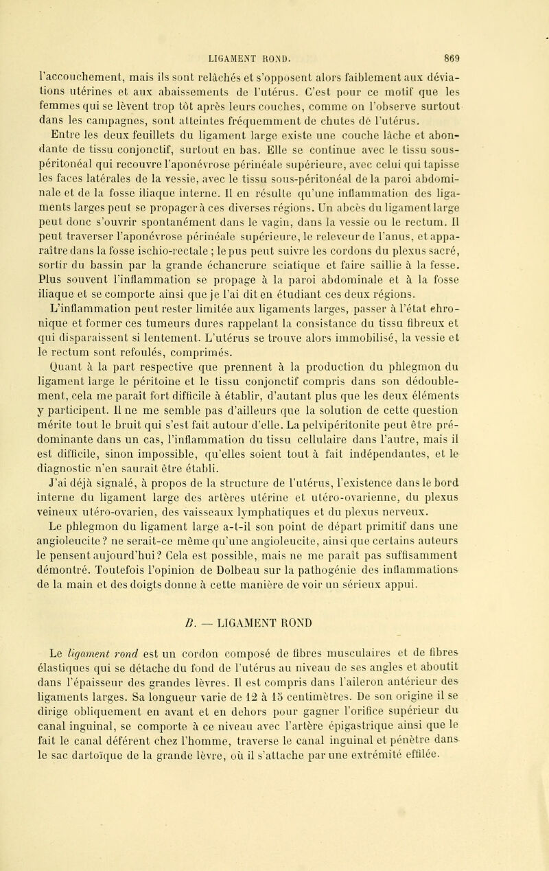 l'accouchement, mais ils sont relâchés et s'opposent alors faiblement aux dévia- tions utérines et aux abaissements de l'utérus. C'est pour ce motif que les femmes qui se lèvent trop tôt après leurs couches, comme on l'observe surtout dans les campagnes, sont atteintes fréquemment de chutes de l'utérus. Entre les deux feuillets du ligament large existe une couche lâche et abon- dante de tissu conjonctif, surtout en bas. Elle se continue avec le tissu sous- péritonéal qui recouvre l'aponévrose périnéale supérieure, avec celui qui tapisse les faces latérales de la vessie, avec le tissu sous-péritonéal delà paroi abdomi- nale et de la fosse iliaque interne. Il en résulte qu'une inflammation des liga- ments larges peut se propagera ces diverses régions. Un abcès du ligament large peut donc s'ouvrir spontanément dans le vagin, dans la vessie ou le rectum. Il peut traverser l'aponévrose périnéale supérieure, le releveur de l'anus, et appa- raître dans la fosse ischio-rectale ; le pus peut suivre les cordons du plexus sacré, sortir du bassin par la grande échancrure sciatique et faire saillie à la fesse. Plus souvent l'inflammation se propage à la paroi abdominale et à la fosse iliaque et se comporte ainsi que je l'ai dit en étudiant ces deux régions. L'inflammation peut rester limitée aux ligaments larges, passer à l'état chro- nique et former ces tumeurs dures rappelant la consistance du tissu fibreux et qui disparaissent si lentement. L'utérus se trouve alors immobilisé, la vessie et le rectum sont refoulés, comprimés. Quant à la part respective que prennent à la production du phlegmon du ligament large le péritoine et le tissu conjonctif compris dans son dédouble- ment, cela me paraît fort difficile à établir, d'autant plus que les deux éléments y participent. Il ne me semble pas d'ailleurs que la solution de cette question mérite tout le bruit qui s'est fait autour d'elle. La pelvipéritonite peut être pré- dominante dans un cas, l'inflammation du tissu cellulaire dans l'autre, mais il est difficile, sinon impossible, qu'elles soient tout à fait indépendantes, et Le- diagnostic n'en saurait être établi. J'ai déjà signalé, à propos de la structure de l'utérus, l'existence dans le bord interne du ligament large des artères utérine et utéro-ovarienne, du plexus veineux utéro-ovarien, des vaisseaux lymphatiques et du plexus nerveux. Le phlegmon du ligament large a-t-il son point de départ primitif dans une angioleucite? ne serait-ce même qu'une angioleucite, ainsi que certains auteurs le pensent aujourd'hui? Cela est possible, mais ne me paraît pas suffisamment démontré. Toutefois l'opinion de Dolbeau sur la pathogénie des inflammations de la main et des doigts donne à cette manière de voir un sérieux appui. B. — LIGAMENT ROND Le ligament rond est un cordon composé de fibres musculaires et de fibres élastiques qui se détache du fond de l'utérus au niveau de ses angles et aboutit dans l'épaisseur des grandes lèvres. Il est compris dans l'aileron antérieur des ligaments larges. Sa longueur varie de 12 à 15 centimètres. De son origine il se dirige obliquement en avant et en dehors pour gagner l'orifice supérieur du canal inguinal, se comporte à ce niveau avec l'artère épigastiïque ainsi que le fait le canal déférent chez l'homme, traverse le canal inguinal et pénètre dans- le sac dartoïque de la grande lèvre, où il s'attache par une extrémité effilée.