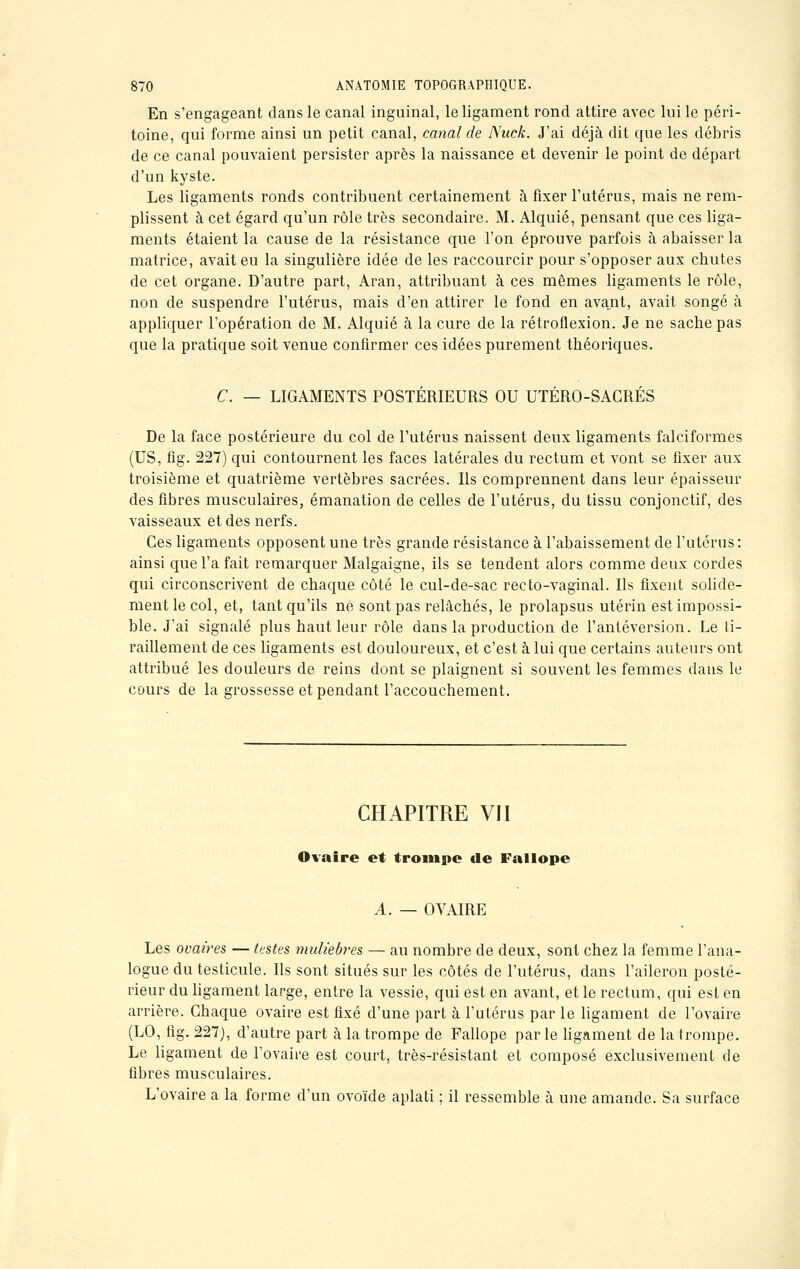En s'engageant dans le canal inguinal, le ligament rond attire avec lui le péri- toine, qui forme ainsi un petit canal, canal de Nuck. J'ai déjà dit que les débris de ce canal pouvaient persister après la naissance et devenir le point de départ d'un kyste. Les ligaments ronds contribuent certainement à fixer l'utérus, mais ne rem- plissent à cet égard qu'un rôle très secondaire. M. Alquié, pensant que ces liga- ments étaient la cause de la résistance que l'on éprouve parfois à abaisser la matrice, avait eu la singulière idée de les raccourcir pour s'opposer aux chutes de cet organe. D'autre part, Aran, attribuant à ces mêmes ligaments le rôle, non de suspendre l'utérus, mais d'en attirer le fond en avant, avait songé à appliquer l'opération de M. Alquié à la cure de la rétroflexion. Je ne sache pas que la pratique soit venue confirmer ces idées purement théoriques. C. — LIGAMENTS POSTÉRIEURS OU UTÉRO-SACRÉS De la face postérieure du col de l'utérus naissent deux ligaments falciformes (US, fig. 227) qui contournent les faces latérales du rectum et vont se fixer aux troisième et quatrième vertèbres sacrées. Ils comprennent dans leur épaisseur des fibres musculaires, émanation de celles de l'utérus, du tissu conjonctif, des vaisseaux et des nerfs. Ces ligaments opposent une très grande résistance à l'abaissement de l'utérus: ainsi que l'a fait remarquer Malgaigne, ils se tendent alors comme deux cordes qui circonscrivent de chaque côté le cul-de-sac recto-vaginal. Ils fixent solide- ment le col, et, tant qu'ils né sont pas relâchés, le prolapsus utérin est impossi- ble. J'ai signalé plus haut leur rôle dans la production de l'antéversion. Le ti- raillement de ces ligaments est douloureux, et c'est à lui que certains auteurs ont attribué les douleurs de reins dont se plaignent si souvent les femmes dans le cours de la grossesse et pendant l'accouchement. CHAPITRE VII Ovaire et trompe de Fallope A. — OVAIRE Les ovaires — testes muliebres — au nombre de deux, sont chez la femme l'ana- logue du testicule. Ils sont situés sur les côtés de l'utérus, dans l'aileron posté- rieur du ligament large, entre la vessie, qui est en avant, et le rectum, qui est en arrière. Chaque ovaire est fixé d'une part à l'utérus par le ligament de l'ovaire (LO, fig. 227), d'autre part à la trompe de Fallope par le ligament de la trompe. Le ligament de l'ovaire est court, très-résistant et composé exclusivement de fibres musculaires. L'ovaire a la forme d'un ovoïde aplati ; il ressemble à une amande. Sa surface