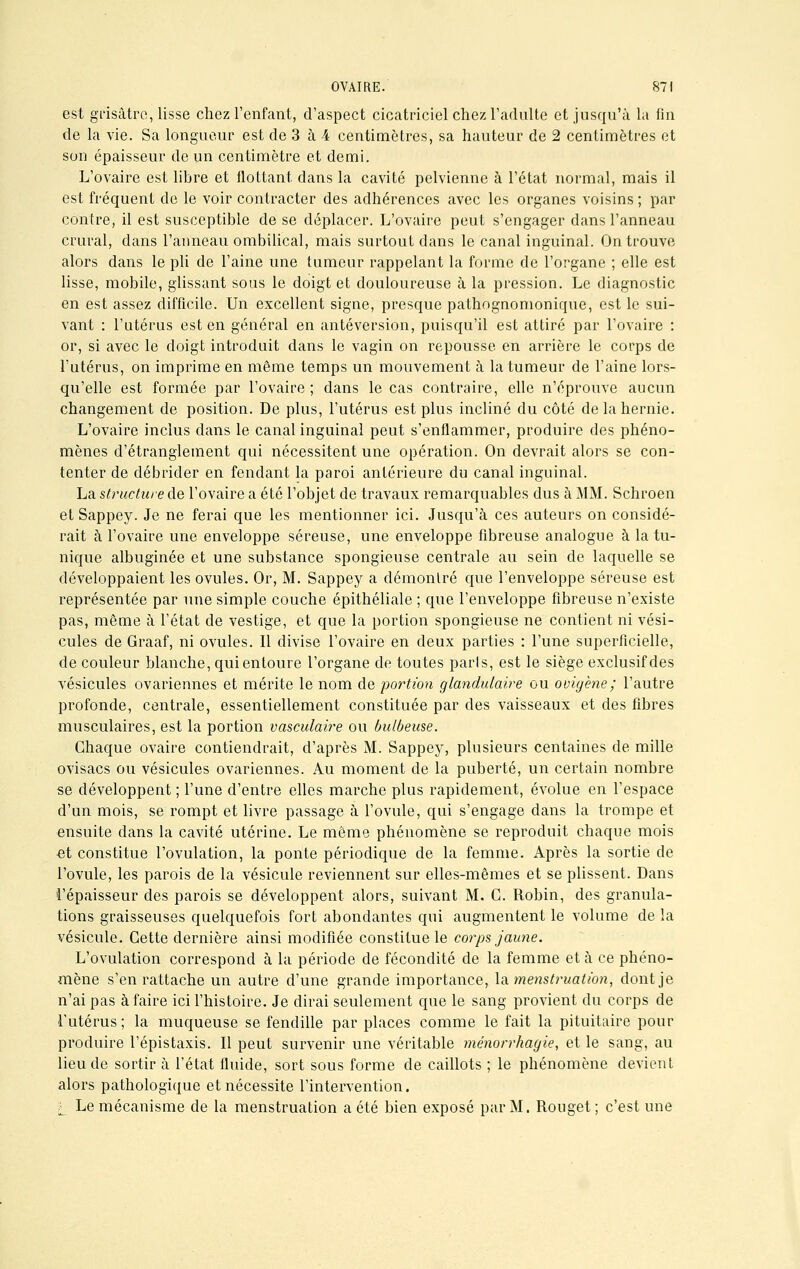 est grisâtre, lisse chez l'enfant, d'aspect cicatriciel chez l'adulte et jusqu'à la fin de la vie. Sa longueur est de 3 à 4 centimètres, sa hauteur de 2 centimètres et son épaisseur de un centimètre et demi. L'ovaire est libre et flottant dans la cavité pelvienne à l'état normal, mais il est fréquent de le voir contracter des adhérences avec les organes voisins ; par contre, il est susceptible de se déplacer. L'ovaire peut s'engager dans l'anneau crural, dans l'anneau ombilical, mais surtout dans le canal inguinal. On trouve alors dans le pli de l'aine une tumeur rappelant la forme de l'organe ; elle est lisse, mobile, glissant sous le doigt et douloureuse à la pression. Le diagnostic en est assez difficile. Un excellent signe, presque pathognomonique, est le sui- vant : l'utérus est en général en antéversion, puisqu'il est attiré par l'ovaire : or, si avec le doigt introduit dans le vagin on repousse en arrière le corps de l'utérus, on imprime en même temps un mouvement à la tumeur de l'aine lors- qu'elle est formée par l'ovaire; dans le cas contraire, elle n'éprouve aucun changement de position. De plus, l'utérus est plus incliné du côté de la hernie. L'ovaire inclus dans le canal inguinal peut s'enflammer, produire des phéno- mènes d'étranglement qui nécessitent une opération. On devrait alors se con- tenter de débrider en fendant la paroi antérieure du canal inguinal. La structure de l'ovaire a été l'objet de travaux remarquables dus à MM. Schroen et Sappey. Je ne ferai que les mentionner ici. Jusqu'à ces auteurs on considé- rait à l'ovaire une enveloppe séreuse, une enveloppe fibreuse analogue à la tu- nique albuginée et une substance spongieuse centrale au sein de laquelle se développaient les ovules. Or, M. Sappey a démontré que l'enveloppe séreuse est représentée par une simple couche épithéliale ; que l'enveloppe fibreuse n'existe pas, même à l'état de vestige, et que la portion spongieuse ne contient ni vési- cules de Graaf, ni ovules. Il divise l'ovaire en deux parties : l'une superficielle, de couleur blanche, qui entoure l'organe de toutes paris, est le siège exclusif des vésicules ovariennes et mérite le nom de portion glandulaire ou ovigène ; l'autre profonde, centrale, essentiellement constituée par des vaisseaux et des fibres musculaires, est la portion vasculaire ou bulbeuse. Chaque ovaire contiendrait, d'après M. Sappey, plusieurs centaines de mille ovisacs ou vésicules ovariennes. Au moment de la puberté, un certain nombre se développent ; l'une d'entre elles marche plus rapidement, évolue en l'espace d'un mois, se rompt et livre passage à l'ovule, qui s'engage dans la trompe et ensuite dans la cavité utérine. Le même phénomène se reproduit chaque mois et constitue l'ovulation, la ponte périodique de la femme. Après la sortie de l'ovule, les parois de la vésicule reviennent sur elles-mêmes et se plissent. Dans l'épaisseur des parois se développent alors, suivant M. G. Robin, des granula- tions graisseuses quelquefois fort abondantes qui augmentent le volume de la vésicule. Cette dernière ainsi modifiée constitue le corps jaune. L'ovulation correspond à la période de fécondité de la femme et à ce phéno- mène s'en rattache un autre d'une grande importance, la menstruation, dont je n'ai pas à faire ici l'histoire. Je dirai seulement que le sang provient du corps de l'utérus ; la muqueuse se fendille par places comme le fait la pituitaire pour produire l'épistaxis. Il peut survenir une véritable ménorrhagie, et le sang, au lieu de sortir à l'état fluide, sort sous forme de caillots ; le phénomène devient alors pathologique et nécessite l'intervention. l_ Le mécanisme de la menstruation a été bien exposé par M. Rouget ; c'est une