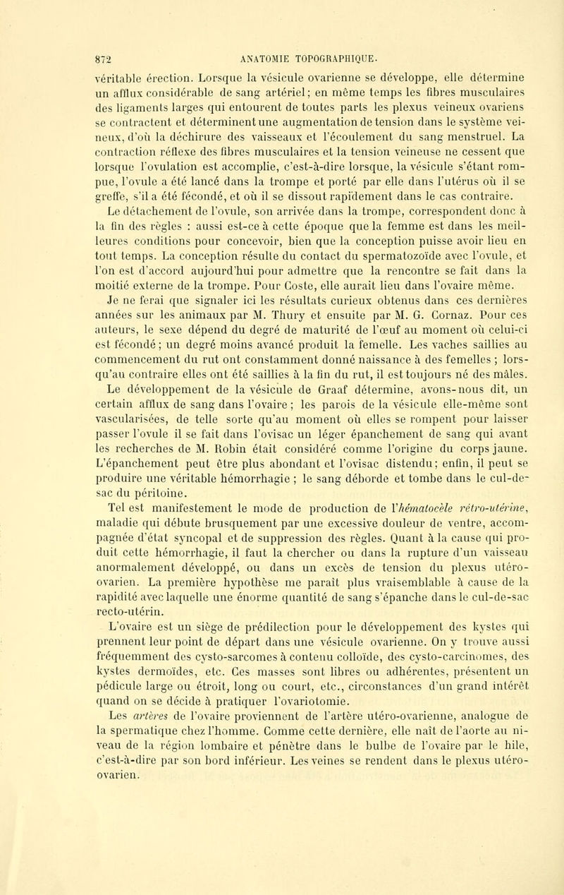 véritable érection. Lorsque la vésicule ovarienne se développe, elle détermine un afflux considérable de sang artériel ; en même temps les fibres musculaires des ligaments larges qui entourent de toutes parts les plexus veineux ovariens se contractent et déterminent une augmentation de tension dans le système vei- neux, d'où la déchirure des vaisseaux et l'écoulement du sang menstruel. La contraction réflexe des fibres musculaires et la tension veineuse ne cessent que lorsque l'ovulation est accomplie, c'est-à-dire lorsque, la vésicule s'étant rom- pue, l'ovule a été lancé dans la trompe et porté par elle dans l'utérus où il se greffe, s'il a été fécondé, et où il se dissout rapidement dans le cas contraire. Le détachement de l'ovule, son arrivée dans la trompe, correspondent donc à la fin des règles : aussi est-ce à cette époque que la femme est dans les meil- leures conditions pour concevoir, bien que la conception puisse avoir lieu en tout temps. La conception résulte du contact du spermatozoïde avec l'ovule, et l'on est d'accord aujourd'hui pour admettre que la rencontre se fait dans la moitié externe de la trompe. Pour Coste, elle aurait lieu dans l'ovaire même. Je ne ferai que signaler ici les résultats curieux obtenus dans ces dernières années sur les animaux par M. Thury et ensuite par M. G. Cornaz. Pour ces auteurs, le sexe dépend du degré de maturité de l'œuf au moment où celui-ci est fécondé ; un degré moins avancé produit la femelle. Les vaches saillies au commencement du rut ont constamment donné naissance à des femelles ; lors- qu'au contraire elles ont été saillies à la fin du rut, il est toujours né des mâles. Le développement de la vésicule de Graaf détermine, avons-nous dit, un certain afflux de sang dans l'ovaire ; les parois de la vésicule elle-même sont vascularisées, de telle sorte qu'au moment où elles se rompent pour laisser passer l'ovule il se fait clans l'ovisac un léger épanchement de sang qui avant les recherches de M. Robin était considéré comme l'origine du corps jaune. L'épanchement peut être plus abondant et l'ovisac distendu; enfin, il peut se produire une véritable hémorrhagie ; le sang déborde et tombe dans le cul-de- sac du péritoine. Tel est manifestement le mode de production de Yhématocèle rétro-utérine, maladie qui débute brusquement par une excessive douleur de ventre, accom- pagnée d'état syncopal et de suppression des règles. Quant à la cause qui pro- duit cette hémorrhagie, il faut la chercher ou dans la rupture d'un vaisseau anormalement développé, ou dans un excès de tension du plexus utéro- ovarien. La première hypothèse me parait plus vraisemblable à cause de la rapidité avec laquelle une énorme quantité de sang s'épanche dans le cul-de-sac recto-utérin. L'ovaire est un siège de prédilection pour le développement des kystes qui prennent leur point de départ dans une vésicule ovarienne. On y trouve aussi fréquemment des cysto-sarcomes à contenu colloïde, des cysto-carcinomes, des. kystes dermoïdes, etc. Ces masses sont libres ou adhérentes, présentent un pédicule large ou étroit, long ou court, etc., circonstances d'un grand intérêt quand on se décide à pratiquer l'ovariotomie. Les artères de l'ovaire proviennent de l'artère utéro-ovarienne, analogue de la spermatique chez l'homme. Gomme cette dernière, elle naît de l'aorte au ni- veau de la région lombaire et pénètre clans le bulbe de l'ovaire par le hile, c'est-à-dire par son bord inférieur. Les veines se rendent dans le plexus utéro- ovarien.