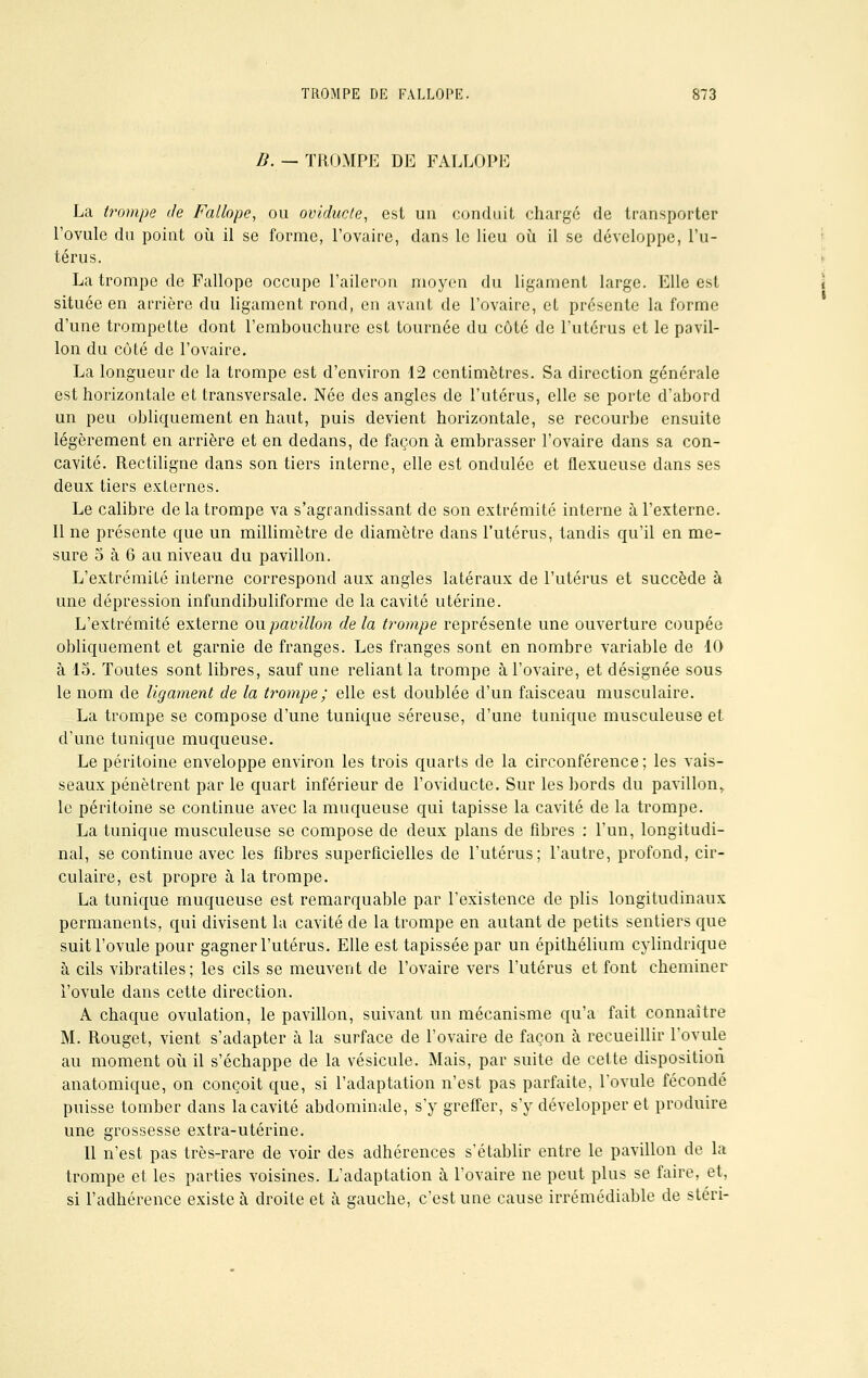 #. —TROMPE DE FALLOPE La trompe de Fallope, ou oviducte, est un conduit charge de transporter Povule du point où il se forme, l'ovaire, dans le lieu où il se développe, l'u- térus. La trompe de Fallope occupe l'aileron moyen du ligament large. Elle est située en arrière du ligament rond, en avant de l'ovaire, et présente la forme d'une trompette dont l'embouchure est tournée du côté de l'utérus et le pavil- lon du côté de l'ovaire. La longueur de la trompe est d'environ 12 centimètres. Sa direction générale est horizontale et transversale. Née des angles de l'utérus, elle se porte d'abord un peu obliquement en haut, puis devient horizontale, se recourbe ensuite légèrement en arrière et en dedans, de façon à embrasser l'ovaire dans sa con- cavité. Rectiligne dans son tiers interne, elle est ondulée et flexueuse dans ses deux tiers externes. Le calibre de la trompe va s'agrandissant de son extrémité interne à l'externe. Il ne présente que un millimètre de diamètre dans l'utérus, tandis qu'il en me- sure o à 6 au niveau du pavillon. L'extrémité interne correspond aux angles latéraux de l'utérus et succède à une dépression infundibuliforme de la cavité utérine. L'extrémité externe ou pavillon delà trompe représente une ouverture coupée obliquement et garnie de franges. Les franges sont en nombre variable de 10 à 15. Toutes sont libres, sauf une reliant la trompe à l'ovaire, et désignée sous le nom de ligament de la trompe ; elle est doublée d'un faisceau musculaire. La trompe se compose d'une tunique séreuse, d'une tunique musculeuse et d'une tunique muqueuse. Le péritoine enveloppe environ les trois quarts de la circonférence; les vais- seaux pénètrent par le quart inférieur de l'oviducte. Sur les bords du pavillon, le péritoine se continue avec la muqueuse qui tapisse la cavité de la trompe. La tunique musculeuse se compose de deux plans de fibres : l'un, longitudi- nal, se continue avec les fibres superficielles de l'utérus; l'autre, profond, cir- culaire, est propre à la trompe. La tunique muqueuse est remarquable par l'existence de plis longitudinaux permanents, qui divisent la cavité de la trompe en autant de petits sentiers que suit l'ovule pour gagner l'utérus. Elle est tapissée par un épithélium cylindrique à cils vibratiles ; les cils se meuvent de l'ovaire vers l'utérus et font cheminer i'ovule dans cette direction. A chaque ovulation, le pavillon, suivant un mécanisme qu'a fait connaître M. Rouget, vient s'adapter à la surface de l'ovaire de façon à recueillir l'ovule au moment où il s'échappe de la vésicule. Mais, par suite de cette disposition anatomique, on conçoit que, si l'adaptation n'est pas parfaite, l'ovule fécondé puisse tomber dans la cavité abdominale, s'y greffer, s'y développer et produire une grossesse extra-utérine. Il n'est pas très-rare de voir des adhérences s'établir entre le pavillon de la trompe et les parties voisines. L'adaptation à l'ovaire ne peut plus se faire, et, si l'adhérence existe à droite et à gauche, c'est une cause irrémédiable de stéri-