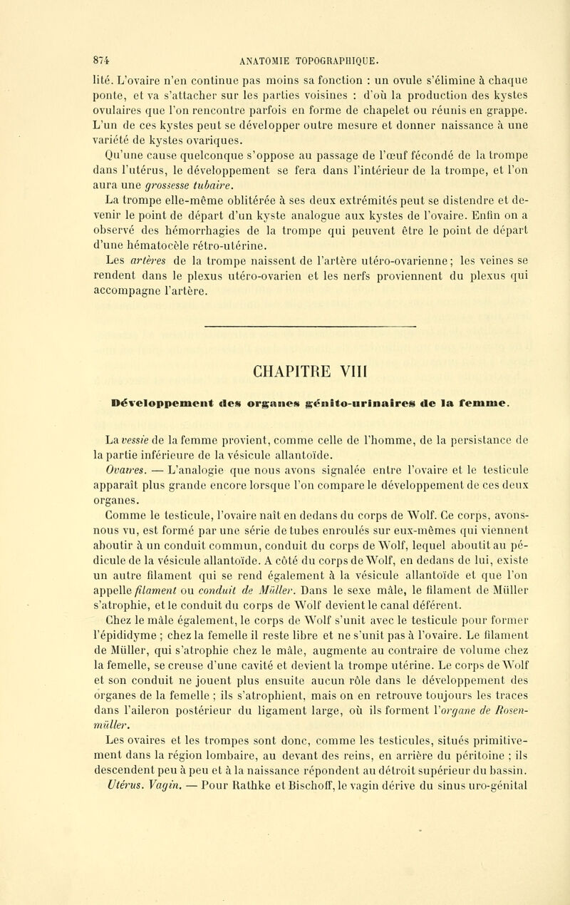 lité. L'ovaire n'en continue pas moins sa fonction : un ovule s'élimine à chaque ponte, et va s'attacher sur les parties voisines : d'où la production des kystes ovulaires que l'on rencontre parfois en forme de chapelet ou réunis en grappe. L'un de ces kystes peut se développer outre mesure et donner naissance à une variété de kystes ovariques. Qu'une cause quelconque s'oppose au passage de l'œuf fécondé de la trompe dans l'utérus, le développement se fera dans l'intérieur de la trompe, et l'on aura une grossesse tubaire. La trompe elle-même oblitérée à ses deux extrémités peut se distendre et de- venir le point de départ d'an kyste analogue aux kystes de l'ovaire. Enfin on a observé des hémorrhagies de la trompe qui peuvent être le point de départ d'une hématocèle rétro-utérine. Les artères de la trompe naissent de l'artère utéro-ovarienne ; les veines se rendent dans le plexus utéro-ovarien et les nerfs proviennent du plexus qui accompagne l'artère. CHAPITRE VIII Développement «Ses organes génito-urinaires de la femme. La vessie de la femme provient, comme celle de l'homme, de la persistance de la partie inférieure de la vésicule allantoïde. Ovaires. — L'analogie que nous avons signalée entre l'ovaire et le testicule apparaît plus grande encore lorsque l'on compare le développement de ces deux organes. Gomme le testicule, l'ovaire naît en dedans du corps de Wolf. Ce corps, avons- nous vu, est formé par une série de tubes enroulés sur eux-mêmes qui viennent aboutir à un conduit commun, conduit du corps de Wolf, lequel aboutit au pé- dicule de la vésicule allantoïde. A côté du corps de Wolf, en dedans de lui, existe un autre filament qui se rend également à la vésicule allantoïde et que l'on appelle filament ou conduit de Millier. Dans le sexe mâle, le filament de Millier s'atrophie, et le conduit du corps de Wolf devient le canal déférent. Chez le mâle également, le corps de Wolf s'unit avec le testicule pour former l'épididyme ; chez la femelle il reste libre et ne s'unit pas à l'ovaire. Le filament de Miiller, qui s'atrophie chez le mâle, augmente au contraire de volume chez la femelle, se creuse d'une cavité et devient la trompe utérine. Le corps de Wolf et son conduit ne jouent plus ensuite aucun rôle dans le développement des organes de la femelle ; ils s'atrophient, mais on en retrouve toujours les traces dans l'aileron postérieur du ligament large, où ils forment Vorgane de Rosen- mïdler. Les ovaires et les trompes sont donc, comme les testicules, situés primitive- ment dans la région lombaire, au devant des reins, en arrière du péritoine ; ils descendent peu à peu et à la naissance répondent au détroit supérieur du bassin. Utérus. Vagin. — Pour Rathke et Bischoff, le vagin dérive du sinus uro-génital