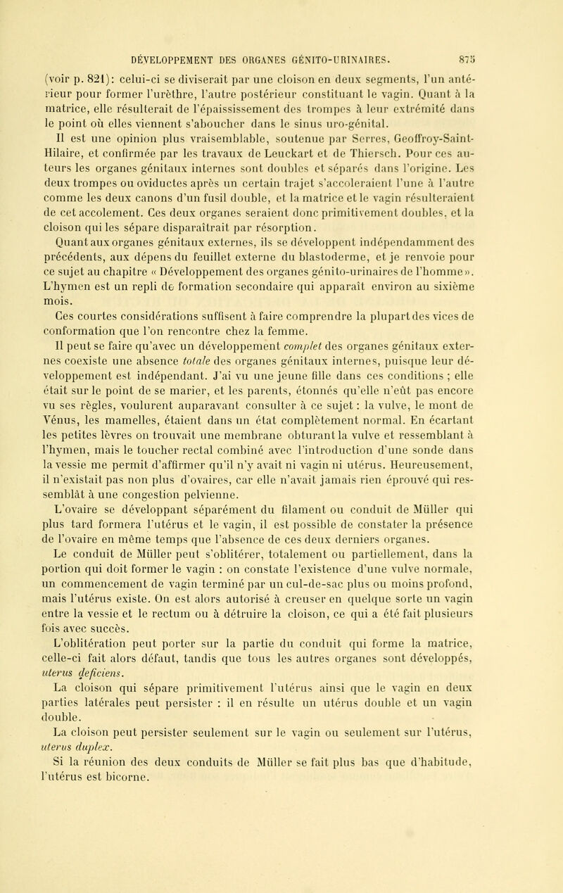 (voir p. 821): celui-ci se diviserait par une cloison en deux segments, l'un anté- rieur pour former l'urèthre, l'autre postérieur constituant le vagin. Quant à la matrice, elle résulterait de l'épaississement des trompes à leur extrémité dans le point où elles viennent s'aboucher dans le sinus uro-génital. Il est une opinion plus vraisemblable, soutenue par Serres, Geoffroy-Saint- Hilaire, et confirmée par les travaux de Leuckart et de ïhiersch. Pour ces au- teurs les organes génitaux internes sont doubles et séparés dans l'origine. Les deux trompes ou oviductes après un certain trajet s'accoleraient l'une à l'autre comme les deux canons d'un fusil double, et la matrice et le vagin résulteraient de cet accolement. Ces deux organes seraient donc primitivement doubles, et la cloison qui les sépare disparaîtrait par résorption. Quant aux organes génitaux externes, ils se développent indépendamment des précédents, aux dépens du feuillet externe du blastoderme, et je renvoie pour ce sujet au chapitre « Développement des organes génito-urinairesde l'homme». L'hymen est un repli de formation secondaire qui apparaît environ au sixième mois. Ces courtes considérations suffisent à faire comprendre la plupart des vices de conformation que l'on rencontre chez la femme. Il peut se faire qu'avec un développement complet des organes génitaux exter- nes coexiste une absence totale des organes génitaux internes, puisque leur dé- veloppement est indépendant. J'ai vu une jeune fille dans ces conditions ; elle était sur le point de se marier, et les parents, étonnés qu'elle n'eût pas encore vu ses règles, voulurent auparavant consulter à ce sujet : la vulve, le mont de Vénus, les mamelles, étaient dans un état complètement normal. En écartant les petites lèvres on trouvait une membrane obturant la vulve et ressemblant à l'hymen, mais le toucher rectal combiné avec l'introduction d'une sonde dans la vessie me permit d'affirmer qu'il n'y avait ni vagin ni utérus. Heureusement, il n'existait pas non plus d'ovaires, car elle n'avait jamais rien éprouvé qui res- semblât à une congestion pelvienne. L'ovaire se développant séparément du filament ou conduit de Miiller qui plus tard formera l'utérus et le vagin, il est possible de constater la présence de l'ovaire en même temps que l'absence de ces deux derniers organes. Le conduit de Miiller peut s'oblitérer, totalement ou partiellement, dans la portion qui doit former le vagin : on constate l'existence d'une vulve normale, un commencement de vagin terminé par un cul-de-sac plus ou moins profond, mais l'utérus existe. On est alors autorisé à creuser en quelque sorte un vagin entre la vessie et le rectum ou à détruire la cloison, ce qui a été fait plusieurs fois avec succès. L'oblitération peut porter sur la partie du conduit qui forme la matrice, celle-ci fait alors défaut, tandis que tous les autres organes sont développés, utérus deficiens. La cloison qui sépare primitivement l'utérus ainsi que le vagin en deux parties latérales peut persister : il en résulte un utérus double et un vagin double. La cloison peut persister seulement sur le vagin ou seulement sur l'utérus, utérus duplex. Si la réunion des deux conduits de Miiller se fait plus bas que d'habitude, l'utérus est bicorne.