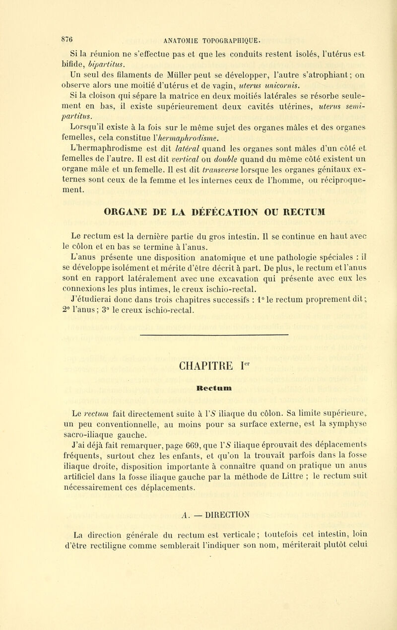 Si la réunion ne s'effectue pas et que les conduits restent isolés, l'utérus est bifide, bipartitus. Un seul des filaments de Millier peut se développer, l'autre s'atrophiant ; on observe alors une moitié d'utérus et de vagin, utérus unicornis. Si la cloison qui sépare la matrice en deux moitiés latérales se résorbe seule- ment en bas, il existe supérieurement deux cavités utérines, utérus semi- partitus. Lorsqu'il existe à la fois sur le même sujet des organes mâles et des organes femelles, cela constitue l'hermaphrodisme. L'hermaphrodisme est dit latéral quand les organes sont mâles d'un côté et femelles de l'autre. Il est dit vertical ou double quand du même côté existent un organe mâle et un femelle. Il est dit transverse lorsque les organes génitaux ex- ternes sont ceux de la femme et les internes ceux de l'homme, ou réciproque- ment. ORGANE DE LA DÉFÉCATION OU RECTUM Le rectum est la dernière partie du gros intestin. Il se continue en haut avec le côlon et en bas se termine à l'anus. L'anus présente une disposition anatomique et une pathologie spéciales : il se développe isolément et mérite d'être décrit à part. De plus, le rectum et l'anus sont en rapport latéralement avec une excavation qui présente avec eux les connexions les plus intimes, le creux ischio-rectal. J'étudierai donc dans trois chapitres successifs : l°le rectum proprement dit; 2° l'anus; 3° le creux ischio-rectal. CHAPITRE Ier Rectum Le rectum fait directement suite à VS iliaque du côlon. Sa limite supérieure^ un peu conventionnelle, au moins pour sa surface externe, est la symphyse sacro-iliaque gauche. J'ai déjà fait remarquer, page 669, que VS iliaque éprouvait des déplacements fréquents, surtout chez les enfants, et qu'on la trouvait parfois dans la fosse iliaque droite, disposition importante à connaître quand on pratique un anus artificiel dans la fosse iliaque gauche par la méthode de Littre ; le rectum suit nécessairement ces déplacements. A. —DIRECTION La direction générale du rectum est verticale ; toutefois cet intestin, loin d'être rectiligne comme semblerait l'indiquer son nom, mériterait plutôt celui