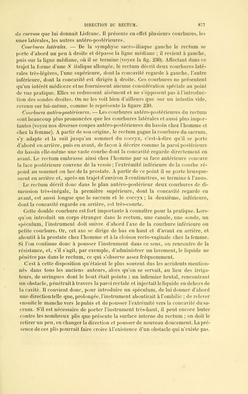 de curvum que lui donnait Lisfranc. Il présente en effet plusieurs courbures, les unes latérales, les autres antéro-postérieures. Courbures latérales. — De la symphyse sacro-iliaque gauche le rectum se porte d'abord un peu à droite et dépasse la ligne médiane ; il revient à gauche, puis sur la ligne médiane, où il se termine (voyez la fîg. 230). Affectant dans ce trajet la forme d'une S italique allongée, le rectum décrit deux courbures laté- rales très-légères, l'une supérieure, dont la concavité regarde à gauche, l'autre inférieure, dont la concavité est dirigée à droite. Ces courbures ne présentent qu'un intérêt médiocre et ne fournissent aucune considération spéciale au point de vue pratique. Elles se redressent aisément et ne s'opposent pas à l'introduc- tion des sondes droites. On ne les voit bien d'ailleurs que sur un intestin vide, revenu sur lui-même, comme le représente la figure 230. Courbures antéro-postérieures. — Les courbures antéro-postérieures du rectum sont beaucoup plus prononcées que les courbures latérales et aussi plus impor- tantes (voyez nos diverses coupes antéro-postérieures du bassin chez l'homme et chez la femme). A partir de son origine, le rectum gagne la courbure du sacrum, s'y adapte et la suit jusqu'au sommet du coccyx, c'est-à-dire qu'il se porte d'abord en arrière, puis en avant, de façon à décrire comme la paroi postérieure du bassin elle-même une vaste courbe dont la concavité regarde directement en avant. Le rectum embrasse ainsi chez l'homme par sa face antérieure concave la face postérieure convexe de la vessie ; l'extrémité inférieure de la courbe ré- pond au sommet ou bec de la prostate. A partir de ce point il se porte brusque- ment en arrière et, après un trajet d'environ 3 centimètres, se termine à l'anus. Le rectum décrit donc dans le plan antéro-postérieur deux courbures de di- mension très-inégale, la première supérieure, dont la concavité regarde en avant, est aussi longue que le sacrum et le coccyx ; la deuxième, inférieure, dont la concavité regarde en arrière, est très-courte. Cette double courbure est fort importante à connaître pour la pratique. Lors- qu'on introduit un corps étranger dans le rectum, une canule, une sonde, un spéculum, l'instrument doit suivre d'abord l'axe de la courbure inférieure ou petite courbure. Or, cet axe se dirige de bas en haut et d'avant en arrière, et aboutit à la prostate chez l'homme et à la cloison recto-vaginale chez la femme. Si l'on continue donc à pousser l'instrument dans ce sens, on rencontre de la résistance, et, s'il s'agit, par exemple, d'administrer un lavement, le liquide ne pénètre pas dans le rectum, ce qui s'observe assez fréquemment. C'est à cette disposition qu'étaient le plus souvent dus les accidents mention- nés dans tous les anciens auteurs, alors qu'on se servait, au lieu des irriga- teurs, de seringues dont le bout était pointu : un infirmier brutal, rencontrant un obstacle, pénétrait à travers la paroi rectale et injectait le liquide en dehors de la cavité. Il convient donc, pour introduire un spéculum, de lui donner d'abord une direction telle que, prolongée, l'instrument aboutirait à l'ombilic ; de relever ensuite le manche vers le pubis et de pousser l'extrémité vers la concavité du sa- crum. S'il est nécessaire de porter l'instrument très-haut, il peut encore buter contre les nombreux plis que présente la surface interne du rectum ; on doit le retirer un peu, en changer la direction et pousser de nouveau doucement. La pré- sence de ces plis pourrait faire croire àl'existence d'un obstacle qui n'existe pas.