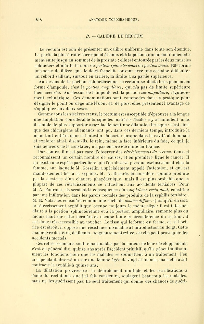 B. — CALIBRE DU RECTUM Le rectum est loin de présenter un calibre uniforme dans toute son étendue. La partie la plus étroite correspond àl'anus et à la portion qui lui fait immédiate- ment suite jusqu'au sommet de la prostate ; elle est entourée par les deux muscles sphincters et mérite le nom de portion sphinctérienne ou portion anale. Elle forme une sorte de filière que le doigt franchit souvent avec une certaine difficulté ; un rebord saillant, surtout en arrière, la limite à sa partie supérieure. Au-dessus de la portion sphinctérienne, le rectum se dilate brusquement en forme d'ampoule, c'est la portion ampullaire, qui n'a pas de limite supérieure bien accusée. Au-dessus de l'ampoule est la portion sus-ampullaire, régulière- ment cylindrique. Ces dénominations sont commodes dans la pratique pour désigner le point où siège une lésion, et, de plus, elles présentent l'avantage de s'appliquer aux deux sexes. Gomme tous les viscères creux, le rectum est susceptible d'éprouver à la longue une ampliation considérable lorsque les matières fécales s'y accumulent, mais il semble de plus supporter assez facilement une dilatation brusque : c'est ainsi que des chirurgiens allemands ont pu, dans ces derniers temps, introduire la main tout entière dans cet intestin, la porter jusque dans la cavité abdominale et explorer ainsi, disent-ils, le rein, même la face inférieure du foie, ce qui, je suis heureux de le constater, n'a pas encore été imité en France. Par contre, il n'est pas rare d'observer des rétrécissements du rectum. Ceux-ci reconnaissent un certain nombre de causes, et en première ligne le cancer. Il en existe une espèce particulière que l'on observe presque exclusivement chez la femme, sur laquelle M. Gosselin a spécialement appelé l'attention, et qui est manifestement liée à la syphilis. M. A. Després la considère comme produite par la cicatrice d'un chancre phagédénique, mais il est plus probable que la plupart de ces rétrécissements se rattachent aux accidents tertiaires. Pour M. A. Fournier, ils seraient la conséquence d'un syphilome recto-anal, constitué par une infiltration dans les parois rectales des produits de la syphilis tertiaire ; M. E. Vidal les considère comme une sorte de gomme diffuse. Quoi qu'il en soit, le rétrécissement syphilitique occupe toujours le même siège: il est intermé- diaire à la portion sphinctérienne et à la portion ampullaire, remonte plus ou moins haut sur cette dernière et occupe toute la circonférence du rectum : il est donc très-accessible au.toucher. Le tissu qui le forme est ferme, et, si l'ori- fice est étroit, il oppose une résistance invincible à l'introduction du doigt. Cette manœuvre doitêtre, d'ailleurs, soigneusementévitée, carelle peut provoquer des accidents mortels. Ces rétrécissements sont remarquables par la lenteur de leur développement ; c'est en général dix, quinze ans après l'accident primitif, qu'ils gênent suffisam- ment les fonctions pour que les malades se soumettent à un traitement. J'en ai cependant observé un sur une femme âgée de vingt et un ans, mais elle avait contracté la syphilis à quinze ans. La dilatation progressive, le débridement multiple et les scarifications à l'aide du rectotome que j'ai fait construire, soulagent beaucoup les malades, mais ne les guérissent pas. Le seul traitement qui donne des chances de guéri-