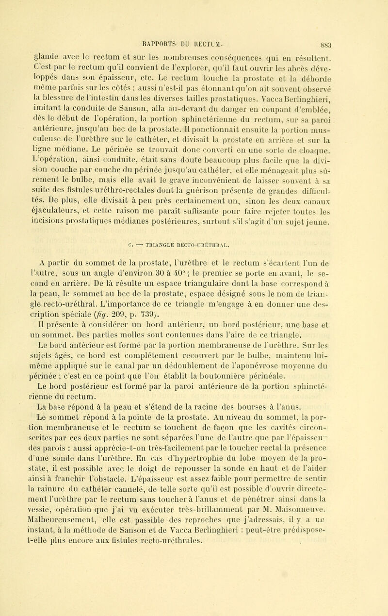 glande avec le rectum et sur les nombreuses conséquences qui en résultent. C'est par le rectum qu'il convient de l'explorer, qu'il faut ouvrir les abcès déve- loppés dans son épaisseur, etc. Le rectum touche la prostate et la déborde môme parfois sur les côtés : aussi n'est-il pas étonnant qu'on ait souvent observé la blessure de l'intestin dans les diverses tailles prostatiques. VaccaBerlinghieri, imitant la conduite de Sanson, alla au-devant du danger en coupant d'emblée, dès le début de l'opération, la portion sphinctérienne du rectum, sur sa paroi antérieure, jusqu'au bec de la prostate. 11 ponctionnait ensuite la portion mus- culeuse de l'urèthre sur le cathéter, et divisait la prostate en arrière et sur la ligne médiane. Le périnée se trouvait donc converti en une sorte de cloaque. L'opération, ainsi conduite, était sans doute beaucoup plus facile que la divi- sion couche par couche du périnée jusqu'au cathéter, et elle ménageait plus sû- rement le bulbe, mais elle avait le grave inconvénient de laisser souvent à sa suite des fistules uréthro-rectales dont la guérison présente de grandes difficul- tés. De plus, elle divisait à peu près certainement un, sinon les deux canaux éjaculateurs, et cette raison me paraît suffisante pour faire rejeter toutes les incisions prostatiques médianes postérieures, surtout s'il s'agit d'un sujet jeune. C. — TRIANGLE RECTO-URÉTHRAL. A partir du sommet de la prostate, l'urèthre et le rectum s'écartent l'un de l'autre, sous un angle d'environ 30 à 40° ; le premier se porte en avant, le se- cond en arrière. De là résulte un espace triangulaire dont la base correspond à la peau, le sommet au bec de la prostate, espace désigné sous le nom de trian- gle recto-uréthral. L'importance de ce triangle m'engage à en donner une des- cription spéciale (fig. 209, p. 739). Il présente à considérer un bord antérieur, un bord postérieur, une base et un sommet. Des parties molles sont contenues dans l'aire de ce triangle. Le bord antérieur est formé par la portion membraneuse de l'urèthre. Sur les sujets âgés, ce bord est complètement recouvert par le bulbe, maintenu lui- même appliqué sur le canal par un dédoublement de l'aponévrose moyenne du périnée ; c'est en ce point que l'on établit la boutonnière périnéale. Le bord postérieur est formé par la paroi antérieure de la portion sphincté- rienne du rectum. La base répond à la peau et s'étend de la racine des bourses à l'anus. Le sommet répond à la pointe de la prostate. Au niveau du sommet, la por- tion membraneuse et le rectum se touchent de façon que les cavités circon- scrites par ces deux parties ne sont séparées l'une de l'autre que par l'épaisseur des parois : aussi apprécie-t-on très-facilement par le toucher rectal la présence d'une sonde dans l'urèthre. En cas d'hypertrophie du lobe moyen de la pro- state, il est possible avec le doigt de repousser la sonde en haut et de l'aider ainsi à franchir l'obstacle. L'épaisseur est assez faible pour permettre de sentir la rainure du cathéter cannelé, de telle sorte qu'il est possible d'ouvrir directe- ment l'urèthre par le rectum sans touchera l'anus et de pénétrer ainsi dans la vessie, opération que j'ai vu exécuter très-brillamment par M. Maisonneuve. Malheureusement, elle est passible des reproches que j'adressais, il y a m? instant, à la méthode de Sanson et de Vacca Berlinghieri : peut-être prédispose- t-elle plus encore aux fistules recto-uréthrales.