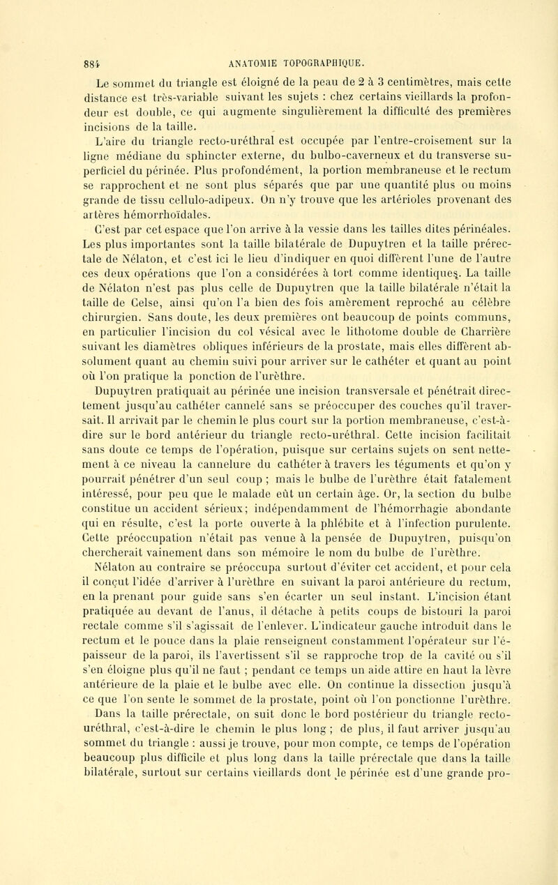 Le sommet du triangle est éloigné de la peau de 2 à 3 centimètres, mais cette distance est très-variable suivant les sujets : chez certains vieillards la profon- deur est double, ce qui augmente singulièrement la difficulté des premières incisions de la taille. L'aire du triangle recto-uréthral est occupée par l'entre-croisement sur la ligne médiane du sphincter externe, du bulbo-caverneux et du transverse su- perficiel du périnée. Plus profondément, la portion membraneuse et le rectum se rapprochent et ne sont plus séparés que par une quantité plus ou moins grande de tissu cellulo-adipeux. On n'y trouve que les artérioles provenant des artères hémorrhoïdales. C'est par cet espace que l'on arrive à la vessie dans les tailles dites périnéales. Les plus importantes sont la taille bilatérale de Dupuytren et la taille prérec- tale de Nélaton, et c'est ici le lieu d'indiquer en quoi diffèrent l'une de l'autre ces deux opérations que l'on a considérées à tort comme identiques^. La taille de Nélaton n'est pas plus celle de Dupuytren que la taille bilatérale n'était la taille de Gelse, ainsi qu'on l'a bien des fois amèrement reproché au célèbre chirurgien. Sans doute, les deux premières ont beaucoup de points communs, en particulier l'incision du col vésical avec le lithotome double de Gharrière suivant les diamètres obliques inférieurs de la prostate, mais elles diffèrent ab- solument quant au chemin suivi pour arriver sur le cathéter et quant au point où l'on pratique la ponction de l'urèthre. Dupuytren pratiquait au périnée une incision transversale et pénétrait direc- tement jusqu'au cathéter cannelé sans se préoccuper des couches qu'il traver- sait. Il arrivait par le chemin le plus court sur la portion membraneuse, c'est-à- dire sur le bord antérieur du triangle recto-uréthral. Cette incision facilitait sans doute ce temps de l'opération, puisque sur certains sujets on sent nette- ment à ce niveau la cannelure du cathéter à travers les téguments et qu'on y pourrait pénétrer d'un seul coup ; mais le bulbe de l'urèthre était fatalement intéressé, pour peu que le malade eût un certain âge. Or, la section du bulbe constitue un accident sérieux; indépendamment de l'hémorrhagie abondante qui en résulte, c'est la porte ouverte à la phlébite et à l'infection purulente. Cette préoccupation n'était pas venue à la pensée de Dupuytren, puisqu'on chercherait vainement dans son mémoire le nom du bulbe de l'urèthre. Nélaton au contraire se préoccupa surtout d'éviter cet accident, et pour cela il conçut l'idée d'arriver à l'urèthre en suivant la paroi antérieure du rectum, en la prenant pour guide sans s'en écarter un seul instant. L'incision étant pratiquée au devant de l'anus, il détache à petits coups de bistouri la paroi rectale comme s'il s'agissait de l'enlever. L'indicateur gauche introduit dans le rectum et le pouce dans la plaie renseignent constamment l'opérateur sur l'é- paisseur de la paroi, ils l'avertissent s'il se rapproche trop de la cavité ou s'il s'en éloigne plus qu'il ne faut ; pendant ce temps un aide attire en haut la lèvre antérieure de la plaie et le bulbe avec elle. On continue la dissection jusqu'à ce que l'on sente le sommet de la prostate, point où l'on ponctionne l'urèthre. Dans la taille prérectale, on suit donc le bord postérieur du triangle recto- uréthral, c'est-à-dire le chemin le plus long ; de plus, il faut arriver jusqu'au sommet du triangle : aussi je trouve, pour mon compte, ce temps de l'opération beaucoup plus difficile et plus long dans la taille prérectale que dans la taille bilatérale, surtout sur certains vieillards dont Lle périnée est d'une grande pro-