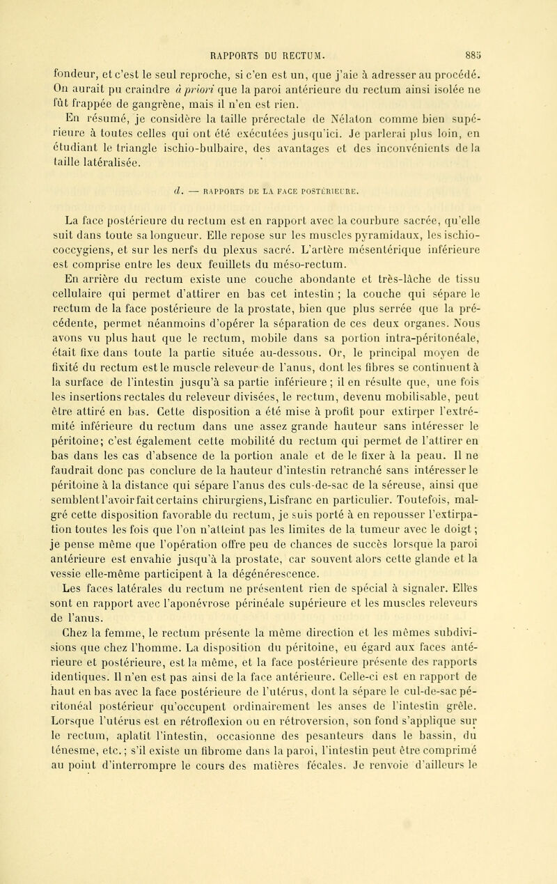 fondeur, et c'est le seul reproche, si c'en est un, que j'aie à adresser au procédé. On aurait pu craindre à priori que la paroi antérieure du rectum ainsi isolée ne fût frappée de gangrène, mais il n'en est rien. En résumé, je considère la taille prérectale de Nélaton comme bien supé- rieure à toutes celles qui ont été exécutées jusqu'ici. Je parlerai plus loin, en étudiant le triangle ischio-bulbaire, des avantages et des inconvénients de la taille latéralisée. d. — RAPPORTS DE LA FACE POSTliRlECRE. La face postérieure du rectum est en rapport avec la courbure sacrée, qu'elle suit dans toute sa longueur. Elle repose sur les muscles pyramidaux, lesischio- coccygiens, et sur les nerfs du plexus sacré. L'artère mésentérique inférieure est comprise entre les deux feuillets du méso-rectum. En arrière du rectum existe une couche abondante et très-lâche de tissu cellulaire qui permet d'attirer en bas cet intestin ; la couche qui sépare le rectum de la face postérieure de la prostate, bien que plus serrée que la pré- cédente, permet néanmoins d'opérer la séparation de ces deux organes. Nous avons vu plus haut que le rectum, mobile dans sa portion intra-péritonéale, était fixe dans toute la partie située au-dessous. Or, le principal moyen de fixité du rectum est le muscle releveur de l'anus, dont les fibres se continuent à la surface de l'intestin jusqu'à sa partie inférieure ; il en résulte que, une fois les insertions rectales du releveur divisées, le rectum, devenu mobilisable, peut être attiré en bas. Cette disposition a été mise à profit pour extirper l'extré- mité inférieure du rectum dans une assez grande hauteur sans intéresser le péritoine; c'est également cette mobilité du rectum qui permet de l'attirer en bas dans les cas d'absence de la portion anale et de le fixer à la peau. Il ne faudrait donc pas conclure de la hauteur d'intestin retranché sans intéresser le péritoine à la distance qui sépare l'anus des culs-de-sac de la séreuse, ainsi que semblent l'avoir fait certains chirurgiens, Lisfranc en particulier. Toutefois, mal- gré cette disposition favorable du rectum, je suis porté à en repousser l'extirpa- tion toutes les fois que l'on n'atteint pas les limites de la tumeur avec le doigt ; je pense même que l'opération offre peu de chances de succès lorsque la paroi antérieure est envahie jusqu'à la prostate, car souvent alors cette glande et la vessie elle-même participent à la dégénérescence. Les faces latérales du rectum ne présentent rien de spécial à signaler. Elles sont en rapport avec l'aponévrose périnéale supérieure et les muscles releveurs de l'anus. Chez la femme, le rectum présente la même direction et les mêmes subdivi- sions que chez l'homme. La disposition du péritoine, eu égard aux faces anté- rieure et postérieure, est la même, et la face postérieure présente des rapports identiques. Il n'en est pas ainsi de la face antérieure. Celle-ci est en rapport de haut en bas avec la face postérieure de l'utérus, dont la sépare le cul-de-sac pé- ritonéal postérieur qu'occupent ordinairement les anses de l'intestin grêle. Lorsque l'utérus est en rétroflexion ou en rétroversion, son fond s'applique sur le rectum, aplatit l'intestin, occasionne des pesanteurs dans le bassin, du ténesme, etc. ; s'il existe un fibrome dans la paroi, l'intestin peut être comprimé au point d'interrompre le cours des matières fécales. Je renvoie d'ailleurs le