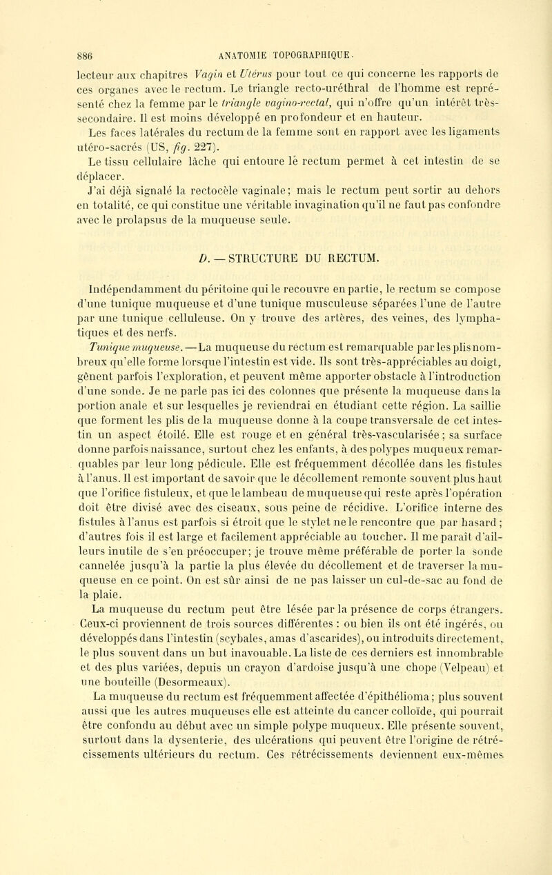 lecteur aux chapitres Vagin et Utérus pour tout ce qui concerne les rapports de ces organes avec le rectum. Le triangle recto-uréthral de l'homme est repré- senté chez la femme par le triangle vagino-rcctal, qui n'offre qu'un intérêt très- secondaire. Il est moins développé en profondeur et en hauteur. Les faces latérales du rectum de la femme sont en rapport avec les ligaments utéro-sacrés (US, fig. 227). Le tissu cellulaire lâche qui entoure lé rectum permet à cet intestin de se déplacer. J'ai déjà signalé la rectocèle vaginale ; mais le rectum peut sortir au dehors en totalité, ce qui constitue une véritable invagination qu'il ne faut pas confondre avec le prolapsus de la muqueuse seule. D. — STRUCTURE DU RECTUM. Indépendamment du péritoine qui le recouvre en partie, le rectum se compose d'une tunique muqueuse et d'une tunique musculeuse séparées l'une de l'autre par une tunique celluleuse. On y trouve des artères, des veines, des lympha- tiques et des nerfs. Tunique muqueuse. —La muqueuse du rectum est remarquable par les plis nom- breux qu'elle forme lorsque l'intestin est vide. Ils sont très-appréciables au doigt, gênent parfois l'exploration, et peuvent même apporter obstacle à l'introduction d'une sonde. Je ne parle pas ici des colonnes que présente la muqueuse dans la portion anale et sur lesquelles je reviendrai en étudiant cette région. La saillie que forment les plis de la muqueuse donne à la coupe transversale de cet intes- tin un aspect étoile. Elle est rouge et en général très-vascularisée ; sa surface donne parfois naissance, surtout chez les enfants, à despolypes muqueux remar- quables par leur long pédicule. Elle est fréquemment décollée dans les fistules à l'anus. Il est important de savoir que le décollement remonte souvent plus haut que l'orifice fistuleux, et que le lambeau de muqueuse qui reste après l'opération doit être divisé avec des ciseaux, sous peine de récidive. L'orifice interne des fistules à l'anus est parfois si étroit que le stylet ne le rencontre que par hasard ; d'autres fois il est large et facilement appréciable au toucher. Il me paraît d'ail- leurs inutile de s'en préoccuper; je trouve même préférable de porter la sonde cannelée jusqu'à la partie la plus élevée du décollement et de traverser la mu- queuse en ce point. On est sûr ainsi de ne pas laisser un cul-de-sac au fond de la plaie. La muqueuse du rectum peut être lésée par la présence de corps étrangers. Ceux-ci proviennent de trois sources différentes : ou bien ils ont été ingérés, ou développés dans l'intestin (scybales, amas d'ascarides), ou introduits directement, le plus souvent dans un but inavouable. La liste de ces derniers est innombrable et des plus variées, depuis un crayon d'ardoise jusqu'à une chope (Velpeau) et une bouteille (Desormeaux). La muqueuse du rectum est fréquemment affectée d'épithélioma ; plus souvent aussi que les autres muqueuses elle est atteinte du cancer colloïde, qui pourrait être confondu au début avec un simple polype muqueux. Elle présente souvent, surtout dans la dysenterie, des ulcérations qui peuvent être l'origine de rétré- cissements ultérieurs du rectum. Ces rétrécissements deviennent eux-mêmes