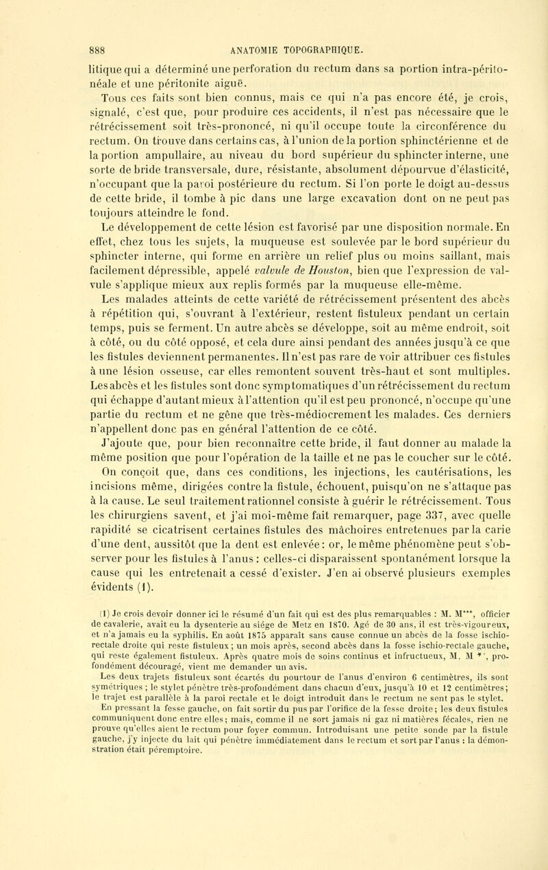 litique qui a déterminé une perforation du rectum dans sa portion intra-périlo- néale et une péritonite aiguë. Tous ces faits sont bien connus, mais ce qui n'a pas encore été, je crois, signalé, c'est que, pour produire ces accidents, il n'est pas nécessaire que le rétrécissement soit très-prononcé, ni qu'il occupe toute la circonférence du rectum. On trouve dans certains cas, à l'union delà portion sphinctérienne et de la portion ampullaire, au niveau du bord supérieur du sphincter interne, une sorte de bride transversale, dure, résistante, absolument dépourvue d'élasticité, n'occupant que la paroi postérieure du rectum. Si l'on porte le doigt au-dessus de cette bride, il tombe à pic dans une large excavation dont on ne peut pas toujours atteindre le fond. Le développement de cette lésion est favorisé par une disposition normale. En effet, chez tous les sujets, la muqueuse est soulevée par le bord supérieur du sphincter interne, qui forme en arrière un relief plus ou moins saillant, mais facilement dépressible, appelé valvule de Houston, bien que l'expression de val- vule s'applique mieux aux replis formés par la muqueuse elle-même. Les malades atteints de cette variété de rétrécissement présentent des abcès à répétition qui, s'ouvrant à l'extérieur, restent fîstuleux pendant un certain temps, puis se ferment. Un autre abcès se développe, soit au même endroit, soit à côté, ou du côté opposé, et cela dure ainsi pendant des années jusqu'à ce que les fistules deviennent permanentes. Il n'est pas rare de voir attribuer ces fistules à une lésion osseuse, car elles remontent souvent très-haut et sont multiples. Les abcès et les fistules sont donc symptomatiques d'un rétrécissement du rectum qui échappe d'autant mieux à l'attention qu'il est peu prononcé, n'occupe qu'une partie du rectum et ne gêne que très-médiocrement les malades. Ces derniers n'appellent donc pas en général l'attention de ce côté. J'ajoute que, pour bien reconnaître cette bride, il faut donner au malade la même position que pour l'opération de la taille et ne pas le coucher sur le côté. On conçoit que, dans ces conditions, les injections, les cautérisations, les incisions même, dirigées contre la fistule, échouent, puisqu'on ne s'attaque pas à la cause. Le seul traitement rationnel consiste à guérir le rétrécissement. Tous les chirurgiens savent, et j'ai moi-même fait remarquer, page 337, avec quelle rapidité se cicatrisent certaines fistules des mâchoires entretenues parla carie d'une dent, aussitôt que la dent est enlevée: or, le même phénomène peut s'ob- server pour les fistules à l'anus : celles-ci disparaissent spontanément lorsque la cause qui les entretenait a cessé d'exister. J'en ai observé plusieurs exemples évidents (1). (1) Je crois devoir donner ici le résumé d'un fait qui est des plus remarquables : M. M***, officier de cavalerie, avait eu la dysenterie au siège de Metz en 1870. Agé de 30 ans, il est très-vigoureux, et n'a jamais eu la syphilis. En août 1875 apparaît sans cause connue un abcès de la fosse ischio- rectale droite qui reste fistuleux ; un mois après, second abcès dans la fosse ischio-rectale gauche, qui reste également fistuleux. Après quatre mois de soins continus et infructueux, M. M *e, pro- fondément découragé, vient me demander un avis. Les- deux trajets fistuleux sont écartés du pourtour de l'anus d'environ 6 centimètres, ils sont symétriques ; le stylet pénètre très-profondément dans chacun d'eux, jusqu'à 10 et 12 centimètres; le trajet est parallèle à, la paroi rectale et le doigt introduit dans le rectum ne sent pas le stylet. En pressant la fesse gauche, on fait sortir du pus par l'orifice de la fesse droite; les deux fistules communiquent donc entre elles; mais, comme il ne sort jamais ni gaz ni matières fécales, rien ne prouve qu'elles aient le rectum pour foyer commun. Introduisant une petite sonde par la fistule gauche, j'y injecte du lait qui pénètre immédiatement dans le rectum et sort par l'anus : la démon- stration était péremptoire.