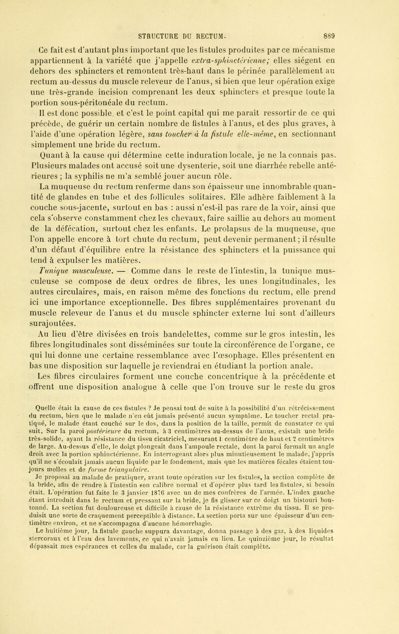 Ce fait est d'autant plus important que les fistules produites par ce mécanisme appartiennent à la variété que j'appelle extra-spldnctérienne; elles siègent en dehors des sphincters et remontent très-haut dans le périnée parallèlement au rectum au-dessus du muscle releveur de l'anus, si bien que leur opération exige une très-grande incision comprenant les deux sphincters et presque toute la portion sous-péritonéale du rectum. Il est donc possible, et c'est le point capital qui me paraît ressortir de ce qui précède, de guérir un certain nombre de fistules à l'anus, et des plus graves, à l'aide d'une opération légère, sans toucher à la fistule elle-même, en sectionnant simplement une bride du rectum. Quant à la cause qui détermine cette induration locale, je ne la connais pas. Plusieurs malades ont accusé soit une dysenterie, soit une diarrhée rebelle anté- rieures ; la syphilis ne m'a semblé jouer aucun rôle. La muqueuse du rectum renferme dans son épaisseur une innombrable quan- tité de glandes en tube et des follicules solitaires. Elle adhère faiblement à la couche sous-jacente, surtout en bas : aussi n'est-il pas rare de la voir, ainsi que cela s'observe constamment chez les chevaux, faire saillie au dehors au moment de la défécation, surtout chez les enfants. Le prolapsus de la muqueuse, que l'on appelle encore à tort chute du rectum, peut devenir permanent ; il résulte d'un défaut d'équilibre entre la résistance des sphincters et la puissance qui tend à expulser les matières. Tunique musculeuse. — Comme dans le reste de l'intestin, la tunique mus- culeuse se compose de deux ordres de fibres, les unes longitudinales, les autres circulaires, mais, en raison même des fonctions du rectum, elle prend ici une importance exceptionnelle. Des fibres supplémentaires provenant du muscle releveur de l'anus et du muscle sphincter externe lui sont d'ailleurs surajoutées. Au lieu d'être divisées en trois bandelettes, comme sur le gros intestin, les fibres longitudinales sont disséminées sur toute la circonférence de l'organe, ce qui lui donne une certaine ressemblance avec l'œsophage. Elles présentent en bas une disposition sur laquelle je reviendrai en étudiant la portion anale. Les fibres circulaires forment une couche concentrique à la précédente et offrent une disposition analogue à celle que l'on trouve sur le reste du gros Quelle était la cause de ces fistules ? Je pensai tout de suite à la possibilité d'un rétrécissement du rectum, bien que le malade n'en eût jamais présenté aucun symptôme. Le toucher rectal pra- tiqué, le malade étant couché sur le dos, dans la position de la taille, permit de constater ce qui suit. Sur la paroi postérieure du rectum, à 3 centimètres au-dessus de l'anus, existait une bride très-solide, ayant la résistance du tissu cicatriciel, mesurant 1 centimètre de haut et 1 centimètres de large. Au-dessus d'elle, le doigt plongeait dans l'ampoule rectale, dont la paroi formait un angle droit avec la portion sphinctérienne. En interrogeant alors plus minutieusement le malade, j'appris qu'il ne s'écoulait jamais aucun liquide par le fondement, mais que les matières fécales étaient tou- jours molles et de forme triangulaire. Je proposai au malade de pratiquer, avant toute opération sur les fistules, la section complète de la bride, afin de rendre à l'intestin son calibre normal et d'opérer plus tard les fistules, si besoin était. L'opération fut faite le 3 janvier 1876 avec un de mes confrères de l'armée. L'index gauche étant introduit dans le rectum et pressant sur la bride, je fis glisser sur ce doigt un bistouri bou- tonné. La section fut douloureuse et difficile à cause de la résistance extrême du tissu. Il se pro- duisit une sorte de craquement perceptible à distance. La section porta sur une épaisseur d'un cen- timètre environ, et ne s'accompagna d'aucune hémorrhagie. Le huitième jour, la fistule gauche suppura davantage, donna passage à des gaz, à des liquides stercoraux et à l'eau des lavements, ce qui n'avait jamais eu lieu. Le quinzième jour, le résultat dépassait mes espérances et celles du malade, car la guérison était complète.